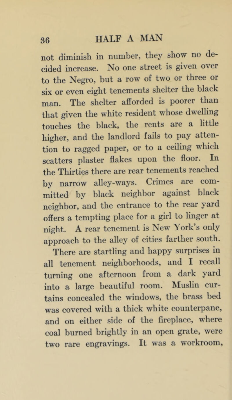 not diminish in number, they show no de- cided increase. No one street is given over to the Negro, but a row of two or three or six or even eight tenements shelter the black man. The shelter afforded is poorer than that given the white resident whose dwelling touches the black, the rents are a little higher, and the landlord fails to pay atten- tion to ragged paper, or to a ceiling which scatters plaster flakes upon the floor. In the Thirties there are rear tenements reached by narrow alley-ways. Crimes are com- mitted by black neighbor against black neighbor, and the entrance to the rear yard offers a tempting place for a girl to linger at night. A rear tenement is New York’s only approach to the alley of cities farther south. There are startling and happy surprises in all tenement neighborhoods, and I recall turning one afternoon from a dark yard into a large beautiful room. Muslin cur- tains concealed the windows, the brass bed was covered with a thick white counterpane, and on either side of the fireplace, where coal burned brightly in an open grate, were two rare engravings. It was a workroom.