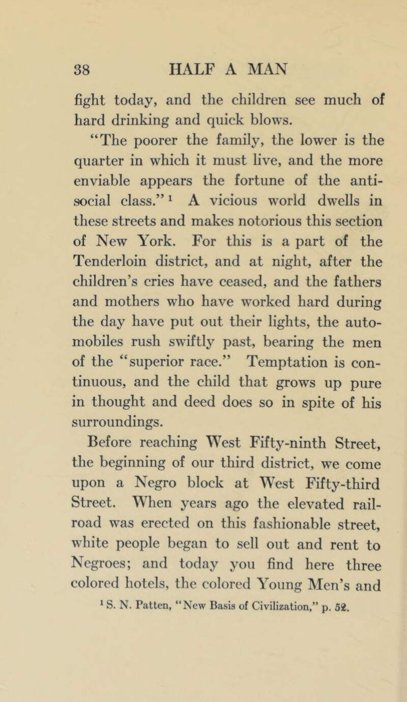 fight today, and the children see much of hard drinking and quick blows. “The poorer the family, the lower is the quarter in which it must live, and the more enviable appears the fortune of the anti- social class.” ^ A vicious world dwells in these streets and makes notorious this section of New York. For this is a part of the Tenderloin district, and at night, after the children’s cries have ceased, and the fathers and mothers who have worked hard during the day have put out their lights, the auto- mobiles rush swiftly past, bearing the men of the “superior race.” Temptation is con- tinuous, and the child that grows up pure in thought and deed does so in spite of his surroundings. Before reaching West Fifty-ninth Street, the beginning of our third district, we come upon a Negro block at West Fifty-third Street. When years ago the elevated rail- road was erected on this fashionable street, white people began to sell out and rent to Negroes; and today you find here three colored hotels, the colored Young Men’s and ^ S. N. Patten, “New Basis of Civilization,” p. 52.