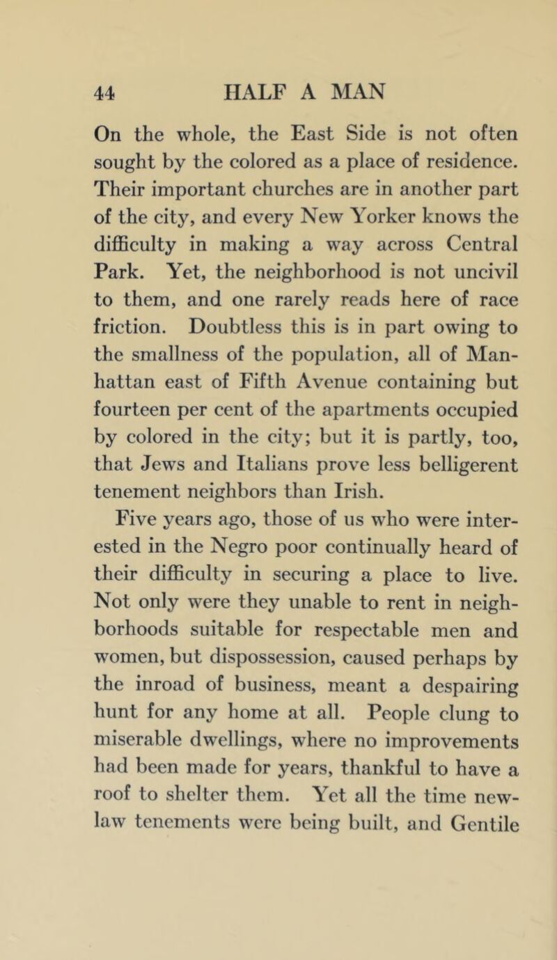 On the whole, the East Side is not often sought by the colored as a place of residence. Their important churches are in another part of the city, and every New Yorker knows the difficulty in making a way across Central Park. Yet, the neighborhood is not uncivil to them, and one rarely reads here of race friction. Doubtless this is in part owing to the smallness of the population, all of Man- hattan east of Fifth Avenue containing but fourteen per cent of the apartments occupied by colored in the city; but it is partly, too, that Jews and Italians prove less belligerent tenement neighbors than Irish. Five years ago, those of us who were inter- ested in the Negro poor continually heard of their difficulty in securing a place to live. Not only were they unable to rent in neigh- borhoods suitable for respectable men and women, but dispossession, caused perhaps by the inroad of business, meant a despairing hunt for any home at all. People clung to miserable dwellings, where no improvements had been made for years, thankful to have a roof to shelter them. Yet all the time new- law tenements were being built, and Gentile