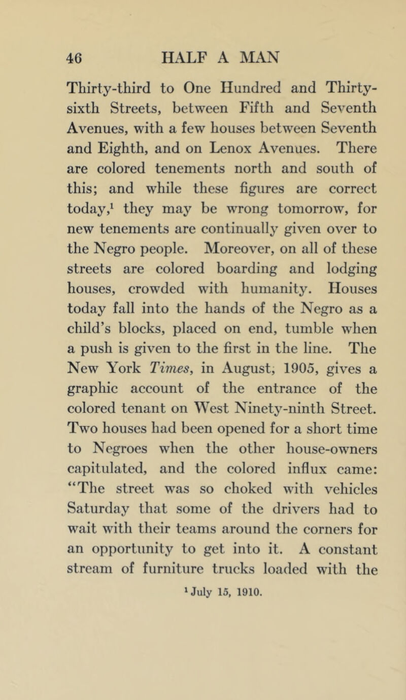 Thirty-third to One Hundred and Thirty- sixth Streets, between Fifth and Seventh Avenues, with a few houses between Seventh and Eighth, and on Lenox Avenues. There are colored tenements north and south of this; and while these figures are correct todaythey may be wrong tomorrow, for new tenements are continually given over to the Negro people. Moreover, on all of these streets are colored boarding and lodging houses, crowded with humanity. Houses today fall into the hands of the Negro as a child’s blocks, placed on end, tumble when a push is given to the first in the line. The New York Times, in August, 1905, gives a graphic account of the entrance of the colored tenant on West Ninety-ninth Street. Two houses had been opened for a short time to Negroes when the other house-owners capitulated, and the colored influx came: “The street was so choked with vehicles Saturday that some of the drivers had to wait with their teams around the corners for an opportunity to get into it. A constant stream of furniture trucks loaded with the ‘July 15, 1910.