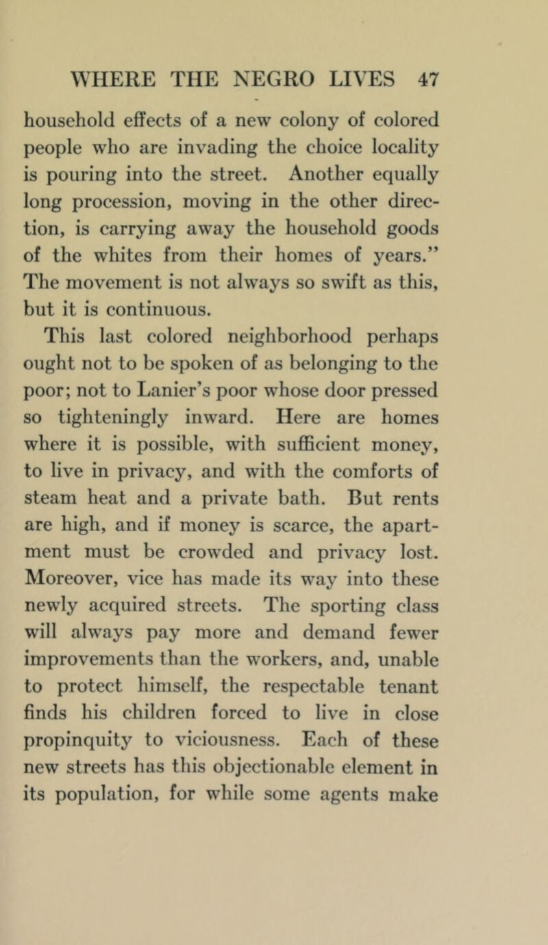 household effects of a new colony of colored people who are invading the choice locality is pouring into the street. Another equally long procession, moving in the other direc- tion, is carrying away the household goods of the whites from their homes of years.” The movement is not always so swift as this, but it is continuous. This last colored neighborhood perhaps ought not to be spoken of as belonging to the poor; not to Lanier’s poor whose door pressed so tighteningly inward. Here are homes where it is possible, with sujBBcient money, to live in privacy, and with the comforts of steam heat and a private bath. But rents are high, and if money is scarce, the apart- ment must be crowded and privacy lost. Moreover, vice has made its way into these newly acquired streets. The sporting class will always pay more and demand fewer improvements than the workers, and, unable to protect himself, the respectable tenant finds his children forced to live in close propinquity to viciousness. Each of these new streets has this objectionable element in its population, for while some agents make