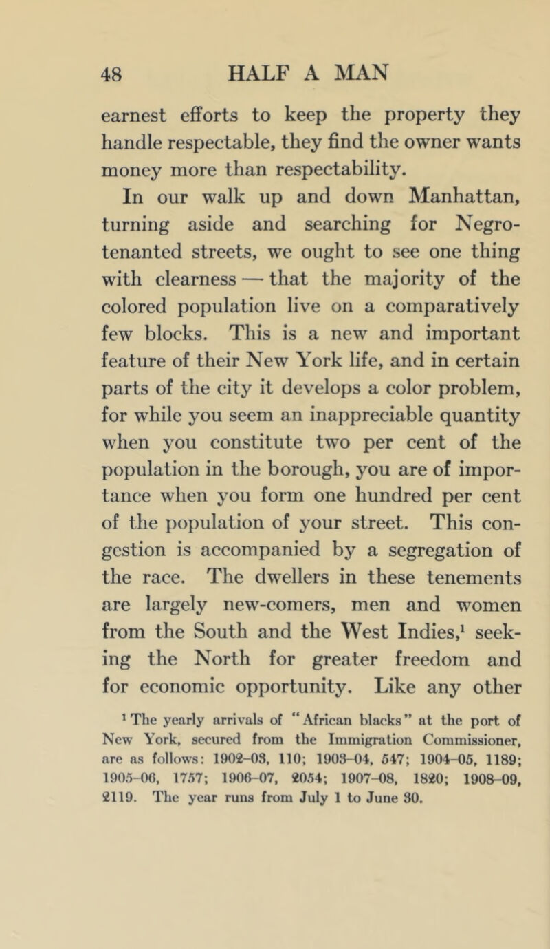 earnest efforts to keep the property they handle respectable, they find the owner wants money more than respectability. In our walk up and down Manhattan, turning aside and searching for Negro- tenanted streets, we ought to see one thing with clearness — that the majority of the colored population live on a comparatively few blocks. This is a new and important feature of their New York life, and in certain parts of the city it develops a color problem, for while you seem an inappreciable quantity when you constitute two per cent of the population in the borough, you are of impor- tance when you form one hundred per cent of the population of your street. This con- gestion is accompanied by a segregation of the race. The dwellers in these tenements are largely new-comers, men and women from the South and the West Indies,^ seek- ing the North for greater freedom and for economic opportunity. Like any other ^ The yearly arrivals of “ African blacks ” at the port of New York, secured from the Immigration Commissioner, are as follows: 1902-03, 110; 1903-04, 547; 1904-05, 1189; 1905-06, 1757; 1906-07, 2054; 1907-08, 1820; 1908-09, 2119. The year runs from July 1 to June 30.