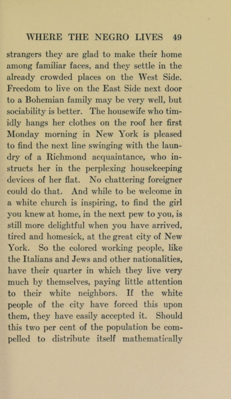 strangers they are glad to make their home among familiar faces, and they settle in the already crowded places on the West Side. Freedom to live on the East Side next door to a Bohemian family may be very well, but sociability is better. The housewife who tim- idly hangs her clothes on the roof her first Monday morning in New York is pleased to find the next line swinging with the laun- dry of a Richmond acquaintance, who in- structs her in the perplexing housekeeping devices of her flat. No chattering foreigner could do that. And while to be welcome in a white church is inspiring, to find the girl you knew at home, in the next pew to you, is still more delightful when you have arrived, tired and homesick, at the great city of New York. So the colored working people, like the Italians and Jews and other nationalities, have their quarter in which they live very much by themselves, paying little attention to their white neighbors. If the white people of the city have forced this upon them, they have easily accepted it. Should this two per cent of the population be com- pelled to distribute itself mathematically