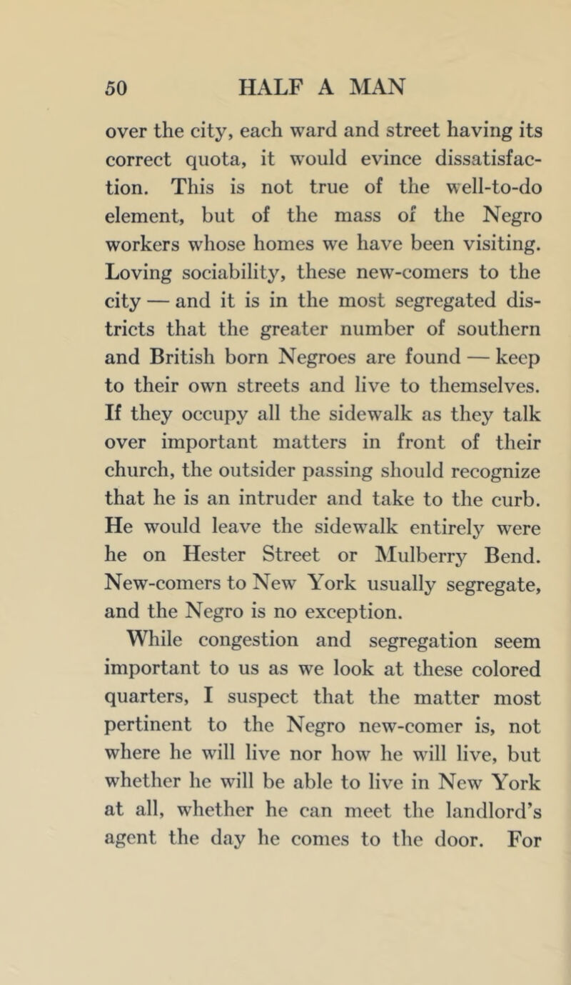 over the city, each ward and street having its correct quota, it would evince dissatisfac- tion. This is not true of the well-to-do element, but of the mass of the Negro workers whose homes we have been visiting. Loving sociability, these new-comers to the city — and it is in the most segregated dis- tricts that the greater number of southern and British born Negroes are found — keep to their own streets and live to themselves. If they occupy all the sidewalk as they talk over important matters in front of their church, the outsider passing should recognize that he is an intruder and take to the curb. He would leave the sidewalk entirely were he on Hester Street or Mulberry Bend. New-comers to New York usually segregate, and the Negro is no exception. While congestion and segregation seem important to us as we look at these colored quarters, I suspect that the matter most pertinent to the Negro new-comer is, not where he will live nor how he will live, but whether he will be able to live in New York at all, whether he can meet the landlord’s agent the day he conies to the door. For