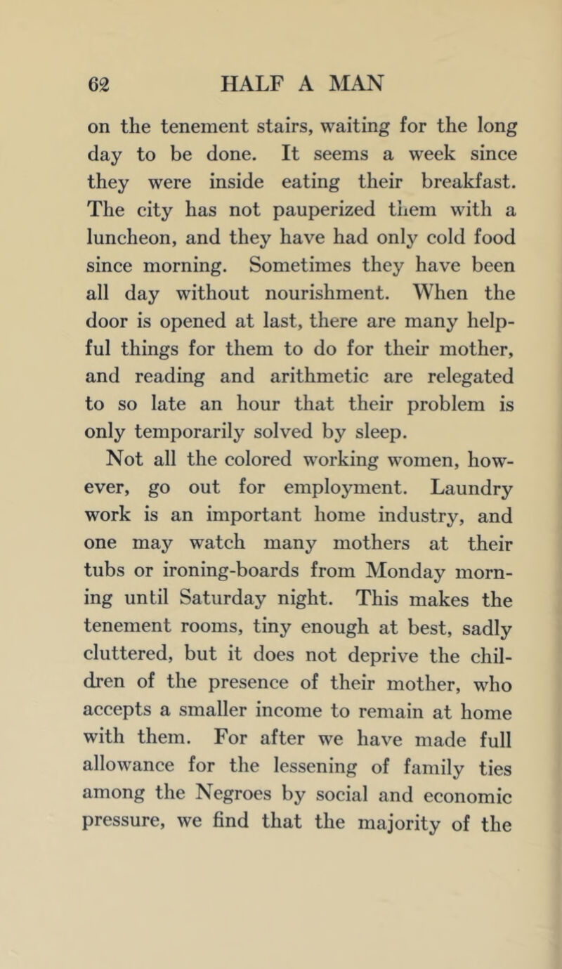 on the tenement stairs, waiting for the long day to be done. It seems a week since they were inside eating their breakfast. The city has not pauperized them with a luncheon, and they have had only cold food since morning. Sometimes they have been all day without nourishment. When the door is opened at last, there are many help- ful things for them to do for their mother, and reading and arithmetic are relegated to so late an hour that their problem is only temporarily solved by sleep. Not all the colored working women, how- ever, go out for employment. Laundry work is an important home industry, and one may watch many mothers at their tubs or ironing-boards from Monday morn- ing until Saturday night. This makes the tenement rooms, tiny enough at best, sadly cluttered, but it does not deprive the chil- dren of the presence of their mother, who accepts a smaller income to remain at home with them. For after we have made full allowance for the lessening of family ties among the Negroes by social and economic pressure, we find that the majority of the