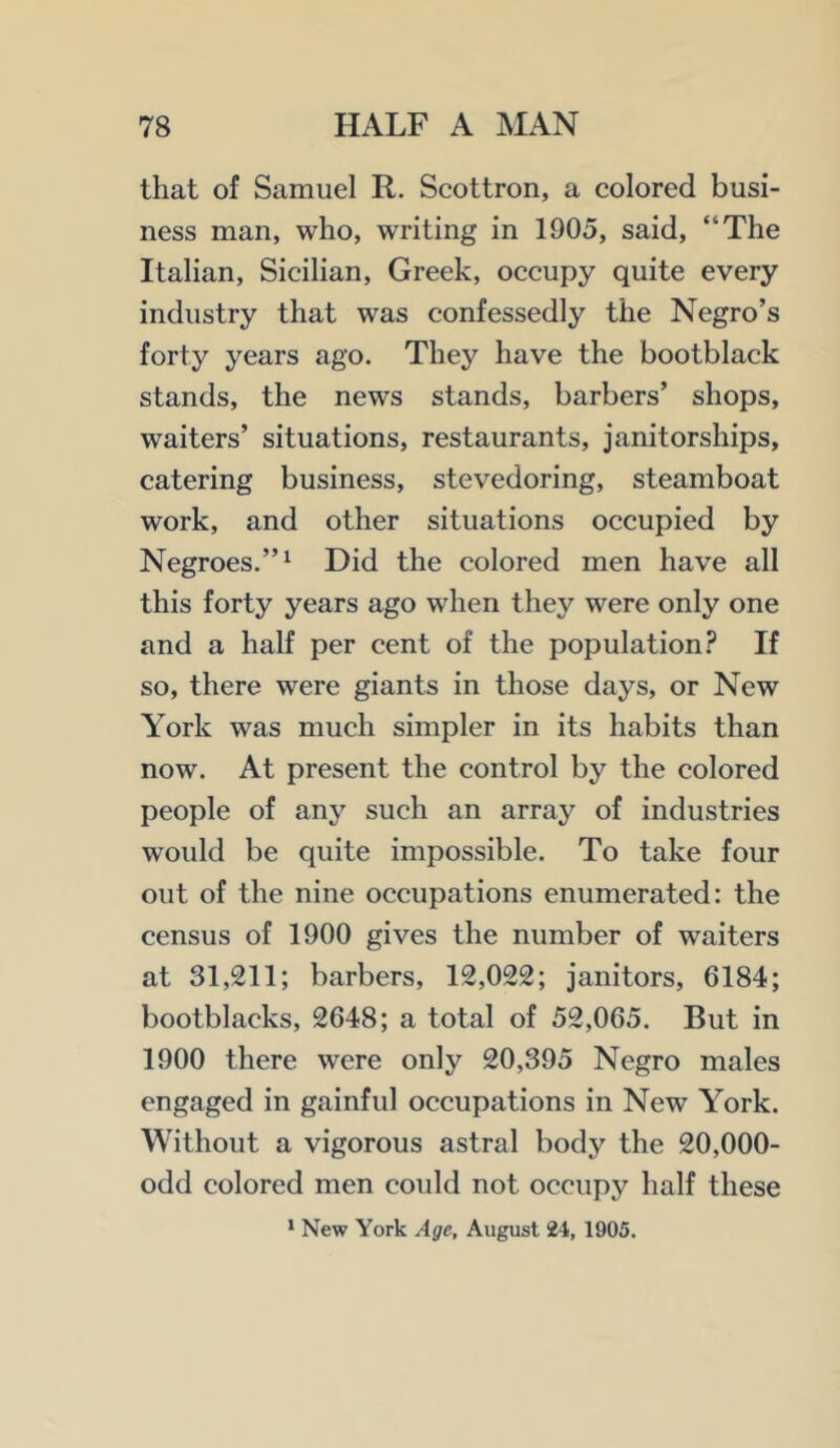 that of Samuel R. Scottron, a colored busi- ness man, who, writing in 1905, said, “The Italian, Sicilian, Greek, occupy quite every industry that was confessedly the Negro’s forty years ago. They have the bootblack stands, the news stands, barbers’ shops, waiters’ situations, restaurants, janitorships, catering business, stevedoring, steamboat work, and other situations occupied by Negroes.”^ Did the colored men have all this forty years ago when they were only one and a half per cent of the population.^ If so, there were giants in those days, or New York was much simpler in its habits than now. At present the control by the colored people of any such an array of industries would be quite impossible. To take four out of the nine occupations enumerated: the census of 1900 gives the number of waiters at 31,211; barbers, 12,022; janitors, 6184; bootblacks, 2648; a total of 52,065. But in 1900 there were only 20,395 Negro males engaged in gainful occupations in New York. Without a vigorous astral body the 20,000- odd colored men could not occupy half these ' New York Age, August 24, 1905.