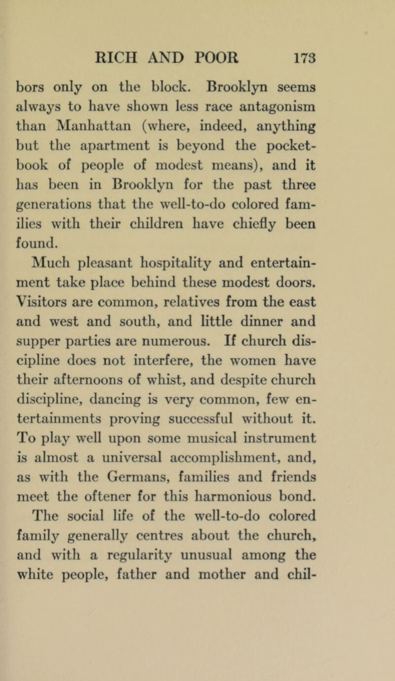 bors only on the block. Brooklyn seems always to have shown less race antagonism than Manhattan (where, indeed, anything but the apartment is beyond the pocket- book of people of modest means), and it has been in Brooklyn for the past three generations that the well-to-do colored fam- ilies with their children have chiefly been found. IMuch pleasant hospitality and entertain- ment take place behind these modest doors. Visitors are common, relatives from the east and west and south, and little dinner and supper parties are numerous. If church dis- cipline does not interfere, the women have their afternoons of whist, and despite church discipline, dancing is very common, few en- tertainments proving successful without it. To play well upon some musical instrument is almost a universal accomplishment, and, as with the Germans, families and friends meet the oftener for this harmonious bond. The social life of the well-to-do colored family generally centres about the church, and with a regularity unusual among the white people, father and mother and chil-