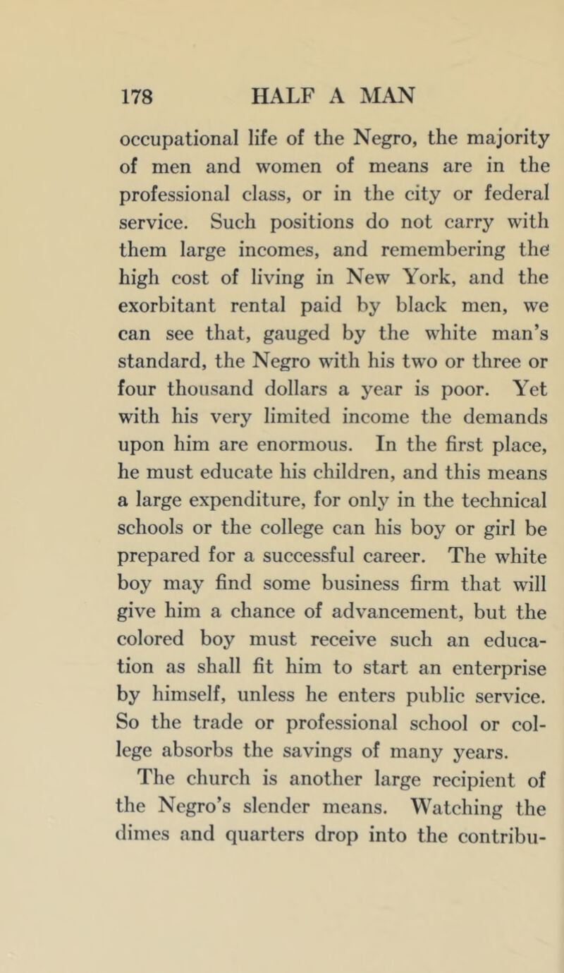 occupational life of the Negro, the majority of men and women of means are in the professional class, or in the city or federal service. Such positions do not carry with them large incomes, and remembering the high cost of living in New York, and the exorbitant rental paid by black men, we can see that, gauged by the white man’s standard, the Negro with his two or three or four thousand dollars a year is poor. Yet with his very limited income the demands upon him are enormous. In the first place, he must educate his children, and this means a large expenditure, for only in the technical schools or the college can his boy or girl be prepared for a successful career. The white boy may find some business firm that will give him a chance of advancement, but the colored boy must receive such an educa- tion as shall fit him to start an enterprise by himself, unless he enters public service. So the trade or professional school or col- lege absorbs the savings of many years. The church is another large recipient of the Negro’s slender means. Watching the dimes and quarters drop into the contribu-