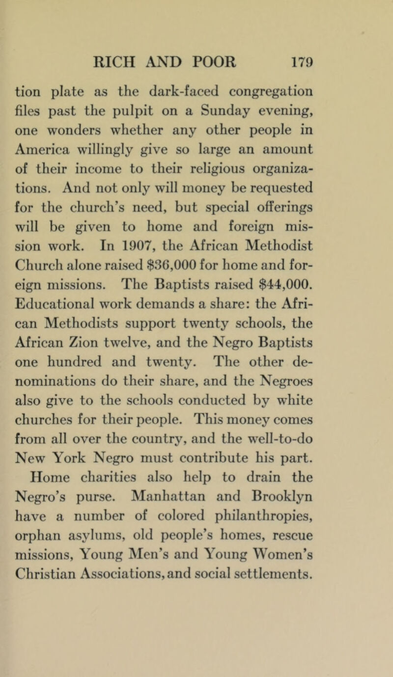 tion plate as the dark-faced congregation files past the pulpit on a Sunday evening, one wonders whether any other people in America willingly give so large an amount of their income to their religious organiza- tions. And not only will money be requested for the church’s need, but special offerings will be given to home and foreign mis- sion work. In 1907, the African Methodist Church alone raised $36,000 for home and for- eign missions. The Baptists raised $44,000. Educational work demands a share: the Afri- can Methodists support twenty schools, the African Zion twelve, and the Negro Baptists one hundred and twenty. The other de- nominations do their share, and the Negroes also give to the schools conducted by white churches for their people. This money comes from all over the country, and the well-to-do New York Negro must contribute his part. Home charities also help to drain the Negro’s purse. Manhattan and Brooklyn have a number of colored philanthropies, orphan asylums, old people’s homes, rescue missions. Young Men’s and Young Women’s Christian Associations, and social settlements.