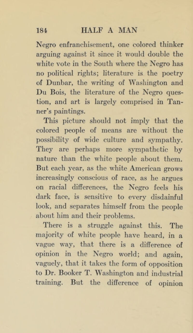 Negro enfranchisement, one colored thinker arguing against it since it would double the white vote in the South where the Negro has no political rights; literature is the poetry of Dunbar, the writing of Washington and Du Bois, the literature of the Negro ques- tion, and art is largely comprised in Tan- ner’s paintings. This picture should not imply that the colored people of means are without the possibility of wide culture and sympathy. They are perhaps more sympathetic by nature than the white people about them. But each year, as the white American grows increasingly conscious of race, as he argues on racial differences, the Negro feels his dark face, is sensitive to every disdainful look, and separates himself from the people about him and their problems. There is a struggle against this. The majority of white people have heard, in a vague way, that there is a difference of opinion in the Negro world; and again, vaguely, that it takes the form of opposition to Dr. Booker T. Washington and industrial training. But the difference of opinion