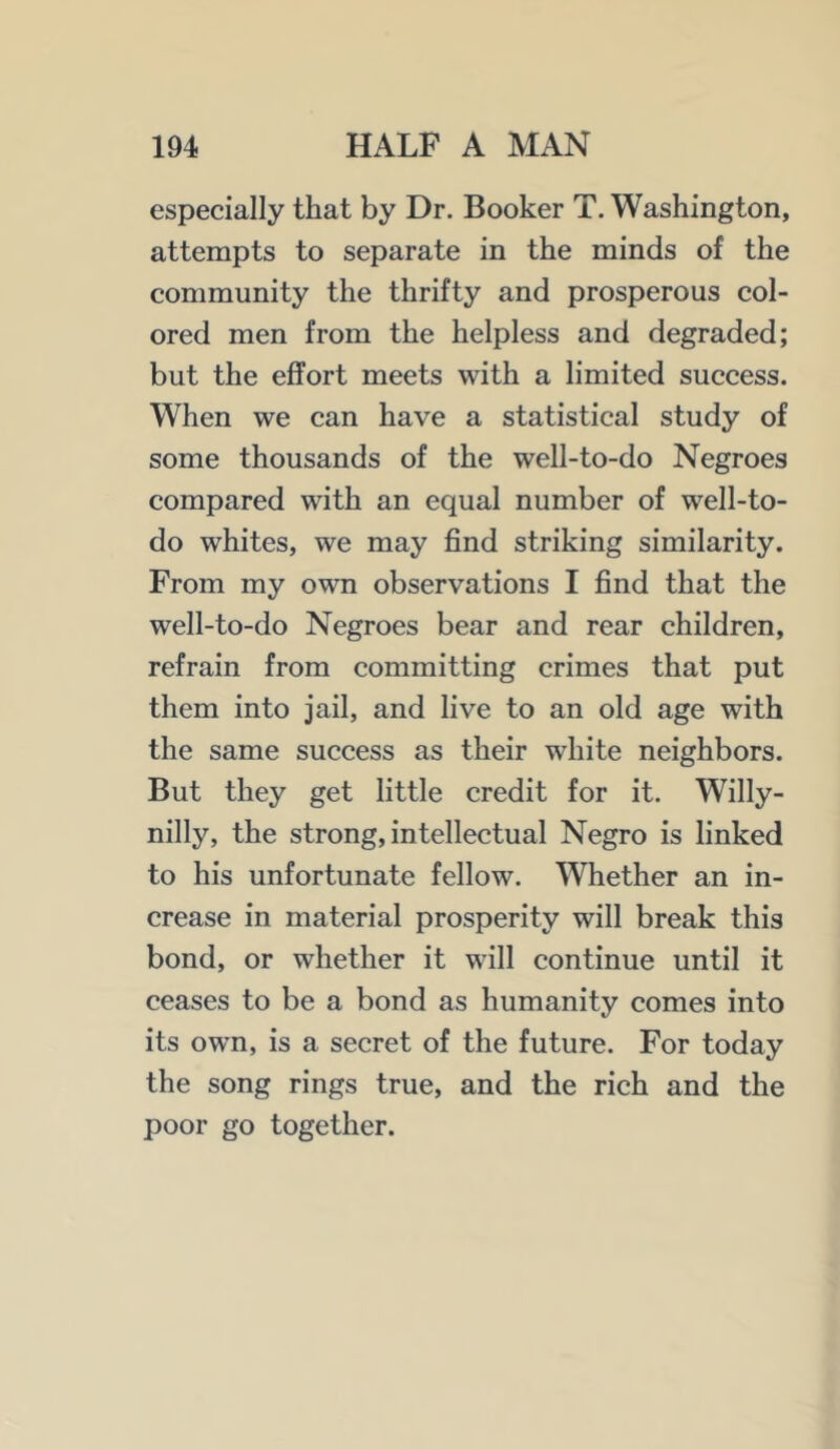 especially that by Dr. Booker T. Washington, attempts to separate in the minds of the community the thrifty and prosperous col- ored men from the helpless and degraded; but the effort meets with a limited success. When we can have a statistical study of some thousands of the well-to-do Negroes compared with an equal number of well-to- do whites, we may find striking similarity. From my own observations I find that the well-to-do Negroes bear and rear children, refrain from committing crimes that put them into jail, and live to an old age with the same success as their white neighbors. But they get little credit for it. Willy- nilly, the strong, intellectual Negro is linked to his unfortunate fellow. Whether an in- crease in material prosperity will break this bond, or whether it will continue until it ceases to be a bond as humanity comes into its own, is a secret of the future. For today the song rings true, and the rich and the poor go together.