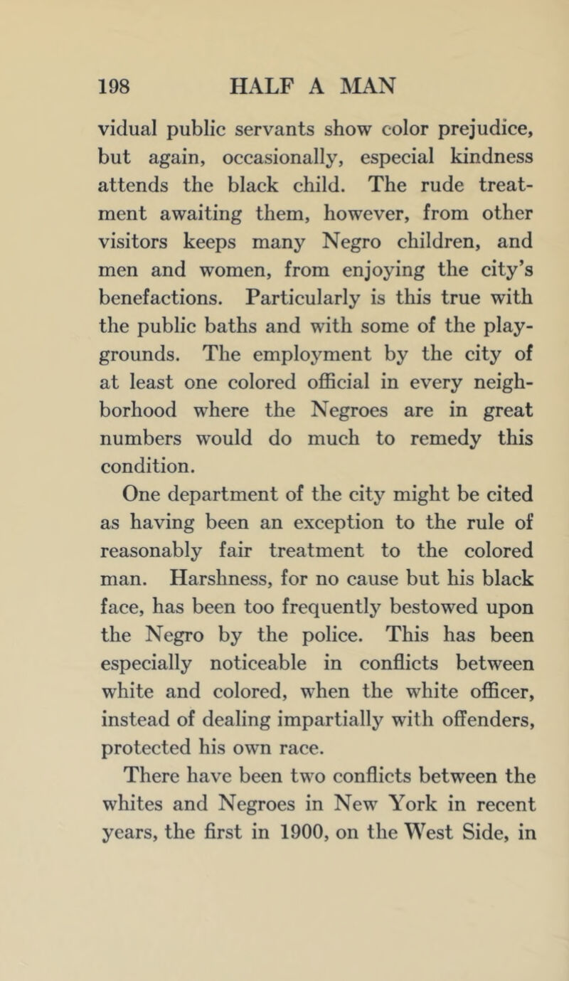 vidual public servants show color prejudice, but again, occasionally, especial kindness attends the black child. The rude treat- ment awaiting them, however, from other visitors keeps many Negro children, and men and women, from enjoying the city’s benefactions. Particularly is this true with the public baths and with some of the play- grounds. The employment by the city of at least one colored official in every neigh- borhood where the Negroes are in great numbers would do much to remedy this condition. One department of the city might be cited as having been an exception to the rule of reasonably fair treatment to the colored man. Harshness, for no cause but his black face, has been too frequently bestowed upon the Negro by the police. This has been especially noticeable in conflicts between white and colored, when the white officer, instead of dealing impartially with offenders, protected his own race. There have been two conflicts between the whites and Negroes in New York in recent years, the flrst in 1900, on the West Side, in