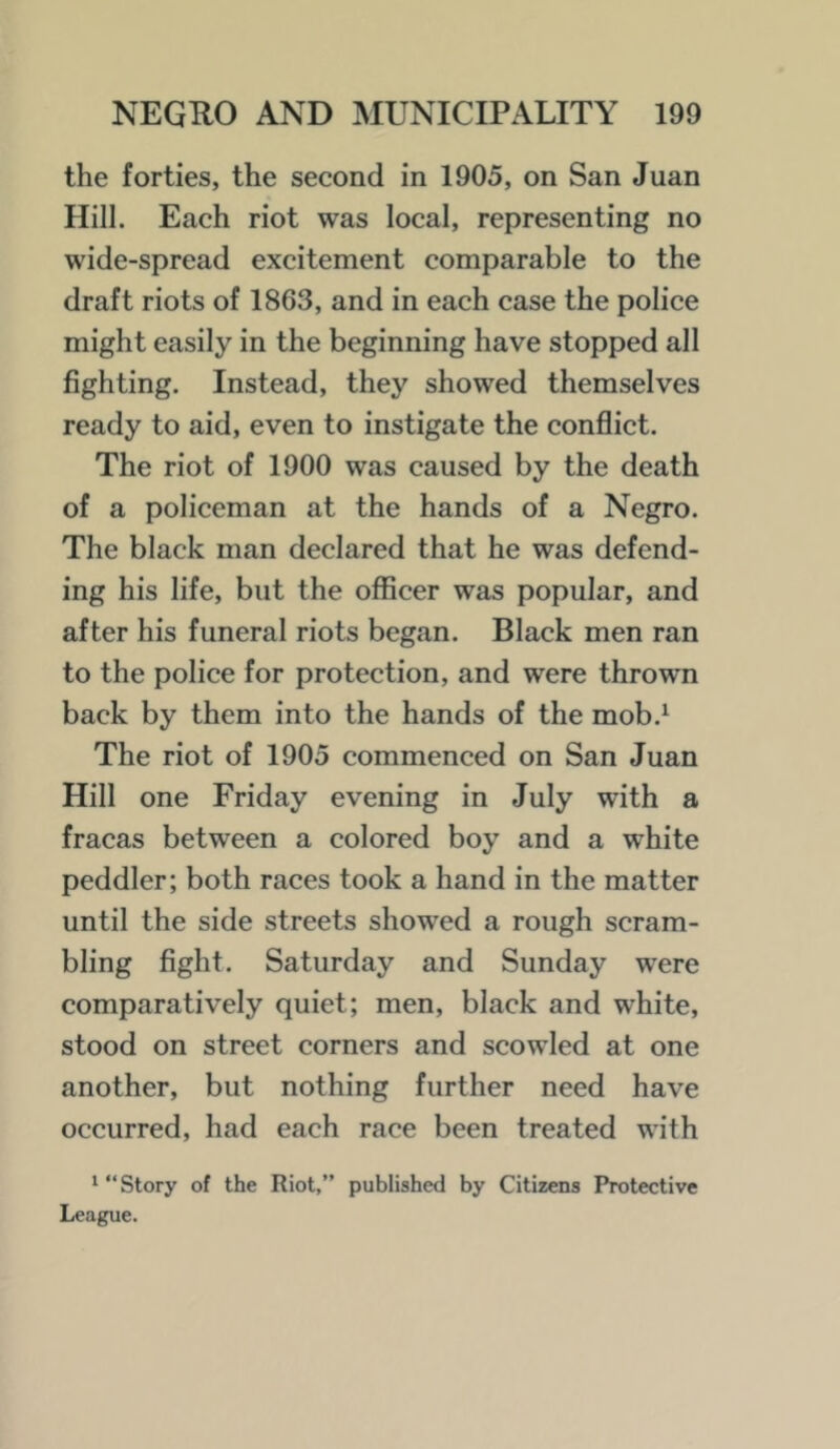 the forties, the second in 1905, on San Juan Hill. Each riot was local, representing no wide-spread excitement comparable to the draft riots of 1863, and in each case the police might easily in the beginning have stopped all fighting. Instead, they showed themselves ready to aid, even to instigate the conflict. The riot of 1900 was caused by the death of a policeman at the hands of a Negro. The black man declared that he was defend- ing his life, but the officer was popular, and after his funeral riots began. Black men ran to the police for protection, and were thrown back by them into the hands of the mob.^ The riot of 1905 commenced on San Juan Hill one Friday evening in July with a fracas between a colored boy and a white peddler; both races took a hand in the matter until the side streets showed a rough scram- bling fight. Saturday and Sunday were comparatively quiet; men, black and white, stood on street corners and scowled at one another, but nothing further need have occurred, had each race been treated with ^ “Story of the Riot,” published by Citizens Protective League.