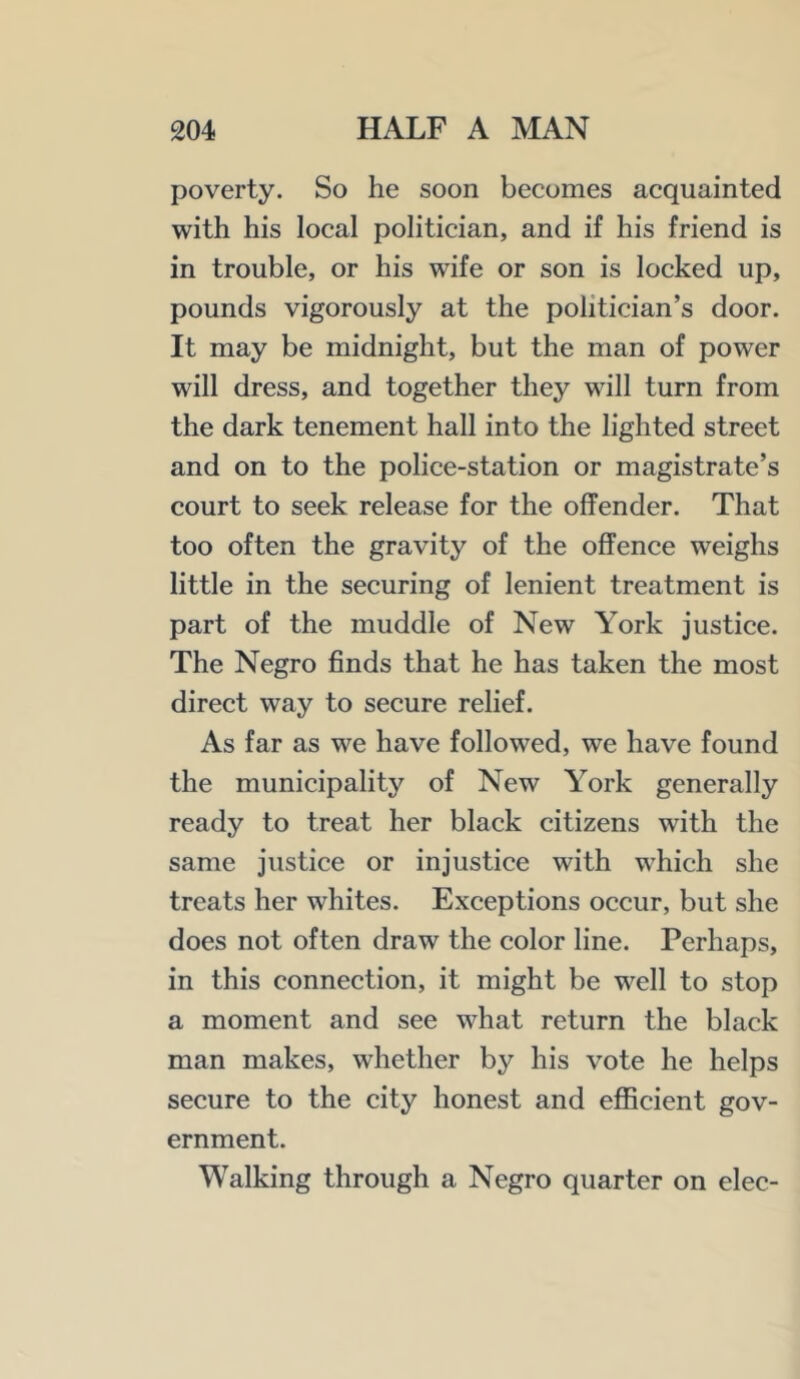 poverty. So he soon becomes acquainted with his local politician, and if his friend is in trouble, or his wife or son is locked up, pounds vigorously at the politician’s door. It may be midnight, but the man of power will dress, and together they will turn from the dark tenement hall into the lighted street and on to the police-station or magistrate’s court to seek release for the offender. That too often the gravity of the offence weighs little in the securing of lenient treatment is part of the muddle of New York justice. The Negro finds that he has taken the most direct way to secure relief. As far as we have followed, we have found the municipality of New Y^ork generally ready to treat her black citizens with the same justice or injustice with which she treats her whites. Exceptions occur, but she does not often draw the color line. Perhaps, in this connection, it might be well to stop a moment and see what return the black man makes, whether by his vote he helps secure to the city honest and eflicient gov- ernment. Walking through a Negro quarter on elec-