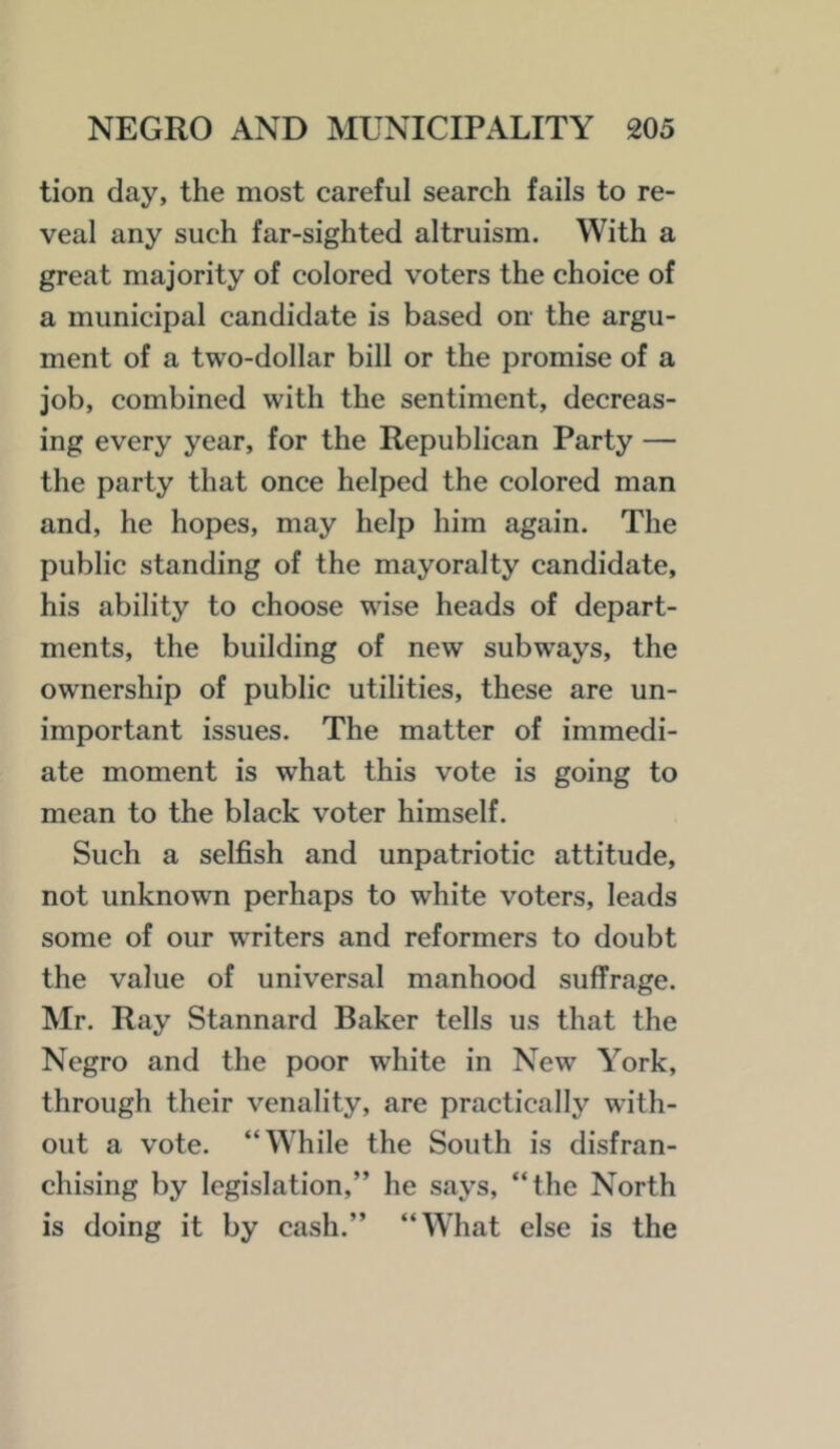 tion day, the most careful search fails to re- veal any such far-sighted altruism. With a great majority of colored voters the choice of a municipal candidate is based on- the argu- ment of a two-dollar bill or the promise of a job, combined with the sentiment, decreas- ing every year, for the Republican Party — the party that once helped the colored man and, he hopes, may help him again. The public standing of the mayoralty candidate, his ability to choose wise heads of depart- ments, the building of new subways, the ownership of public utilities, these are un- important issues. The matter of immedi- ate moment is what this vote is going to mean to the black voter himself. Such a selfish and unpatriotic attitude, not unknown perhaps to white voters, leads some of our writers and reformers to doubt the value of universal manhood suffrage. Mr. Ray Stannard Baker tells us that the Negro and the poor white in New York, through their venality, are practically with- out a vote. “While the South is disfran- chising by legislation,” he says, “the North is doing it by cash.” “What else is the