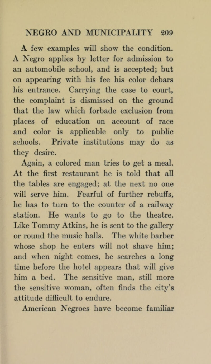 A few examples will show the condition. A Negro applies by letter for admission to an automobile school, and is accepted; but on appearing with his fee his color debars his entrance. Carrying the case to court, the complaint is dismissed on the ground that the law which forbade exclusion from places of education on account of race and color is applicable only to public schools. Private institutions may do as they desire. Again, a colored man tries to get a meal. At the first restaurant he is told that all the tables are engaged; at the next no one will serve him. Fearful of further rebuffs, he has to turn to the counter of a railway station. He wants to go to the theatre. Like Tommy Atkins, he is sent to the gallery or round the music halls. The white barber whose shop he enters will not shave him; and when night comes, he searches a long time before the hotel appears that will give him a bed. The sensitive man, still more the sensitive woman, often finds the city’s attitude difficult to endure. American Negroes have become familiar