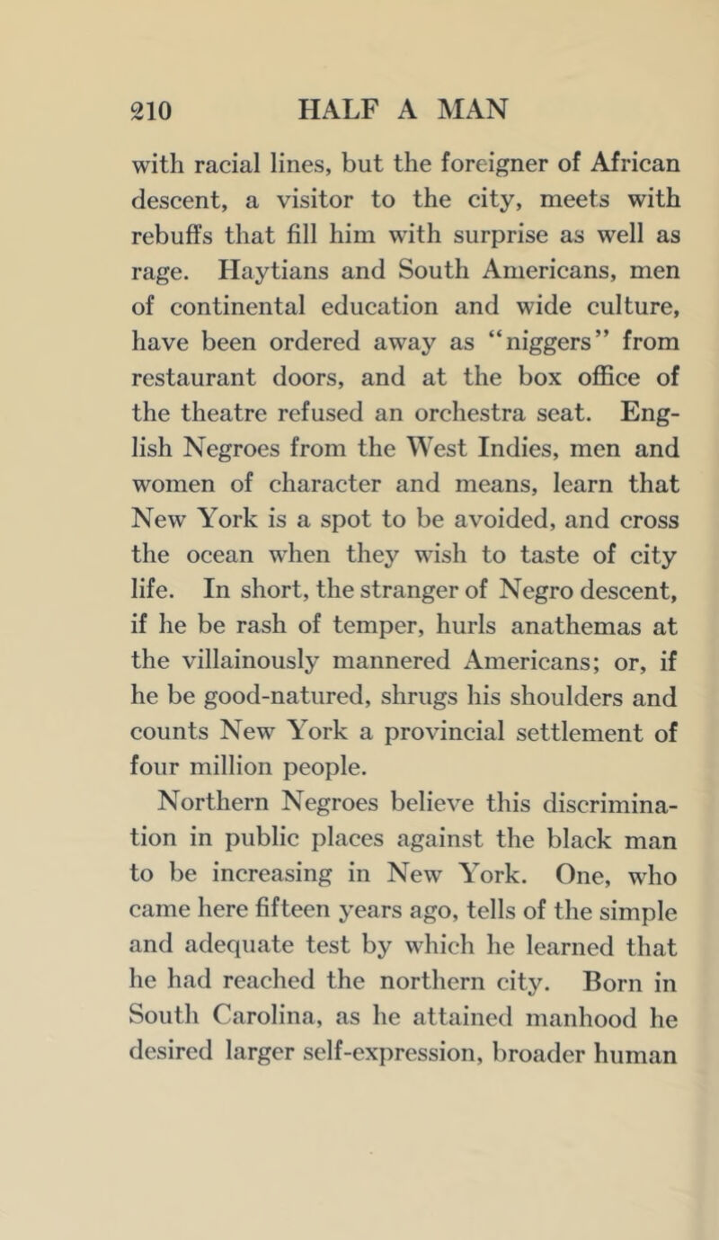 with racial lines, but the foreigner of African descent, a visitor to the city, meets with rebuffs that fill him with surprise as well as rage. Haytians and South Americans, men of continental education and wide culture, have been ordered away as “niggers” from restaurant doors, and at the box office of the theatre refused an orchestra seat. Eng- lish Negroes from the West Indies, men and women of character and means, learn that New York is a spot to be avoided, and cross the ocean when they wish to taste of city life. In short, the stranger of Negro descent, if he be rash of temper, hurls anathemas at the villainously mannered Americans; or, if he be good-natured, shrugs his shoulders and counts New York a provincial settlement of four million people. Northern Negroes believe this discrimina- tion in public places against the black man to be increasing in New York. One, wffio came here fifteen years ago, tells of the simple and adequate test by which he learned that he had reached the northern city. Born in South Carolina, as he attained manhood he desired larger self-expression, broader human