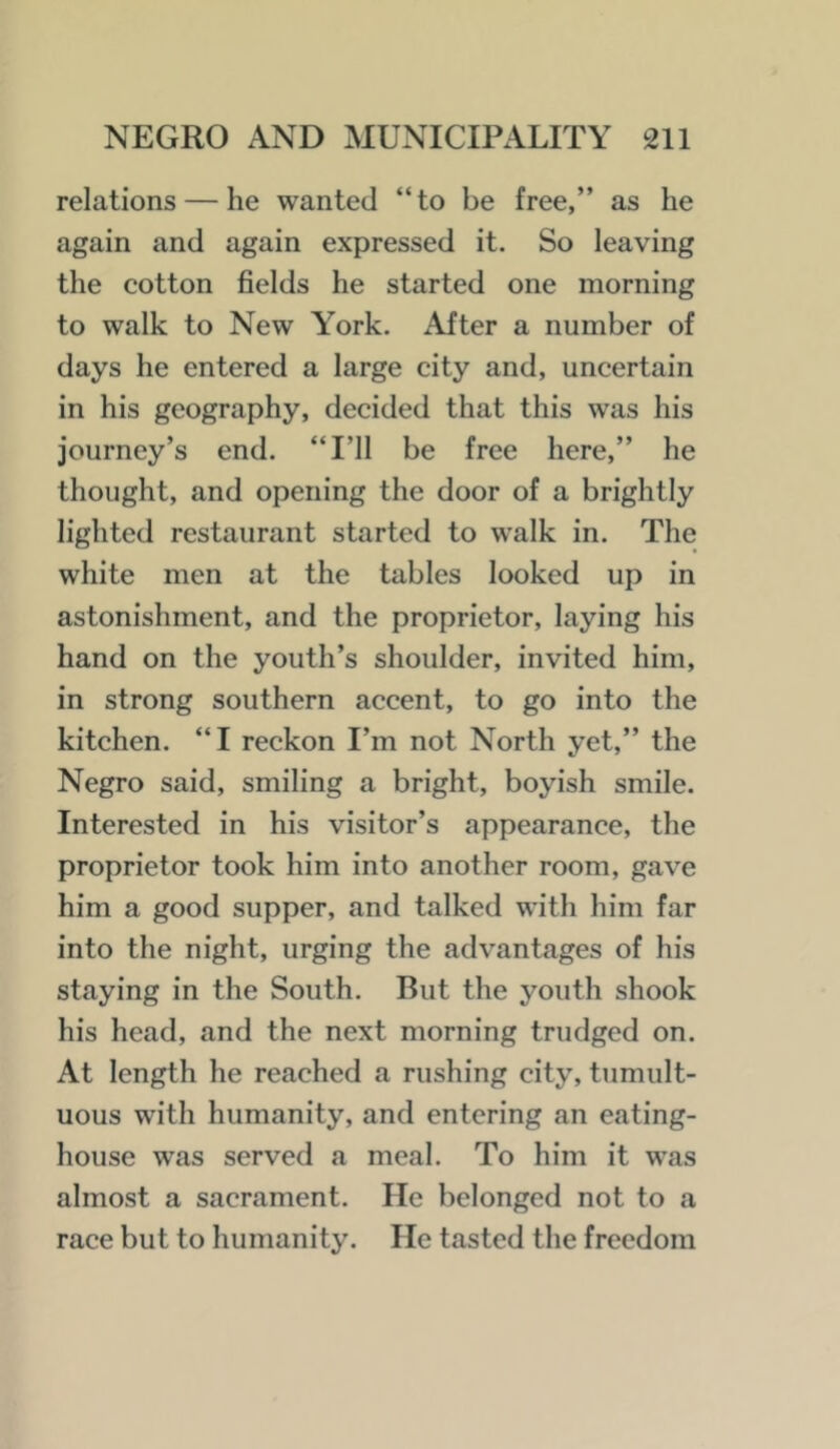 relations — he wanted “to be free,” as he again and again expressed it. So leaving the cotton fields he started one morning to walk to New Y’^ork. After a number of days he entered a large city and, uncertain in his geography, decided that this was his journey’s end. “I’ll be free here,” he thought, and opening the door of a brightly lighted restaurant started to walk in. The white men at the tables looked up in astonishment, and the proprietor, laying his hand on the youth’s shoulder, invited him, in strong southern accent, to go into the kitchen. “I reckon I’m not North yet,” the Negro said, smiling a bright, boyish smile. Interested in his visitor’s appearance, the proprietor took him into another room, gave him a good supper, and talked with him far into the night, urging the advantages of his staying in the South. But the youth shook his head, and the next morning trudged on. At length he reached a rushing city, tumult- uous with humanity, and entering an eating- house was served a meal. To him it was almost a sacrament. He belonged not to a race but to humanity. He tasted the freedom