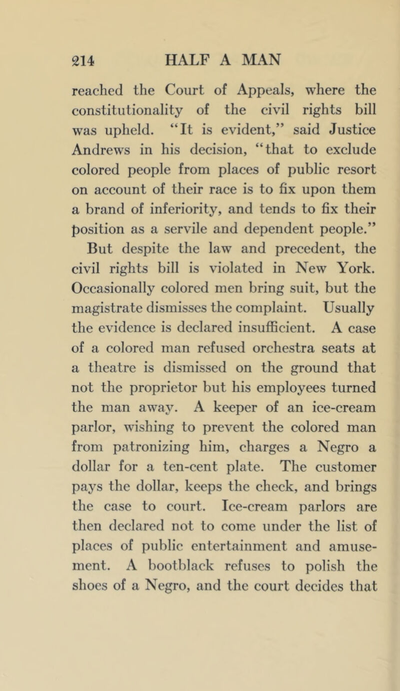 reached the Court of Appeals, where the constitutionality of the civil rights bill was upheld. “It is evident,” said Justice Andrews in his decision, “that to exclude colored people from places of public resort on account of their race is to fix upon them a brand of inferiority, and tends to fix their position as a servile and dependent people.” But despite the law and precedent, the civil rights bill is violated in New York. Occasionally colored men bring suit, but the magistrate dismisses the complaint. Usually the evidence is declared insufficient. A case of a colored man refused orchestra seats at a theatre is dismissed on the ground that not the proprietor but his employees turned the man away. A keeper of an ice-cream parlor, wishing to prevent the colored man from patronizing him, charges a Negro a dollar for a ten-cent plate. The customer pays the dollar, keeps the check, and brings the case to court. Ice-cream parlors are then declared not to come under the list of places of public entertainment and amuse- ment. A bootblack refuses to polish the shoes of a Negro, and the court decides that