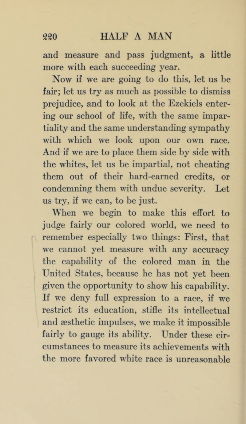 and measure and pass judgment, a little more with each succeeding year. Now if we are going to do this, let us be fair; let us try as much as possible to dismiss prejudice, and to look at the Ezekiels enter- ing our school of life, with the same impar- tiality and the same understanding sympathy with which we look upon our own race. And if we are to place them side by side with the whites, let us be impartial, not cheating them out of their hard-earned credits, or condemning them with undue severity. Let us try, if we can, to be just. When we begin to make this effort to judge fairly our colored world, we need to remember especially two things: First, that we cannot yet measure with any accuracy the capability of the colored man in the United States, because he has not yet been given the opportunity to show his capability. If we deny full expression to a race, if we restrict its education, stifle its intellectual and aesthetic impulses, we make it impossible fairly to gauge its ability. Under these cir- cumstances to measure its achievements with the more favored white race is unreasonable