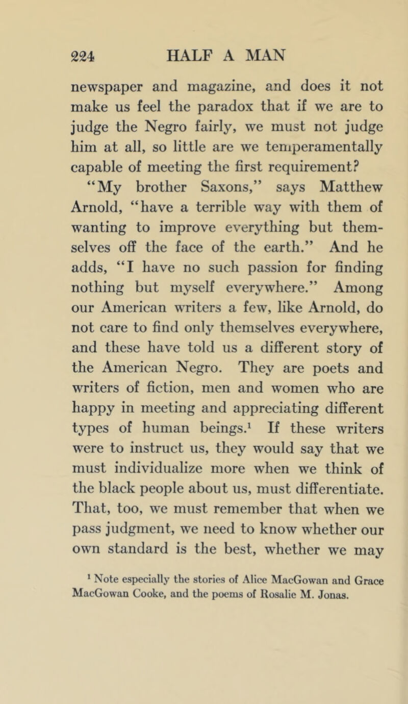 newspaper and magazine, and does it not make us feel the paradox that if we are to judge the Negro fairly, we must not judge him at all, so little are we teniperamentally capable of meeting the first requirement? “My brother Saxons,” says Matthew Arnold, “have a terrible way with them of wanting to improve everything but them- selves off the face of the earth.” And he adds, “I have no such passion for finding nothing but myself everywhere.” Among our American writers a few, like Arnold, do not care to find only themselves everywhere, and these have told us a different story of the American Negro. They are poets and writers of fiction, men and women who are happy in meeting and appreciating different types of human beings.^ If these writers were to instruct us, they would say that we must individualize more when we think of the black people about us, must differentiate. That, too, we must remember that when we pass judgment, we need to know whether our own standard is the best, whether we may * Note especially the stories of Alice MacGowan and Grace MacGowan Cooke, and the poems of Rosalie M. Jonas.