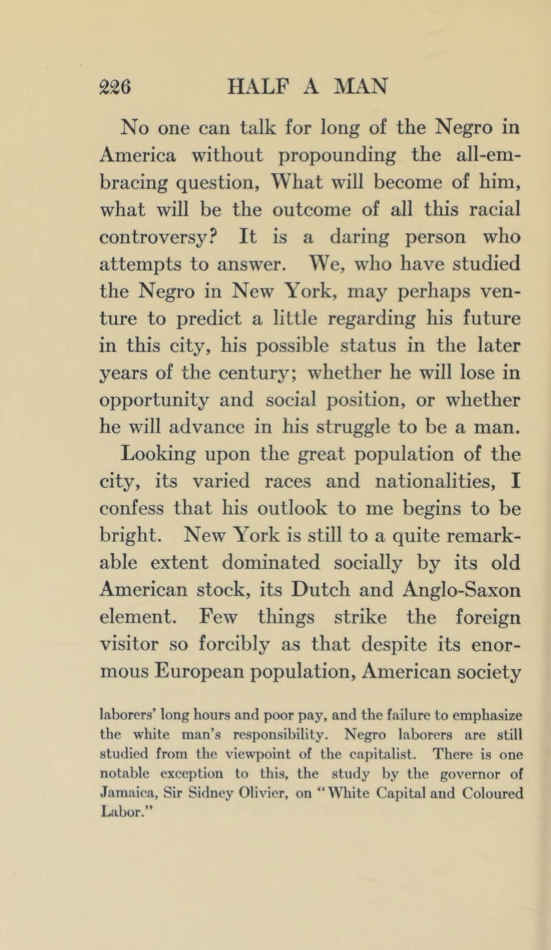 No one can talk for long of the Negro in America without propounding the all-em- bracing question, What will become of him, what will be the outcome of all this racial controversy? It is a daring person who attempts to answer. We, who have studied the Negro in New York, may perhaps ven- ture to predict a little regarding his future in this city, his possible status in the later years of the century; whether he will lose in opportunity and social position, or whether he will advance in his struggle to be a man. Looking upon the great population of the city, its varied races and nationalities, I confess that his outlook to me begins to be bright. New York is still to a quite remark- able extent dominated socially by its old American stock, its Dutch and Anglo-Saxon element. Few things strike the foreign visitor so forcibly as that despite its enor- mous European population, American society laborers’ long hours and poor pay, and the failure to emphasize the white man’s responsibility. Negro laborers are still studied from the viewpoint of the capitalist. There is one notable exception to this, the study by the governor of Jamaica, Sir Sidney Olivier, on “White Capital and Coloured Labor.”