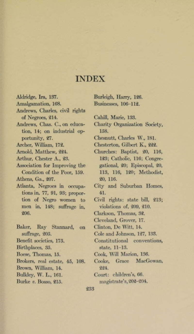 Aldridge, Ira, 137. Amalgamation, 168. Andrews, Charles, civil rights of Negroes, 214. Andrews, Chas. C., on educa- tion, 14; on industrial op- portunity, 27. Archer, William, 172. Arnold, Matthew, 22-1. Arthur, Chester A., 23. Association for Improving the Condition of the Poor, 159. Athens, Ga., 207. Atlanta, Negroes in occupa- tions in, 77, 91, 93; propor- tion of Negro women to men in, 148; suffrage in, 206. Baker, Ray Stannard, on suffrage, 205. Benefit societies, 175. Birthplaces, 35. Boese, Thomas, 15. Brokers, re-al estate, 45, 108. Brown, William, 14. Bulkley, W. L., 161. Burke v. Bosso, 215. Burleigh, Harry, 126. Businesses, 106-112. Cahill, Marie, 133. Charity Organization Society, 158. Chesnutt, CLarles W., 181. Chesterton, Gilbert K., 222. Churches: Baptist, 20, 116, 123; Catholic, 116; Congre- gational, 20; Episcopal, 20, 113, 116, 120; Methodist, 20, 116. City and Suburban Homes, 41. Civil rights: state bill, 213; violations of, 209, 210. Clarkson, Thomas, 32. Cleveland, Grover, 17. Clinton, Dc Witt, 14. Cole and Jolmson, 127, 1.33. Constitutional conventions, state, 11-13. Cook, Will Marion, 1.36. Cooke, Grace MiicGowan, 224. Coiut: children’s, 66. magistrate’s, 202-204.