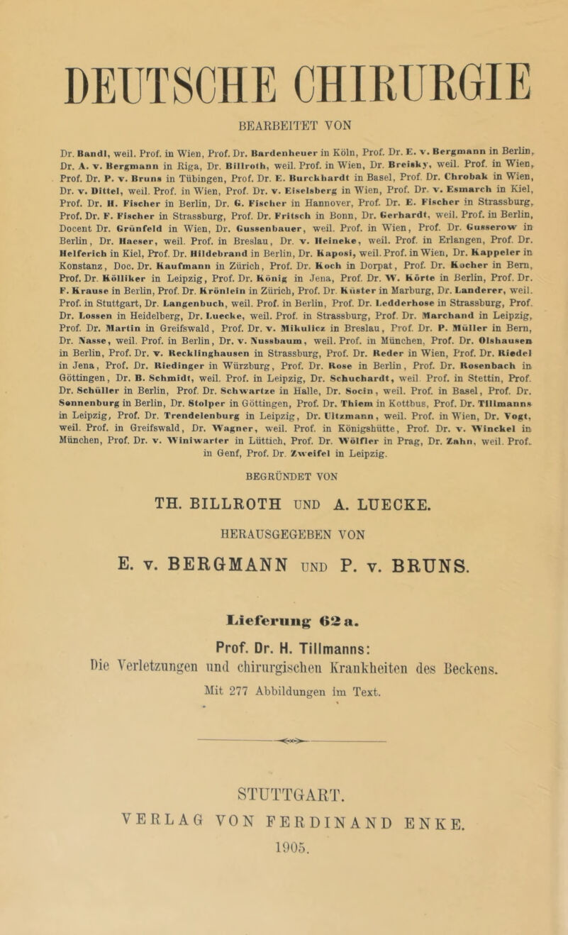 DEUTSCHE CHIKUKGIE BE^ARBEITE^T VON Dr. Bandl, weil. Prof, in Wien, Prof. Dr. Bardenheuer in Köln, Prof. Dr. E. v. Bergmann in Berlin, Dr. A. V. Bergmann in Riga, Dr. Billroth, weil. Prof, in Wien, Dr. BreUky, weil. Prof, in Wien, Prof. Dr. P. V. Bruns in Tübingen, Prof. Dr. E. Burckhardt in Basel, Prof. Dr. Chrobak in Wien, Dr. V. Dittel, weil. Prof, in Wien, Prof. Dr. v. Eiseisberg in Wien, Prof. Dr. v. Esmarch in Kiel, Prof. Dr. II. Fischer in Berlin, Dr. G. Fischer in Hannover, Prof. Dr. E. Fischer m Strassburg, Prof. Dr. F. Fischer in Strassburg, Prof. Dr. Fritsch in Bonn, Dr. Gerhardt, weil. Prof, in Berlin, Docent Dr. Grünfeld in Wien, Dr. Gussenbauer, weil. Prof, in WTen, Prof. Dr. Giisserow in Berlin, Dr. Ilaeser, weü. Prof, in Breslau, Dr. v. lleineke, weil. Prof, in Erlangen, Prof. Dr. Helferich in Kiel, Prof. Dr. Hildebrand in Berlin, Dr. Kaposi, weil. Prof, in Wien, Dr. Kappeier in Konstanz, Doc. Dr. Kaufmann in Zürich, Prof. Dr. Koch in Dorpat, Prof. Dr. Kocher in Bern, Prof. Dr. Kölliker in Leipzig, Prof. Dr. König in Jena, Prof. Dr. W. Körte in Berlin, Prof. Dr. F. Krause in Berlin, Prof. Dr. Krönlein in Zürich, Prof. Dr. Kiister in Marburg, Dr. Länderer, weil. Prof, in Stuttgart, Dr. Langenbuch, weil. Prof, in Berlin, Prof. Dr. Ledderhose in Strassburg, Prof. Dr. Lossen in Heidelberg, Dr. Luecke, weil. Prof, in Strassburg, Prof. Dr. .tlarchand in Leipzig, Prof. Dr. Martin in Greifswald, Prof. Dr. v. Mikulicz in Breslau, Prof. Dr. P. Müller in Bern, Dr. Kasse, weil. Prof, in Berlin, Dr. v. Kussbaum, weil. Prof, in München, Prof. Dr. Olshausen in Berlin, Prof. Dr. v. Kecklinghausen in Strassburg, Prof. Dr. Keder in Wien, Prof. Dr. Riedel in Jena, Prof. Dr. Riedinger in Würzburg, Prof. Dr. Rose in Berlin, Prof. Dr. Rosenbach in. Qöttingen, Dr. B. Schmidt, weil. Prof, in Leipzig, Dr. Schuchardt, weil Prof, in Stettin, Prof. Dr. Schüller in Berlin, Prof. Dr. Schwartze in Halle, Dr. Socin, weil. Prof, in Basel, Prof. Dr. Sennenburg in Berlin, Dr. Stolper in Göttingen, Prof, Dr. Thiem in Kotthus, Prof. Dr. Tlllmanns in Leipzig, Prof. Dr. Trendelenburg in Leipzig, Dr. Lltzmann, weil. Prof, in W'ien, Dr. Vogt, weil. Prof, in Greifswald, Dr. Wagner, weil. Prof, in Königshütte, Prof. Dr. v. Winckel in München, Prof. Dr. v. Winiwarter in Lüttich, Prof. Dr. Wölfler in Prag, Dr. Zahn, weil. Prof. in Genf, Prof. Dr. Zweifel in Leipzig. BEGRÜNDET VON TH. BILLROTH UND A. LUECKE. herausgegebe:n von E. V. BERGMANN und P. v. BRUNS. Ueferiiiig 02 a. Prof. Dr. H. Tiilmanns: Die Verletzungen und chirurgisclien Krankheiten des Beckens. Mit 277 Abbildungen im Text. - — STUTTGART. VERLAG VON FERDINAND ENKE 1905.