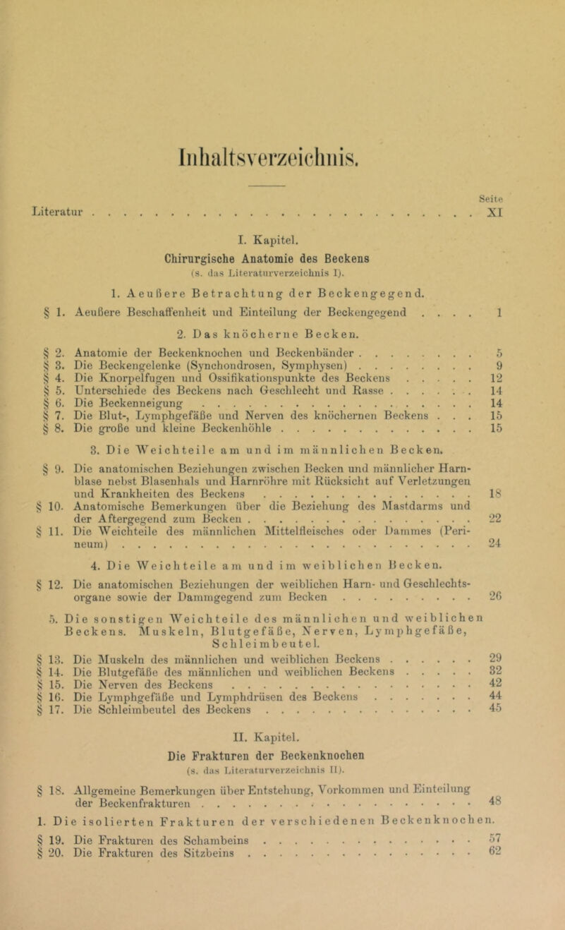 Iiilialtsverzoicliiiis. Literatur Seite XI I. Kapitel. Chirurgische Anatomie des Beckens (s. das Literaturverzeichnis I). 1. Aeullere Betrachtung der Beckengegen d. § 1. Aeußere Beschaftenheit und Einteilung der Beckengegend .... 1 2. Das knöcherne Becken. >5 2. Anatomie der Beckenknochen und Beckenbänder 5 ^ 3. Die Beckengelenke (Synchondrosen, Symphysen) 9 ij 4. Die Knorpelfugen und Ossißkationspunkte des Beckens 12 vj 5. Unterschiede des Beckens nach Geschlecht und Rasse ...... 14 § 6. Die Beckenneigung 14 ^ 7. Die Blut-, Lymphgefäße und Nerven des knöchernen Beckens ... 15 § 8. Die große und kleine Beckenhöhle 15 3. Die Weichteile am und im männlichen Becken. § 9. Die anatomischen Beziehungen zwischen Becken und männlicher Harn- blase nebst Blasenhals und Harnröhre mit Rücksicht auf Verletzungen und Krankheiten des Beckens 18 sj 10. Anatomische Bemerkungen über die Beziehung des Mastdarms und der Aftergegend zum Becken 22 § 11. Die Weich teile des männlichen IMittelHeisches oder Dammes (Peri- neum) 24 4. Die Weich teile am und im w'eiblichen Becken. § 12. Die anatomischen Beziehungen der weiblichen Ham- und Geschlechts- organe sowie der Dammgegend zum Becken 26 5. Die sonstigen AV eich teile des männlichen und weiblichen Beckens. Muskeln, Blutgefäße, Nerven, Lymphgefäße, Schleimbeutel. § 13. Die Muskeln des männlichen und weiblichen Beckens 29 § 14. Die Blutgefäße des männlichen und weiblichen Beckens 32 15. Die Nerven des Beckens 42 § 16. Die Lymphgefäße und Lymphdrüsen des Beckens 44 § 17. Die Schleimbeutel des Beckens 45 II. Kapitel. Die Frakturen der Beckenknochen (s. das Literaturverzeichnis II). § 18. Allgemeine Bemerkungen über Entstehung, Vorkommen und Einteilung der Beckenfrakturen 4 1. Die isolierten Frakturen der verschiedenen Beckenknochen. §19. Die Frakturen des Schambeins 57 § 20. Die Frakturen des Sitzbeins 62