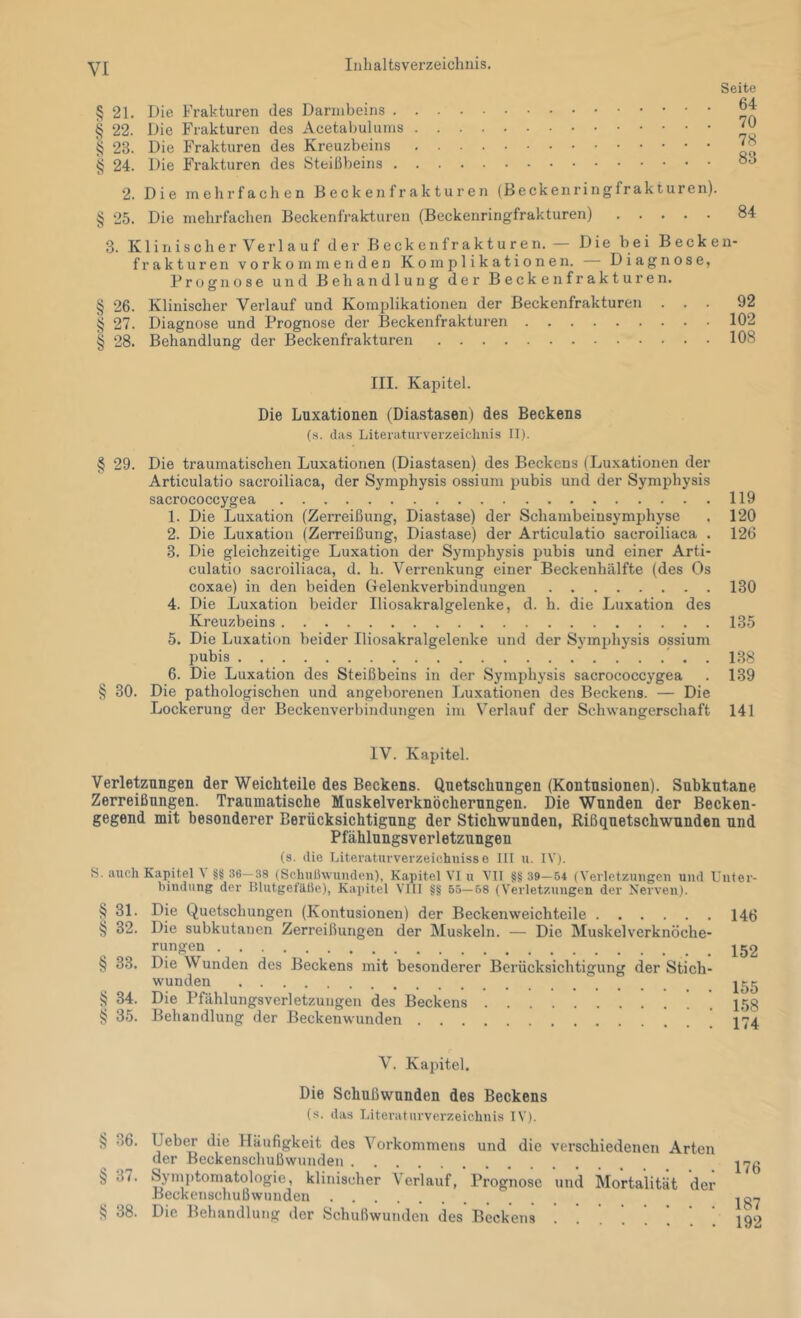 Seite § 21. Die Frakturen des Daniibeins § 22. Die Frakturen des 23. Die Frakturen des Kreuzbeins § 24. Die Frakturen des Steißbeins 2. Die mehrfachen B e c k en f r a k t u r e n (Beckenringfrakturen). § 25. Die mehrfachen Beckenfrakturen (Beckenringfrakturen) 3. Klinischer Verlauf der Beckenfrakturen. — Die bei Becken- frakturen Vorkommen den Komplikationen. Diagnose, Prognose und Behandlung der Beckenfrakturen. 64 70 78 83 84 § 26. Klinischer Verlauf und Komplikationen der Beckenfrakturen § 27. Diagnose und Prognose der Beckenfrakturen § 28. Behandlung der Beckenfrakturen 92 102 108 III. Kapitel. Die Luxationen (Diastasen) des Beckens (s. das Literaturverzeichnis II). § 29. Die traumatischen Luxationen (Diastasen) des Beckens (Luxationen der Articulatio sacroiliaca, der Symphysis ossium pubis und der Symphysis sacrococcygea 119 1. Die Luxation (Zerreißung, Diastase) der Schambeinsymphyse . 120 2. Die Luxation (Zerreißung, Diastase) der Articulatio sacroiliaca . 126 3. Die gleichzeitige Luxation der Symphysis pubis und einer Arti- culatio sacroiliaca, d. h. Verrenkung einer Beckenhälfte (des Os coxae) in den beiden CTelenkverbindungen 130 4. Die Luxation beider Iliosakralgelenke, d. h. die Luxation des Kreuzbeins 135 5. Die Luxation beider Iliosakralgelenke und der Symphysis ossium pubis ' . . 138 6. Die Luxation des Steißbeins in der Symphysis sacrococcygea . 139 § 30. Die pathologischen und angeborenen Luxationen des Beckens. — Die Lockerung der Beckenverbindungen im Verlauf der Schwangerschaft 141 IV. Kapitel. Verletzungen der Weicliteile des Beckens. Quetschungen (Kontusionen). Subkutane Zerreißungen. Traumatische Muskelverknöcherungen. Die Wunden der Becken- gegend mit besonderer Berücksichtigung der Stichwunden, Rißquetschwunden und Pfählungsverletzungen (s. die Litei'aturverzeichuiss e III u. IV). S. auch Kapitel \ §§ 36—38 (Schußwunden), Kapitel VI u VII §§ 39—54 (Verletzungen und Unter- bindung der Blutgefäße), Kapitel VIII §g 55—68 (Verletzungen der Nerven). § 31. Die Quetschungen (Kontusionen) der Beckenweichteile § 32. Die subkutanen Zerreißungen der Muskeln. — Die Muskelverknöche- rungen § 33. Die Wunden des Beckens mit besonderer Berücksichtigung der Stich- wunden § 34. Die Pfählungsverletzungen des Beckens i? 35. Behandlung der ßeckenwunden 146 152 155 158 174 V. Kapitel. § 36. § 37. ?? 38. Die Schußwunden des Beckens (s. das Literaturverzeichnis IV). Ueber die Häufigkeit des Vorkommens und die verschiedenen Arten der Beckenschußwunden Syinptomatologie, klinischer Verlauf, Prognose und Mortalität der BeckenschuBwunden Die Behandlung der Schußwunden des Beckens ... 176 187 192