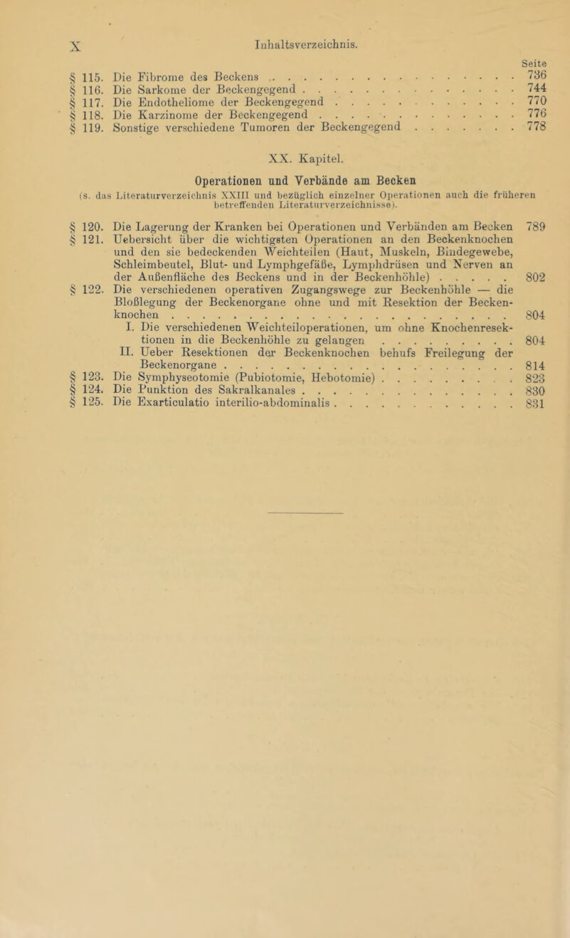 Seite § 115. Die Fibrome des Beckens 736 § 116. Die Sarkome der Beckengegend 744 § 117. Die Endotheliome der Beckengegend 770 ^ 118. Die Karzinome der Beckengegend 776 § 119. Sonstige verscliiedene Tumoren der Beckengegend 778 XX. Kapitel. Operationen und Verbände am Becken (s. das Literaturverzeichnis XXIII und bezüglich einzelner Operationen auch die früheren betreuenden Litei’aturverzeichnisse). § 120. Die Lagei’ung der Kranken bei Operationen und Verbänden am Becken § 121. Uebersicht über die wichtigsten Operationen an den Beckenknochen und den sie bedeckenden V/eichteilen (Haut, Muskeln, Bindegewebe, Schleimbeutel, Blut- und Lymphgefäße, Lymphdrüsen und Nerven an der Außenfläche des Beckens und in der Beckenhöhle) § 122. Die verschiedenen operativen Zugangswege zur Beckenhöhle — die Bloßlegung der Beckenorgane ohne und mit Resektion der Becken- knochen I. Die verschiedenen Weichteiloperationen, um ohne Knochenresek- tionen in die Beckenhöhle zu gelangen II. lieber Resektionen der Beckenknochen behufs Freilegung der Beckenorgane § 123. Die Symphyseotomie (Pubiotomie, Hebotomie) § 124. Die Punktion des Sakralkanales § 125. Die Exarticulatio interilio-abdominalis 789 802 804 804 814 823 830 831