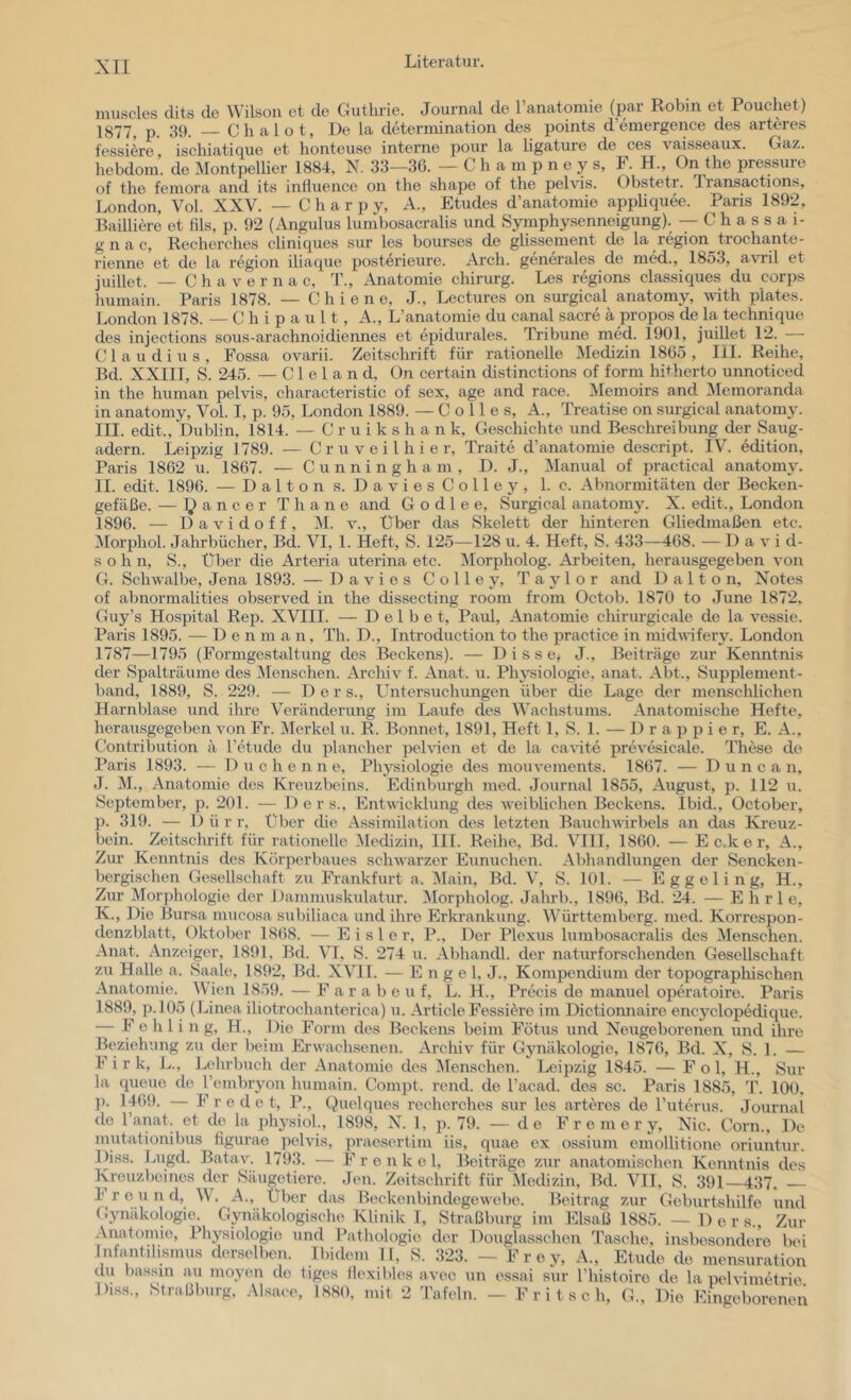 luuscles cUts de Wilson et de Guthrie. Journal de l’anatomie (par Robin et Pouehet) 1877, p. 39. Chalot, De la determination des i)oints d’emergence des arteres l'essi^re, ischiatique et honteuse interne pour la ligature de ces vaisseaux. Gaz. hebdom. de Montpellier 1884, N. 33—36. — C h a m p n e y s, F. H., On the pressure of the feinora and its inüuence on the shape of the pehds. Obstetr. Transaetions, London, Vol. XXV. — C h a r p y, A., Etudes d’anatomie appliquee. Paris 1892, Railliere et fils, p. 92 (Angulus lumbosacralis und Symphy.senneigung). — C h a s s a i- g n a c, Recherches cliniques sur les bourses de glissement de la region troehante- rienne et de la region iliaque posterieure. Arch. generales de med., 1853, avril et juillet. — Chavernac, T., Anatomie chirurg. Les regions elassiques du corps liumain. Paris 1878. — C h i e n e, J., Lectures on surgieal anatomy, with plates. London 1878. — C h i p a u 11, A., L’anatomie du canal sacre ä propos de la technique des injections sous-arachnoidiennes et epidurales. Tribüne med. 1901, juillet 12. — Claudius, Fossa ovarii. Zeitschrift für rationelle Medizin 1865, III. Reihe, Bd. XXIII, S. 245. — C 1 e 1 a n d, On certain distinctions of form hiOierto unnoticed in the human pelvis, characteristic of sex, age and race. iNIemoirs and Memoranda in anatomy, Vol. I, p. 95, London 1889. — C o 11 e s, A., Treatise on surgieal anatomy. III. edit., Dublin, 1814. — C r u i k s h a n k, Geschichte und Beschreibung der Saug- adern. Leipzig 1789. — C r u v e i 1 h i e r, Traite d’anatomie descript. IV. edition, Paris 1862 u. 1867. — Cunningham, D. J., Manual of practical anatomy. II. edit. 1896. — Dalton s. DaviesColley, 1. c. Abnormitäten der Becken- gefäße. — l^ancer Thane and G o d 1 e e, Surgieal anatomy. X. edit., London 1896. — D a V i d o f f , M. v.. Über das Skelett der hinteren Gliedmaßen etc. :\rorphol. Jahrbücher, Bd. VI, 1. Heft, S. 125—128 u. 4. Heft, S. 433—468. —David- sohn, S., Über die Arteria uterina etc. Morpholog. Arbeiten, herausgegeben von G. Schwalbe, Jena 1893. — Davies Colley, Taylor and Dalton, Notes of abnormal!ties observed in the dissecting room from Octob. 1870 to June 1872. Guy’s Hospital Rep. XVIII. — D e 1 b e t, Paul, Anatomie chirurgicale de la vessie. Paris 1895. — D e n m a n, Th. D., Introduction to the practice in midwifery. London 1787—1795 (Formgestaltung des Beckens). — 1) i s s e^ J., Beiträge zur Kenntnis der Spalträume des Menschen. Archiv f. Anat. u. Physiologie, anat. Abt., Supplement- band, 1889, S. 229. — 1) e r s., Untersuchungen über die Lage der menschlichen Harnblase und ihre Veränderung im Laufe des Wachstums. Anatomische Hefte, herausgegeben von Fr. Merkel u. R. Bonnet, 1891, Heft 1, S. 1. — D r a p p i e r, E. A., Gontribution ä l’etude du plancher pelvien et de la ca^^te prevesicale. These de Paris 1893. — D c h e n n e, Physiologie des mouvements. 1867. — D u n c a n, J. M., Anatomie des Kreuzbeins. Edinburgh med. Journal 1855, August, p. 112 u. September, p. 201. — De r s., Entwicklung des weiblichen Beckens. Ibid., October, p. 319. — 1) ü r r. Über die Assimilation des letzten Banchwrbels an das ICreuz- bein. Zeitschrift für rationelle .Medizin, III. Reihe, Bd. VIII, 1860. — E c.k e r, A., Zur Kenntnis des Körperbaues schwarzer Eunuchen. Abhandlungen der Sencken- bergischen Gesellschaft zu Frankfurt a, Main, Bd. V, S. 101. •— E g g e 1 i n g, H., Zur Morphologie der Dammuskulatur. Morpholog. Jahrb., 1896, Bd. 24. — E h r 1 e, K. , Die Bursa mucosa subiliaca und ihre Erkrankung. Württemberg, med. Korrespon- denzblatt, Oktober 1868. — Eisler, P., Der Plexus lumbosacralis des Menschen. .Anat. Anzeiger, 1891, Bd. VI, S. 274 u. .-Vbhandl. der naturforschenden Gesellschaft zu Halle a. Saale, 1892, Bd. XVH. — Engel, J., Kompendium der topographischen .Anatomie. lO-^O v „ i. .. .. r i u j 1 T-» • Wien 1859. — F a r a b e u f, L. H., Precis de manuel operatoire. Paris 1889, p. 105 (Linea iliotrochanterica) u. ArticleFessi^i’e im Dictiormaire encyclopedique. Fehling, H., Die Form des Beckens beim Fötus und Neugeborenen \ind ihre Beziehung zii der beim Erwachsenen. .ArcJiiv für Gymäkologie, 1876, Bd. X, S. 1. — F i r k, L., Lehrbuch der .Anatomie des Menschen. Leipzig 1845. — Fol, H., Sur la queue de l’embryon humain. Compt. rend. de l’acad. des sc. Paris 1885, T. 100, ]). 1469. — F rede t, P., Quelques recherches siir les arteres de l’uterus. Journal de l’anat. et de la jüiysiol., 1898, N. 1, p. 79. — de F r e m e r y. Nie. Corn., De mutationibus figurae pelvis, praesertim iis, quae ex ossium emollitione oriuntur. Diss. Lugd. Batav. 1793. — F r e n k e 1, Beiträge zur anatomisclien Kenntnis des Kreuzbeines der Säiigetiere. Jen. Zeitschrift für Aledizin, Bd. VIT, S. 391—437. — 1 r e u n d, W. A., Über das Beckenbindegewebe. Beitrag zur Geburtshilfe und Gynäkologie. Gynäkologi.sche Klinik I, Straßburg im Elsaß 1885. — 1) e r s., Zur .Anatomie, Physiologie und Pathologie der Douglasschon Tasche, insbesondere bei Infantilismus derselben. Ibidem H, S. 323. — Frey, A., Etüde de mensuration du bassin au moyen de tiges flexibles avec un essai sur l’histoire de la pehimetrie Diss., Straßburg, Alsaee, 1880. mit 2 Tafeln. — Fritsch, G., Die EiV'boreneu