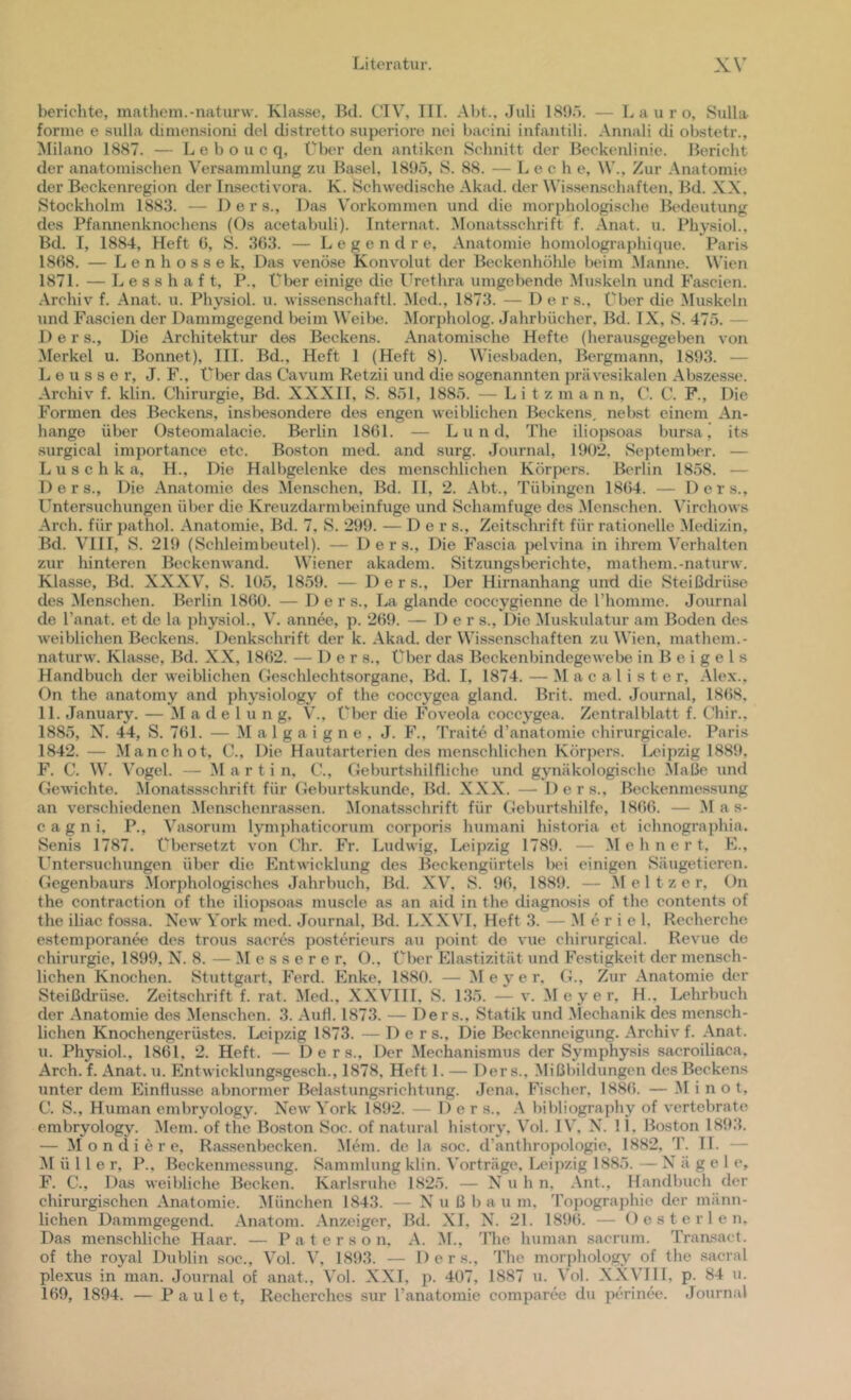 berichte, mathem.-naturw. Kla.ssc, Bd. CIV, III. Abt., Juli 189'). — L a u r o, Sulla forme e sulla dimensioni del distretto superioi’e nei baciui infaiitili. Annali di obstetr., Milano 1887. — L e b o u c q, ÜIku- den antiken Sclinitt der ßeckenlinie. Bericht der anatomischen Versammlung zu Basel, 1895, S. 88. — Lech e, \V., Zur Anatomie der Beckenregion der Insectivora. K. Schwedische Akad. der Wissenschaften, Bd. XX, Stockholm 1883. — D e r s.. Das Vorkommen und die morphologische Bedeutung des Pfannenknochens (Os acetabuli). Internat. Monatsschrift f. Anat. u. Physiol., Bd. I, 1884, Heft (5, S. 363. — Legend re, .Anatomie homolographique. Paris 1868. — Lenhossek, Das venöse Konvolut der Beckenhühle beim .Manne. Wien 1871. — L e s 8 h a f t, P., Über einige die Urethra umgebende Muskeln und Fascien. .Archiv f. .Anat. u. Physiol. u. wissenschaftl. Aled., 1873. — D e r s.. Über die Muskeln und Fascien der Dammgegend beim Weibe. Morpholog. Jahrbücher, Bd. IX, S. 475. — D e r s.. Die Architektur des Beckens. Anatomische Hefte (herausgegeben von Merkel u. Bonnet), III. Bd., Heft 1 (Heft 8). Wiesbaden, Bergmann, 1893. — L e u s s e r, J. F., Über das Cavum Retzii und die sogenannten prävesikalen .Abszesse. .Archiv f. klin. Chirurgie, Bd. XXXII, S. 8öl, 188ö. — L i t z m a n n, C. C. P., Die Formen des Beckeas, insbesondere des engen weiblichen Beckens, nebst einem .An- hänge über Osteomalacie. Berlin 1861. — Lund. The iliopsoas bursa ’ its surgical importance etc. Boston med. and surg. Journal, 190‘2, September. — Luschka, H., Die Halbgelenke des menschlichen Körpers. Berlin 1858. ■— D e r s.. Die .Anatomie des Menschen, Bd. II, 2. .Abt., Tübingen 1864. — Ders., Untersuchungen über die Kreuzdarmbeinfuge und Scliamfuge des Menschen. Ahrchows .Arch. für ])athol. .Anatomie, Bd. 7, S. 299. — Ders., Zeitschrift für rationelle Medizin, Bd. Vni, S. 219 (Schleimbeutel). — Ders., Die Fascia pelvina in ihrem Verhalten zur hinteren Beckenwand. Wiener akadem. Sitzungsberichte, mathem.-naturw. Kla.8se, Bd. XXXV’^, S. 105, 18.59. — Ders., Der Hirnanhang und die Steißdrüse des Menschen. Berlin 1860. — Der s., La glande coccygienne de riiomme. Journal de l’anat. et de la physiol., V. annee, p. 269. — Der s.. Die Muskulatur am Boden des weiblichen Beckens. Denkschrift der k. .Akad. der Wissenschaften zu Wien, mathem.- naturw. Klasse, Bd. XX, 18(52. — Ders., Über dtus Beckenbindegewebe in B e i g e l s Handbiich der weiblichen Geschlechtsorgane, Bd. I, 1874. — Macalister, .Alex., On the anatomy and physiology of the coccygea gland. Brit. med. Journal, 1868, 11. January. — AI a d e 1 u n g, V., Über die Foveola coccygea. Zentralblatt f. Chir., 1885, N. 44, S. 761. — AI a 1 g a 1 g n e . J. F., Traito d’anatomie ehirurgicale. Paris 1842. — Alanchot, C., Die Hautarterien des menschlichen Körpers, l^eipzig 1889, h’. C. W. A'ogel. — AI a r t i n, U., Geburtshilfliche und gynäkologische Alaße und Gewichte. Alonatssschrift für Geburtskunde, Bd. XXX. — Ders., Beckenmessung an verschiedenen Alen-schenrassen. Alonatsschrift für Geburtshilfe, 1866. — Alas- c a g n i, P., Vasorum lymphaticorum corporis liumani historia et ichnographia. Senis 1787. übersetzt von Uhr. Fr. Ludwig, Leipzig 1789. — AI e h n e r t, F., Untersuchungen über die Entwicklung des Beckengürtels bei einigen Säugetieren. Gegenbaurs .Morphologisches Jahrbuch, Bd. XV^, S. 96, 1889. — .Meitzer, On the contraction of the iliopsoas muscle as an aid in the diagnosis of the eontents of the iliac fossa. New York med. Journal, Bd. LXXVI, Heft ,3. — Al e r i e 1, Recherche estemporanw des trous saeres posterieurs au point de vue chirurgical. Revue de Chirurgie, 1899, N. 8. — AI e s s e r e r, O., Über Elastizität und Festigkeit der mensch- lichen Knochen. Stuttgart, Ferd. Enke, 1880. — AI eye r, G., Zur .Anatomie der Steißchüse. Zeitschrift f. rat. Aled., XXA’III, S. 135. — v. AI e y e r, H., Lehrbuch der .Anatomie des Alenschen. 3. .AuH. 1873. — Ders., Statik und Alechanik des mensch- lichen Knochengerüstes. Ixüpzig 1873. — Ders., Die Beekenneigung. .Archiv f. .Anat. u. Physiol., 1861, 2. Heft. — Ders., Der Alechanismus der Symphysis sacroiliaca, Arch. f. .Anat. u. Entwicklung.sgesch., 1878, Heft 1. — Ders., Alißbildungen des Beckens unter dem Einflüsse abnormer Belastungsrichtimg. Jena. Fischer, 1886. — AI i n o t, C. S., Human embryology. New A'ork 1892. — Ders., A bibliography of vertebrate embryology. Alem. of tlie Boston Soc. of natural hi.story. A^ol. IV. N. 11. Boston 1893. — AI o n d i e r e, Rassenbeeken. Alem. de la soc. d’anthropologie, 1882, T. 11. — AI ü 11 e r, P., Beckenmessung. Sammlung klin. Vorträge, Ix'ipzig 1885.—Nägele, F. C., Das weibliche Becken. Karlsruhe 1825. — X u h n, .Ant., Handbuch der chirurgischen .Anatomie. Alünchen 1843. — N u ß bau m, Topographie der männ- lichen Dammgegend. .Anatom. .Anzeiger, Bd. XI, N. 21. 1896. — Oes teilen. Das menschliche Haar. — P a t e r s o n, .A. AI., The human sacrum. Transact. of the royal Dublin soc., Vol. V, 1893. — Ders., The moiphology of the sacral plexus in man. Journal of anat., Vol. XXI, p. 407, 1887 u. A'ol. X.Xyill, p. 84 u. 169, 1894. — P a u 1 e t, Reeherches sur Tanatomie comparee du perinee. Journal