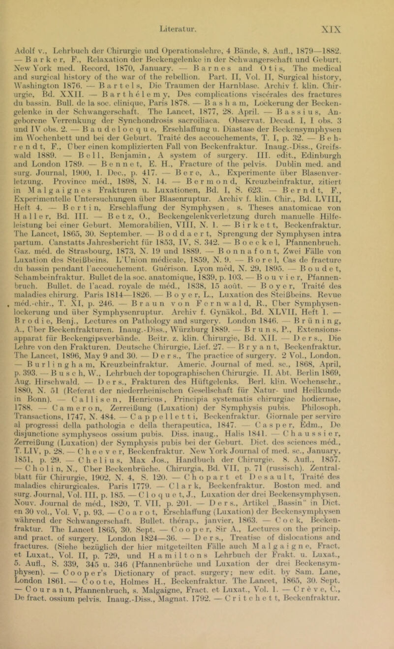 •Adolf V., Lehrbuch der Chirurgie und ()peration.slehre, 4 Bände, 8. Autl., 1879—1882. — B a r k e r, F., R('laxation der Beckengelenke in der Sclnvangerschaft und Geburt. New York ined. Record, 1870, January. — Barnes and Otis, The medical and surgical history of the war of the rebellion. Part. 11. Vol. 11, Surgical history, Washington 187(). — Bartels, Die Traumen der Harnltla.se. .Archiv f. klin. Chir- urgie, Bd. XXll. — B a r t h e 1 e m y. Des com[)Ucations viscerales des fractures du bassin. Bull, de la soc. cliniciue, Paris 1878. — Bas h a m, Lockerung der Beeken- gelenke in der Schwangerschaft. The Lancet, 1877, 28. .April. — Bassins, .An- geborene Verrenkung der Synchondi-osis sacroiliaca. Observat. Deead. 1, 1 obs. und IV obs. 2. — B a u d e 1 o c q u e, Erschlaffung u. Diastase der Beckensym})hysen im Wochenbett und bei der Geburt. Traite des accouchements, T. I, p. 32. — Be h- r e n d t, F., Über einen komplizierten Fall von Beckenfraktur. Inaug.-Diss., Greifs- wald 1889. — Bell, Benjamin, .A System of surgery. UL edit., Edinburgh and London 1789. — B e n n e t, E. H., Fracture of the pelvis. Dublin med. and surg. Journal, 1900, 1. Dec.. p. 417. — B e r e, .A., Experimente über Blasenver- letzung. Province med., 1898, X. 14. — B e r m o n d, Kreuzbeinfraktur, zitiert in .M a 1 g a i g n e s Frakturen u. Luxationen, Bd. 1, S. 023. — B e r n d t, F., Experimentelle Untersuchungen über Blasenruptur. .Archiv f. klin. Chir., Bd. LVIII, Heft 4. — Berti n, Plrschlaffung der Symphysen, s. Theses anatomieae von Haller, Bd. 111. — Betz, O., Beckengelenk Verletzung durch manuelle Hilfe- leistung bei einer Geburt. Memorabilien, VIII, X. 1. — B i r k e 11, Beckenfraktur. The Lancet, 1805, 30. September. — B o d d a e r t, Sprengung der Symphysen intra partum. Canstatts Jahresbericht füi- 1853, IV, S. 342. — B o e c k e 1, Pfannenbruch. Gaz. med. de Strasbourg, 1873, X. 19 und 1889. — B o n n a f o n t. Zwei PMlle von Luxation des Steißbeins. L’Union mMicale, 1859, X. 9. — B o r e 1, Cas de fractuiv du biissin pendant l’accouchement. Guerison. Lyon med, X. 29, 1895. — Bon de t, Schambeinfraktur. Bullet de lasoc. anatomique, 1839. p. 103. — B o u v i e r, Pfannen- bruch. Bullet, de l’acad. royale de mM.. 1838, 15 aofit. — B o y e r, Trait6 des maladies Chirurg. Paris 1814—1820. — B o y e r, L.. Luxation des Steißbeins. Revue , med.-chir., T. .\I, p. 240. — Braun von F e r n w a 1 d, R., Uber Symj)hysen- lockerung und über Symphysenruptur. Archiv f. Gynäkol.. Bd. XLVH, Heft 1. — B r o d i e, Benj., Lectures on Pathology and surgery. London 1840. — Brüning, -A., riK‘r Beckenfrakturen. Inaug.-Diss., Würzburg 1889. — Bruns. P., Extensions- apparat für Beckengipsverbände. Beitr. z. klin. Chirurgie. Bd. XI1. — 1) e r s.. Die Lehn; von den F'rakturen. Deutsche t'hirurgie. Lief. 27. — B r y a n t. Beckenfraktur. The Lancet, 1890, May 9 and 30. — D e r s., The practice of surgery. 2 \T)1., London. — B u r 1 i n g h a m, Kreuzbeinfraktur. Americ. Journal of med. sc., 1808, April, p. 393. — Buse h, W., Lehrbuch der topographi.schen Chirurgie. 11. .Abt. Berlin 1809. Aug. Hirschwald. — 1) e r s., Frakturen des Hüftg(‘lenks. Berl. klin. Wochenschr.. 1880, X^. 51 (Referat der niederrheinischen Gesellschaft für X'atur- und Heilkunde in Bonn). — Callisen, Henricus, Principia systematis chirurgiae hodiernae, 1788. — C a m e r o n, Zerreißung (Luxation) der Sym])hysis pubis. Philosoph. Transactions, 1747, X. 484. — C a p p e 11 e t t i, B(‘ckenfraktur. Giornale per serviro al progressi della pathologia e della therapeutica, 1847. - C a s p e r. Edm., De disjunctione symphyseos ossium })ubis. Diss. inaug., Halis 1841. — C h a u s s i e r, Zerreißung (Luxation) der Symphysis pubis bei der Geburt. Dict. des .Sciences med., T. LIV, p. 28. — C h e e v e r, Beckenfraktur. Xew York Journal of med. sc., January, 1851, p. 29. — C h e 1 i u s, .Max Jos., Handbuch der Chirurgie. 8. .AuH., 1857. — C h o 1 i n. X., Uber Beckenbrüche. Chirurgia, Bd. Vll. p. 71 (russi.sch). Zentral- blatt für Chirurgie. 1902. X. 4. S. 120. — (Mi o p a r t et D e s a u 1 t, Traite des maladies chirurgicales. Paris 1779. — Clark, Beckenfraktur. Boston med. and surg. Journal. Vol. III, p. 185. — C 1 o q u c t, J., Luxation der drei Beckensymphysen. Xouv. Journal de med., 1820, T. VH, p. 201. — Ders., .Artikel „Bassin“ in Dict. en 30 vol., Vol. V, p. 93. — C o a r o t. Erschlaffung (Luxation) der Beckensymphysen während der Schwangerschaft. Bullet, therap., janvier, 1803. — C o c k. Beeken- fraktur. The Lancet 1805, 30. Sept. — C o o p e r, Sir A., Uxdures on the prineip. and pract. of surgery. London 1824—30. — D e r s., 'Freatise of dislocations and fractures. (Siehe liezüglich der hier mitgeteilten Fälle auch M a 1 g a i g n e, Fract. et Luxat., Vol. II, p. 729, und Hamiltons Ddirbuch der Frakt. u. Luxat., 5. Aufl., S. 339, 345 u. 340 (Pfannenbrüche und Luxation der drei Beckensyra- physen). — C o o p e r’s Dictionary of pract. surgery; new edit. Iiy Sam. Lane, London 1861.— C o o t e, Holmes H., Beckenfraktur. The Lancet, 1805, 30. Sept. — Courant, Pfannenbruch, s. Malgaigne, Fract. et Luxat., Vol. 1. — C r e v e, C., De fract. ossium pelvis. Inaug.-Diss., Magnat. 1792. — C r i t c h e t t, Beckenfraktur.