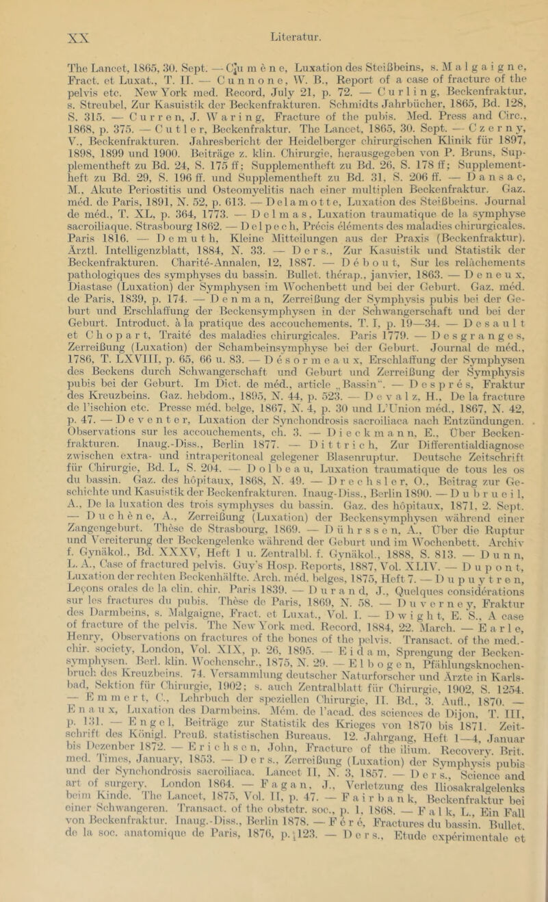 The Laiieet, 18(35, 30. Se])t. — CJu lu e n o, Luxation de.s Steißbein.s, s. M a 1 g a i g n e, Fraet. et Luxat., T. IT. — C u n n o n e, W. B., Report of a ca.se of fracture of the pelvis etc. New York incd. Record, July 21, p. 72. — Curling, Beckenfraktur, a. Streubcl, Zur Kasuistik der Beckenfraktui'en. .Schmidts Jahrbücher, 1865, Bd. 128, S. 315. — C u r r e n, J. Waring, Fracture of the pubis. Med. Press and Circ., 1868. p. 375. — u 11 e r, Beckenfraktur. The Lancet, 1865, 30. Sept. — C z e r n y, V’’., Beckenfrakturen. Jahresbericht der Heidelberger chirurgischen Klinik für 1807, 1898, 1890 und 1900. Beiträge z. klin. Chirurgie, herausgegeben von P. Bruns, Sup- plenientheft zu Bd. 24, S. 175 ff; Supplomentheft zu Bd. 26, S. 178 11'; .Supplement- heft zu Bd. 29, S. 19611. und Supplementheft zu Bd. 31, S. 206 11. — D a n s a c, M.. Akute Periostitis und Osteomyelitis nach einer multiplen Beckenfraktur. Gaz. med. de Paris, 1891, N. 52, p. 613. — Delaniotte, Luxation des .Steißbeins. Journal de med., T. XL, p. 364, 1773. — Delmas, Luxation Iraumatique de la .symphyse sacroiliaque. Strasbourg 1862. — 1) e 1 p e c h, Precis elements des maladies chirurgicales. Paris 1816. — Demuth, Kleine Mitteilungen aus der Praxis (Beckenfraktur). Äi'ztl. Intelligenzblatt, 1884, N. 33. — D c r s.. Zur Kasuistik und .Statistik der Beckenfrakturen. Charite-Annalen, 12, 1887. — D e b o u t, Sur les relächements pathologiques des symphyses du bassin. Bullet, therap., jan\ier, 1863. — 1) e n e u .x. Diastase (Luxation) der Symphysen im Wochenbett und bei der Geburt. Gaz. med. de Paris, 1839, p. 174. — D e n m a n, Zerreißung der Symphysis pubis bei der Ge- burt und Erschlaffung der Beckensymphysen in der Schwangerschaft und bei der Geburt. Introduct. ä la pratique des accouehements. T. I, p. 19—34. — 1) e s a u 1 t et C h o p a r t, Traite des maladies ehirurgic.ales. Paris 1779. — 1) c s g r a n g e s, Zerreißung (Luxation) der Sehambeinsymphyse bei der Geburt. Journal de med., 1786, T. LXVllI, p. 65, 66 u. 83. — D e s o r m e a u x, Ersclüaff'ung der Symjjhysen des Beckens durch Schwangerschaft und Geburt und Zerreißung der Symphysis pubis bei der Geburt. Im Dict. de med., article ,,Bassin“. — D e s j) r e s, Fraktur des Kreuzbeins. Gaz. hebdom., 1895, N. 44, p. 523. — 1) e v a 1 z. H., De la fracture de l’ischion etc. Presse med. beige, 1867, N. 4, p. 30 und L’Union med., 1867, N. 42, p. 47. -— D e V e n t e r, LTixation der .Synchondrosis sacroiliaca nach Entzündungen. Observations sur les accouehements, ch. 3. — Dieckmann. E., Über Becken- frakturen. Inaug.-Diss., Berlin 1877. — 1) i 11 r i c h. Zur Differentialdiagnose zwischen extra- und intraperitoneal gelegener Blasenrujffur. Deutsche Zeitschrift für (liirurgie, Bd. L, S. 204. — 1) o 1 b e a u, Luxation traumatique de tous les os du bassin. Gaz. des hopitaux, 1868, N. 49. — Drechsler, O., Beitrag zur Ge- schichte und Kasuistik der Beckenfrakturen. Inaug-Diss., Berlin 1890. — 1) u 1) r u e i 1, A.. De la luxation des trois symphyses du bassin. Gaz. des hoiütaux, 1871. 2. Se])t. — 1) u c h c n e, A., Zeri’eißung (Luxation) der Beckensymphysen während einer Zangengeburt. 44iese de Strasbourg, 1869. — Dührssen, Ä., Über die Ruptur und \ ereiterung d<‘r Beckengelenke wälu’cnd der Geburt und im Wochenbett. Archiv f. Gynäkol., Bd. XXXV, Heft 1 u. Zentralbl. f. Gynäkol., 1888, S. 813. — Dünn, L. A., Case of fractured pelvis. Guy's Hosp. Reports, 1887. Vol. XLIV. — 1) u p o n t, Luxation der rechten Beckenhälfte. Arch. med. beiges, 1875, Heft 7. — 1) u p u y t r e n, Levons orales de la clin. chir. Paris 1839. — Dur a n d, J., Quelques considerations sur les fractures du ])ubis. These de Paris, 1869, N. 58. — 1) u v e r n e y, Fraktur des Darmbeins, s. Malgaigne, .Fraet. et Luxat., Vol. 1. — D w i g h t, E.‘S., A case of fracture of the pelvis. The New York med. Record, 1884, 22. .March. — E a r 1 e, Henry, Observations on fractures of the bones of the ])elvis. MTansact of the med - chir. society, London, Vol. XIX, ]>. 26, 1895. — Eidam, Sprengung der Beckeii- symphysen.^ Berl. klm. Wochmischr., 1875, N. 29. — E 1 I) o g e n, Pfählungsknochen- bruch des Kreuzbeins. 74. Versammlung deutscher Naturforscher und Ärzte in Karls- bad, Sektion für Chirurgie, l!t02; s. auch Zentralblatt für ('hirurgie, 1902, S. 1254. — E m m e r t. ( ’., i.ehrbuch der speziellen Chirurgie, 11. Bd., 3. .Aull.,'1870. —^ E n au X, Lu.xation des Darmbeins. Mein, de l’aead. des scienees de Dijon. ... . c , , —. Symphysis pubis und der Synchondrosis sacroiliaca. Lancet 11, N. 3, 1857. — Ders Science and art of surgery London 1864. — Fagan, ,1., Verletzung des lliosakralgelenks beim Kinde. The Lancet. 1875, Vol. 11, ]>. 47. — F a i r b a ii k, Beckenfraktur bei einer Schwangeren. 'I’ransaet. of the obstetr. soc., ]>. 1, 18(38. — Fal k, L Ein Fall von Bückeiifraktur. Inaug.-Diss., Berlin 1878. — F e r e. Fractures du bassin Bullet de la soc. anatomique de Paris, 187(3, p.;123. — Ders., Etüde experimentale et