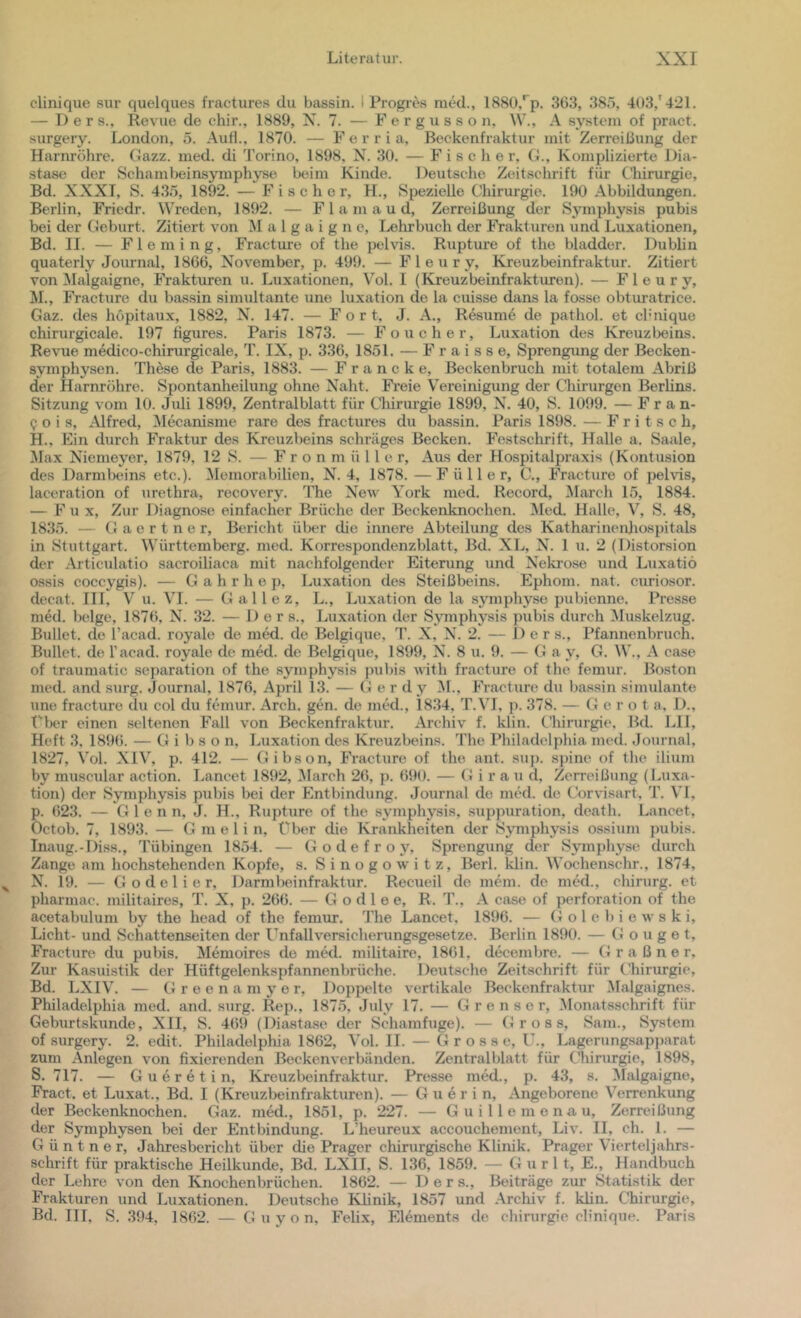 clinique sur quelques fractures du bassin. i Progres raed., 188ü,'^p. 363, 38ö, 4(»3,'421. — Der s., Revue de chir., 1889, X. 7. — F e r g u s s o n, W., A systein of pract. surgery. London, 5. Auf!., 1870. — F e r r i a, Beckenfraktur mit Zerreißung der Harnröhre. Gazz. med. di Torino, 1898, N. 30. — Fischer, G., Komplizierte Dia- stase der Schamteinsymphyse beim Kinde. Deutsche Zeitschrift für Ghinurgie, Bd. XXXI, S. 435, 1892. — Fischer, H., Spezielle Cliirurgie. 190 Abbildungen. Berlin, Friedr. Wreden, 1892. — F 1 a m a u d, Zerreißung der Symphysis pubis bei der Geburt. Zitiert von M a 1 g a i g n e, Lelirbuch der Frakturen und Luxationen, Bd. II. — Fleming, Fracture of the pelvis. Rupture of the bladder. Dublin quaterly Journal, 1866, November, p. 499. — F 1 e u r y, Kreuzbeinfraktui’. Zitiert von Malgaigne, Frakturen u. Luxationen, Vol. I (Kreuzbeinfrakturen). — F 1 e u r y, M. , Fracture du bassin simultante une luxation de la cuisse dans la fosse obturatrice. Gaz. des hopitaux, 1882, N. 147. — Fort, J. A., Resum6 de pathol. et cl’iiique chirurgicale. 197 figures. Paris 1873. — Foueher, Luxation des Kreuzteins. Revue medico-chirurgicale, T. IX, p. 336, 1851. — F r a i s s e, Sprengung der Becken- symphysen. These de Paris, 1883. — Francke, Beckenbruch mit totalem Abriß der Harnröhre. Spontanheilung ohne Naht. Freie Vereinigung der Chirurgen Berlins. Sitzung vom 10. Juli 1899, Zentralblatt für Chirurgie 1899, N. 40, S. 1099. — F r a n- i; 0 i s, Alfred, Mecanisme rare des fractures du bassin. Paris 1898. — Fritsch, H., Ein durch Fraktur des Kreuzbeins schräges Becken. Festschrift, Halle a. Saale, !Max Niemeyer, 1879, 12 S. — F r o n m ü 11 e r. Aus der Hospitalpraxis (Kontusion des Darmbeins etc.). ^lemorabilien, N. 4, 1878. —Füller, C., Fracture of pelvis, laceration of urethra, recovery. The New York med. Record, ^larch 15, 1884. — Fu x. Zur Diagnose einfacher Brüche der Beckenknochen. Med. Halle, V, S. 48, 1835. — G a e r t n e r, Bericht über die innere Abteilung des Katharinenjiospitals in Stuttgart. Württemberg, med. Korrespondenzblatt, Bd. XL, N. 1 u. 2 (Distorsion der .Articulatio sacroiliaca mit nachfolgender Eiterung und X'ekrose und Luxatiö ossis coccygis). — G a h r h e p, Luxation des Steißbeins. Ephom. nat. curiosor. decat. III, V u. VI. — G al 1 e z, L., Luxation de la symphyse pubienne. Presse med. beige, 1876, X. 32. — 1) e r s., Luxation der S\unphysis pubis durch Muskelzug. Bullet, de l’acad. royale de med. de Belgique, T. X, N. 2. — Ders., Pfannenbruch. Bullet, de Tacad. royale de med. de Belgique, 1899, N. 8 u. 9. — Ga y, G. W., A case of traumatic Separation of the symphysis piibis with fracture of the femur. Boston med. and surg. Journal, 1876, April 13. — (J e r dy AL, Fracture du bassin simulante une fracture du col du femur. Arch. gen. de med., 1834, T.VI, p. 378. — G e r o t a, 1)., t'ber einen seltenen Fall von Beckenfraktur. Archiv f. klin. C'hirurgie, Bd. LII, Heft 3, 189(). — G i b s o n, Luxation des Kreuzbeins. The Philadelphia med. Journal, 1827, Vol. XIV, p. 412. — Gibson, Fracture of the ant. sup. spine of the ilium by muscular action. Lancet 18t)2, Alarch 26, j). 690. — G i r a u d, Zerreißung (Luxa- tion) der Symphysis pubis bei der Entbindung. Journal de med. de Corvisart, T. VI, p. 623. — Glenn, J. H., Rupture of the symphysis, .suppuration, death. Lancet, Octob. 7, 1893. — G m e 1 i n, über die Krankheiten der Symphysis ossium pubis. Inaug.-Diss., Tübingen 1854. — Godefroy, Sprengung der Symphyse durch Zange am hochstehenden Kopfe, s. S i n o g o w i t z, Berl. klin. Wochenschr., 1874, N. 19. — G o d e 1 i e r, Darmlieinfraktur. Reciieil de mein, de med., Chirurg, et pharmac. militaires, T. X, p. 266. — G o d 1 e e, R. T., A case of Perforation of the acetabulum by the head of the femur. The Lancet, 1896. — G o 1 e b i e w s k i, Licht- und »Schattenseiten der Unfallversicherung.sgesetze. Berlin 1890. — Gonget, Fracture du pubis. Memoircs de med. militaire, 1861, decembre. — G r a ß n e r. Zur Kasuistik der Hüftgelenkspfannenbrüche. Deutsche Zeitschrift für Chirurgie, Bd. LXIV. — G r e e n a m y e r. Doppelte vertikale Beckenfraktur Malgaignes. Philadelphia med. and. surg. Rep., 1875, »luly 17. — G r e n s e r, Alonatsschrift für Geburtskunde, XII, S. 4(59 (Diastase der Schamfuge). — Gross, Sam., System of surgery. 2. edit. Philadelphia 1862, Vol. 11. — Grosse, IL, Lagerungsapparat zum Anlegen von fixierenden Beckenverbänden. Zentralblatt für Chirurgie, 1898, S. 717. — Gueretin, Kreuzbeinfraktur. Presse med., p. 43, s. Alalgaigne, Fract. et Luxat., Bd. I (Kreuzbeinfrakturen). — G u e r i n. Angeborene Verrenkung der Beckenknochen. Gaz. med., 1851, p. 227. — Guillemonau, Zerreißung der Symphysen bei der Entbindung. LJieureux accouchement, Liv. II, ch. 1. — G ü n t n e r, Jahresbericht über die Prager chirurgische Klinik. Prager Vierteljahrs- schrift für praktische Heilkunde, Bd. LXII, S. 136, 1859. — G u r 11, E., Handbuch der Lehre von den Knochenbrüchen. 1862. — Ders., Beiträge zur Statistik der Frakturen und Luxationen. Deutsche Klinik, 1857 und .Archiv f. klin. Chirurgie, Bd. III, S. 394, 1862. — G u y o n, Felix, Elements de Chirurgie clinique. Paris