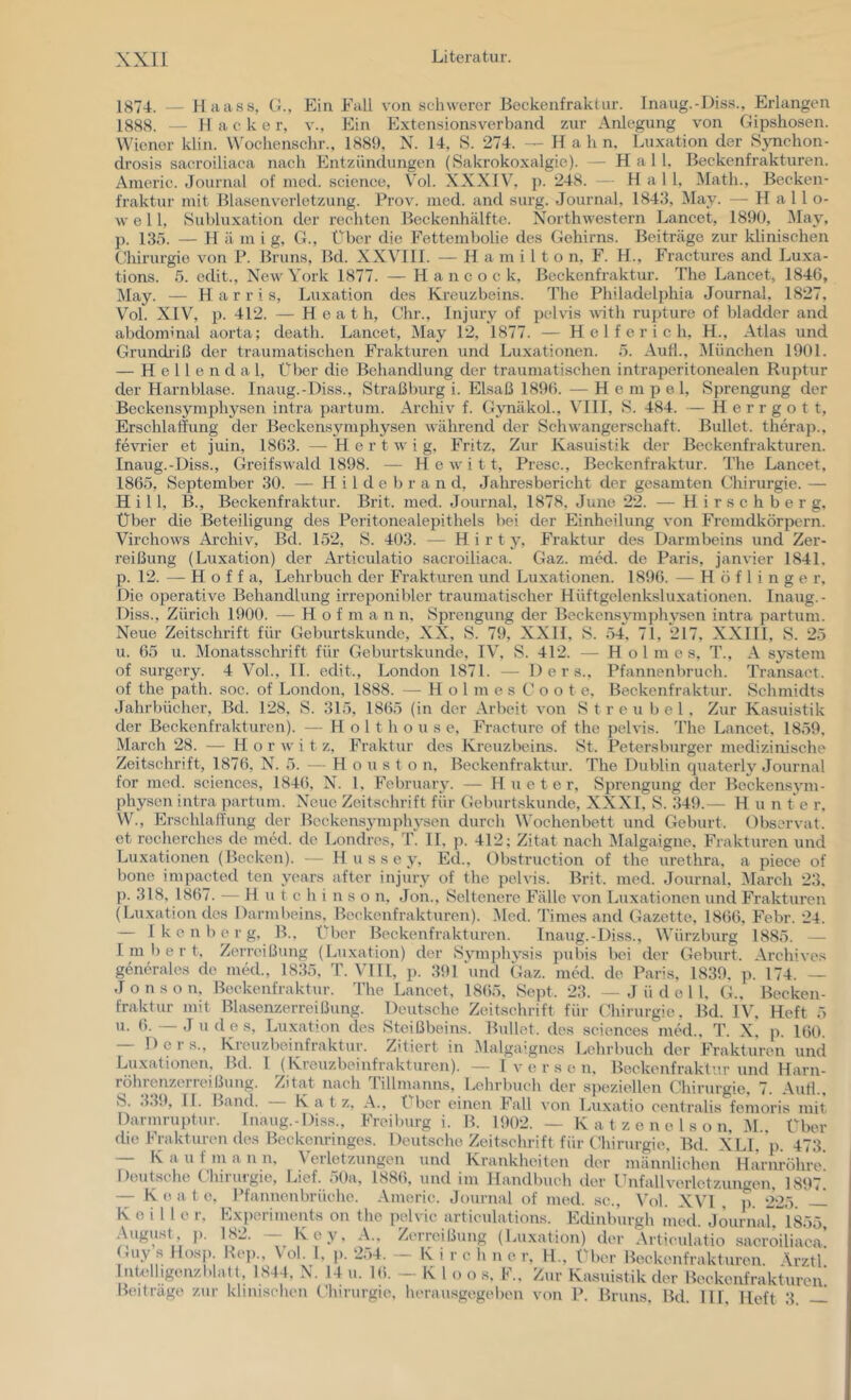 1874. - Haass, G., Ein Fall von schwerer ßeckenfraklur. Inaug.-Diss., Erlangen 1888. - Hacker, v.. Ein Pixtensionsverband zur Anlegung von Gipsliosen. Wiener klin. Wochenschr., 1889, N. 14, S. 274. —Hab n, Luxation der Sjmebon- drosis sacroiliaea nach Entzündungen (Sakrokoxalgie). — Hall, Beckenfrakturen. Americ. Journal of ined. scicnce, V’ol. XXXIV, p. 248. — H a 11, Math., Becken- fraktur mit Blasenverletzung. Piov. med. and surg. Journal, 1843, May. — Hallo- well, Subluxation der rechten Beckenhälfte. X^orthwestern Lancet, 1890, May, p. 135. — H ä m i g, G., Über die Fettemljolie des Gehirns. Beiträge zur klinischen Ghirurgio von P. Bruns, Bd. XXVIll. — H a m i 11 o n, F. H., Fractures and Luxa- tions. 5. edit., New York 1877. — Hancock, Beckenfraktur. The Lancet, 1846, May. — Harris, Luxation des Kreuzbeins. The Philadelphia Journal, 1827, Vol. XIV, p. 412. — H e a t h, Chr., Injury of pelvis with rupture of bladder and abdominal aorta; death. Lancet, May 12, 1877. — H c 1 f c r i c h, H., Atlas und Grundiiß der traumatischen Frakturen und Luxationen. 5. Aud., München 1901. — H e 11 e n d a 1, Über die Behandlung der traumatischen intraperitonealen Ruptur der Harnblase. Inaug.-Diss., Straßburg i. Elsaß 1896. — H e m p e 1, Sprengung der Beckensymphysen intra partum. Archiv f. GynäkoL, VI11, S. 484. — Herrgott, Erschlaffung der Beckensymphysen während der Schwangerschaft. Bullet, therap., fevi’ier et juin, 1863. — H e r t w i g, Fritz, Zur Kasuistik der Beckenfrakturen. Inaug.-Diss., Greifswald 1898. — H e w i 11, Presc., Beckenfraktur. The Lancet, 1865, September 30. — H i 1 d e b r a n d, Jahresbericht der gesamten Chirurgie. — Hill, B., Beckenfraktur. Brit. med. Journal, 1878, June 22. — H i r s c h b e r g. Über die Beteiligung des Peritonealepithels bei der Einheilung von PYemdkörpern. Virchows Archiv, Bd. 152, S. 403. — H i r t y, Fraktur des Darmbeins und Zer- reißung (Luxation) der Articulatio sacroiliaea. Gaz. med. de Paris, jan\'ier 1841. p. 12. — H o f f a, Lehrbuch der Frakturen und Luxationen. 1896. — H ö f 1 i n g e r, Die operative Behandlung irreponibler traumatischer Hüftgelenksluxationen. Inaug.- Diss., Zürich 1900. — H o f m a n n. Sprengung der Beckensymphysen intra partum. Neue Zeitschrift für Geburtskunde, XX, S. 79, XXII, S. 54. 71, 217, XXIII, S. 25 u. 65 u. Monatsschrift für Geburtskunde, IV. S. 412. — Hol m e s, T., A System of surgery. 4 Vol., II. edit., London 1871. — D e r s., Pfannenbruch. Transact. of the path. soc. of London, 1888. — H o 1 m e s C o o t e, Beckenfraktur. Schmidts Jahrbücher, Bd. 128, S. 315, 1865 (in der Arbeit von S t r e u 1) e 1 , Zur Kasuistik der Beckenfrakturen). — Holthouse, PYacture of the pelvis. The Lancet, 1859, March 28. — H o r w i t z, Fraktur des Kreuzbeins. St. Petersburger medizinische Zeitschrift, 1876, N. 5. — H o u s t o n, Beckenfraktur. The Dublin quaterly Journal for med. Sciences, 1846, N. 1, PYbruary. — H u e t e r, Sprengung der Becken.sym- physen intra partum. Neue Zeitschrift fiir Geburtskunde, XXXI, S. 349.— H u n t e r, W., Erschlaffung der Beckensymphysen durch Wochenbett xind Geburt. Observat. et recherches de med. de Londros, T. 11, p. 412; Zitat nach Malgaigne, Frakturen und Luxationen (Becken). — H u s s e y, Ed., Obstruction of the xirethra, a piece of bone impaeffed ten years aftcr injury of the pelvis. Brit. med. Journal, 5Iarch 23. p. 318, 1867. — H u t c h i n s o n, Jon., Seltenere PYlle von Luxationen und Frakturen (Lu.xation des Darmbeins, Beckenfrakturen). Med. Timesand Gazette, 1866, PYbr. 24. — ikenberg, B., Über Beckenfrakturen. Inaug.-Diss., Würzburg 1885. — I m I) e r t, Zerreißung (Luxation) der Svmphysis pubis bei der Gelmrt. Archives generales de luGl., 1835, T. Vlll, p. 391‘und Gaz. med. de Paris, 1839, p. 174. — J o n s o n, Beckenfraktur, 'l'he Lancet, 1865, Sept. 23. — J ü d e 11, G., Becken- fraktur mit Blasenzerreißung. Deutsche Zeitschrift für Chirurgie. Bd. IV, Heft 5 u. 6. — .1 ud es, Luxation des Steißbeins. Bullet, des Sciences med., T. X. p. 160. D c r s., Kreuzbeinfraktur. Zitiert in 51alga’gnes Lehrbuch der PYakturen und Lu.xationen, Bd. 1 (Kreuzbeinfrakturen). — I v e r s e n. Beckenfraktur und Harn- röhienzeiIeißung. Zdat nach iillmanns, Lehrbuch der speziellen Chirurgie, 7. Aull , S. 3.39, II. Hand. — K atz, A., Über einen Fall von Luxatio centralis femoris mit Darmruptur. Inaug.-Diss., PYeiburg i. B. 1902. — K a t z e n e l s o n, 51.. Über die Pä-akturen des Beckenringes. Deutsche Zeitschrift für Chirurgie, Bd. XLl, p. 473. Verletzungen und Krankheiten der männlichen Harnröhre! — K a u f m a n n. Intelligenzl.latt, 1844, N. 14 u. 16. - K 1 o o s, K.. Zur Kasuistik dm Beiträge zur klinischen tihirurgie, herausgegeben von P. Bruns, Bd. 111, Heft 3. —!