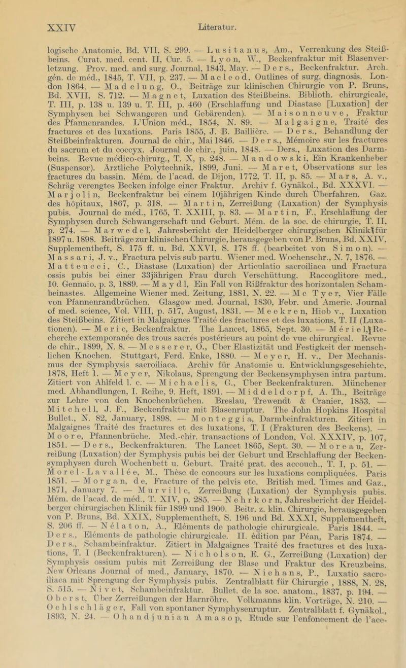 logisclie Anatomie, Bei. VII, S. 299. — L u .s i t a n u s, Am., Verrenkung des Steiß- beins. Curat, med. cent. II, CHir. 5. — Lyon, W., Beckenfraktur mit Blasenver- letzung. Prov. med. and surg. Journal, 1843, Vay. •— Der s., Beckenfraktur. Arch. gen. de mM., 1845, T. VII, p. 237. — M ac 1 e o d, Outlines of surg. diagnosis. Lon- don 18G4. — Mad e 1 u n g, 0., Beiträge zur klinischen Chirurgie von P. Bruns, Bd. XVII, S. 712. —Magnet, Luxation des Steißbeins. Biblioth. cliirurgicale, T. III, p. 138 u. 139 u. T. 111, p. 460 (Erschlaffung und Diastase [Luxation] der Symphysen bei Schwangeren und Gebärenden). — ]\r a i s o n n e u v e , Fraktur des Pfanneiu’andes. L’Union med., 1854, X. 89. — Malgaigne, Traite des fractures et des luxations. Paris 1855, J. B. Baillicre. — Der s., Behandlung der Steißbeinfrakturen. Journal de chir., Mai 1846. — Der s.. Memoire sur les fractures du sacrum et du coccyx. Journal de chir., juin, 1848. — Ders., Luxation des Darm- beins. Revue medico-chirurg., T. X, p. 248. — 31 a n d o w s k i. Ein Ki'ankenheber (Suspensor). Ärztliche Polytechnik, 1899, Juni. — 3Iaret, Observations sur les fractures du bassin. Mem. de l’acad. de Dijon, 1772, T. II, p. 85. — 31 a r s, A. v., Schräg verengtes Becken infolge einer Fraktur. Archiv f. Gynäkol., Bd. XXXVI. — 31 a r j o 1 i n, Beckenfraktur bei einem lOjälirigen Kinde durch Überfahren. Gaz. des hopitaux, 1867, p. 318. — 31 a r t i n, Zerreißung (Luxation) der Synu^hj^sis pubis. Journal de med., 1765, T. XXIII, p. 83. •— 31 a r t i n, F., Erschlaffung der Symphysen durch Schwangerschaft und Geburt. 3Iem. de la soc. de cliirurgie, T. II, p. 274. — 31 a r w e d e 1, Jahresbericht der Heidelberger chirurgischen KlinikH für 1897 u. 1898. Beiträge zur klinischen Chirurgie, herausgegeben von P. Bruns, Bd. XXIV, Supplementheft, S. 175 ff. u. Bd. XXVI, S. 178 ff. (bearbeitet von S i m o n). — 31 a s s a r i, J. v., Fractura pelvis sub partu. Wiener med. Wochenschr., X. 7, 1876. — 31 a 11 e u c c i, C., Diastase (Luxation) der Articulatio sacroiliaca und Fractura ossis pubis bei einer 33jährigen Frau durch Verschüttung. Raccoglitore med.. 10. Gennaio, p. 3, 1889. — 31 a y d 1, Ein Fall von Rißfraktur des horizontalen Scham- beinastes. Allgemeine Wiener med. Zeitung, 1881, X. 22. — 31 c T y e r. Vier Fähe A^on Pfanneiirandbrüchen. Glasgow med. Journal, 1830, Febr. und Americ. Journal of med. Science, Vol. VIII, p. 517, August, 1831. — 31 e e k r e n, Pliob a*., Luxation des Steißbeins. Zitiert in 3Ialgaignes Traite des fractures et des luxations, T. II (Luxa- tionen). — 31 e r i c, Beckenfraktur. The Lancet, 1865, Sept. 30. — 31 er iel,5 Re- cherche extemporanee des trous sacres posterieurs au point de A’ue chirurgical. ReA’ue de cliir., 1899, X. 8. — 31 e s s e r e r, O., über Elastizität und IVstigkeit der mensch- lichen Knochen. Stuttgart, F'erd. Enke, 1880. — 31 e y e r, H. v.. Der 3Iechanis- mus der Symphysis sacroiliaca, Archiv für Anatomie u. EntAAicklungsgeschichte. 1878, Heft 1. — M e y e r, Xikolaus, Sprengung der Beckensymphysen intra partum. Zitiert von Ahlfeld 1. c. — 31 i c h a e 1 i s, G., Über Beckenfrakturen. 3Iünchener med. Abhandlungen, I. Reihe, 9. Heft, 1891. — 31 i d d e 1 d o r p f, A. Th., Beiträge zur Lehre von den Knochenbrüclien. Breslau, TrcAvendt & CVanier, 1853. — 31 i t c h e 11, J. F., Beckenfraktur mit Blasenruptur. Plie John Hopkins Hospital Bullet., X. 82, January, 1898. — 31 o n t e g g i a, Darmbeinfrakturen. Zitiert in 3Ialgaignes Traite des fractures et des luxations, T. I (Frakturen des Beckens). — 31 o o r e, Pfannenbrüche. 31ed.-chir. transactions of London. Vol. XXXIV, p. 107, 1851. — Ders., Beckenfrakturen. The Lancet 1865, Sept. 30. — 31 o r e a u, Zer- reißung (Luxation) der Symphysis pubis bei der Geburt und Erschlaffung der Becken- symphysen durch Wochenbett u. Geburt. Traite prat. des accouch., T. I, p. 51. — 31 o r e 1 - L a A’ a 11 e e, 31.. These de concours sur les luxations compliquees. Paris 1851. — 31 o r g an, de, F'racture of the peh'is etc. British med. Times and Gaz.. 1871, January 7. — 31 u r v i 11 e. Zerreißung (Luxation) der Symphysis pubis. 31em. de l’aead. de med., T. XIV, p. 285. — X e h r k o r n, Jahresbericht der Heidel- berger chirurgischen Klinik für 1899 und 1900. Beitr. z. klin. Chirurgie, herausgegeben von P. Bruns, Bd. XXIX, Supplement lieft, S. 196 und Bd. XXXI, Supplcmentheft, S. 206 ff. X^ tU a t o n, A.. Elements de pathologie cliirurgicale. Paris 1844. — Ders., Elements de pathologie cliirurgicale. II. edition par Ptuin, Paris 1874. Ders., Sehambeinfraktur. Zitiert in Malgaignes Traite des fractures et des luxa- tions, T. 1 (Beckenfrakturen). — X i c h o 1 s o n, E. G., Zerreißung (Luxation) der Symjihysis ossium jnibis mit Zerreißung der Blase und Fraktur des Kreuzbeins. XeAV Orleans Journal of med., January. 1870. — X i e h a n s, P., Luxatio sacro- iliaca mit Sprengung der Symphysis pubis. Zentralblatt für Chirurgie , 1888, X. 28, S. 515. — X i vet, Sehambeinfraktur. Bullet, de la soc. anatom., 1837, p. 194. ~ () b e r s t. IBu'r Zerreißungen der Harnröhre. Volkmanns klin. Vorträge! X. 210. — O c h 1 s c h 1 ä g e r, Fall von s})ontaner Symphysemuptur. Zentralblatt f. Gynäkol., 1893, N. 24. Oh a n d j u n i a n A m a s o ]), Etüde sur l’cnfoncement de l’ace-