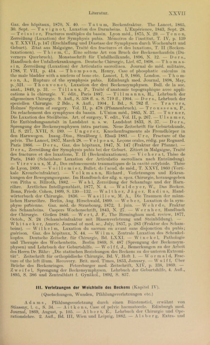 Gaz. des höpitaux, 1H70, N. 40. — T a t u m, Beckenfraktur. Tlie Lancet. 1805, 30. Sept. — T a V i g n o t, Luxation des Darmbeins. L’Experience. 1843, Sej)t. 28. — T e i s s i e r, Fracturos multiples du bassin. Lyon niM., 187ö, N. 29. — T e n o n. Zerreißung (Luxation) der Symphysis pubis. Memoiros de Tinslitut. T. IV, p. 1.59 XI. T. XX\'II, p. 147 (Ers(;hlaffung und Diastase der Symphysen durch Wochenbett und Geburt). Zitat aus Malgaigne, Tratte dos fractures et des luxations, T. 11 (Becken- luxationen). — T h i e m, C., Eine seltene Art von Bruch der Beckenschaufeln (l)u- verneys Querbruch). Momitsschrift für Unfallheilkunde, 189ü, N. 12. — Ders., Handbixch der Unfallerkrankungen. Deutsche Uhirm-gie, Lief. 07, 1898. — T h o m a s- s i n, Zeri’eißung (Luxation) der Articulatio sjicroiliaca. Journal de med. militaire, 1788, T. V'II, p. 414. — Thompson, Henry, Gase of phosphatic calculus in the male bladder with a nucleus of hone etc. Lancet, 1, 9, 18()b, Londoix. — '1' h o m- s o n, A., Rupture of the symphysis pubis. Edinburgh med. Journal, 1898, .May, p. ^521. — T h o u V e n e t, Luxation der drei Beckensymphysen. Bull, de la soc. ixnat., 1849, p. 31. — T i 11 a u x, P., Traite d’anatomie to))ographique avec appli- cations ä la Chirurgie. V. Mit., Paris 1887. — 'I' i 11 m a n n s, H., Lehrbuch der allgemeinen Chirurgie. 9. Auf!., S. 558 ff. u. S. 719 11'., 1904. — Der s., Lehrbuch der speziellen Chirurgie. 2 Bde., 8. Auf!., 1904, 1. Bd., S. 782 ff. — Travers, Holmes’ System of surgery. Vol. TI, p. 478 (Pfixnnenbruch). — T r o u s s e a u, P., Du relachement des symphyses du bassin. L’Union mM., 1865, N. 37. — 'P u r n e r. Die Luxation des Steißbeins. .Art. of surgery, V. edit., Vol. II, p. 267. — U 1 s tx m e r. Die Entbindung.san.stalt in Landshut u. s. w. LancLshut 183.3, S. 37. — Ders., Sprengung der Beckensymphysen intrti partum. Neue Zeitschrift für Geburtskunde, II, S. 217, .XVn, S. 189. — U n g e r e r, Knochenfragmente als Fremdkörper in den Harnwegen. Inaug.-Diss., Straßbui-g i. Elsaß 1881. — U r e, Fracture of the pelvis. The Lancet, 1857, March 28. — V e 1 p e a u, Le^ons orales, rMig. par Regnai-d. Paris 1866. — Ders., Gaz. des höpitaux, 1847, N. 147 (Fraktur der Pfanne). — Der s., Zerreißung der Symphysis pubis bei der Geburt. Zitiert in Malgaigne, Traite des fractures et dxxs lu.xations, T. 11 (Beekcnluxationen). — V i c h e r a t, These de Paris, 1840 (Scheinbare Luxation der .Articulatio sacroiliaca nach Entzündxing). — V i r e v a u x, M. J., Des enfoncements traumatiques de la cavite cotyloide. Thdse de Lyon, 1899. — V' o i 1 1 e m i e r. Bullet, de l'acad. de niM., T. X.XVL 1860 (Verti- kale Kreuzbeiixfraktur). — Volk m a n n, Richard , A'erletzungen und Hlrkran- kungen der Bewegungsorgane. Im Handbuch der allg. u. spez. (’hirurgie. herausgegeben von Pitha u. Billroth, 1882. — W a h 1, Zerreißung der Schamfugo und der Hxvrn- röhre. .Ärztliches Tntelligenzblatf, 1877, XL 4. — \V a 1 d e y e r, \V., Das Becken. Bonn, Friedr. Cohen, 1899, S. 130 - 132. — W a 1 t h e r, J ä g e r, Radius, Hand- wörterbuch der Chirurgie. 1836. — W a s i 1 i e w, M. .A., Die 'IVaumen der männ- lichen Harnröhre. Berlin, Aug. Hirschwald, 1899. — We be r, Luxation de la sym- physe piriüenne. Gxiz. mM. de Stnisbourg, 1872, 1. juin. — W e h r d e, P'raktur des Schambeins. Caspers Wochenschrift, 1843, X. 27. — W e r n h e i’, Handbuch der (.-hirurgie. Gießen 1846. — Wert, J. F., The Birmingliam mxul. review. 1877, Octob., N. 24 (Schiimbeinfraktur mit Blasenverletzung und Stcinbildxmg). — W h i t a c k e r, .Americ. Journal of med. sc.. July, 1857, j). 283 (Fraktur des Scham- beins). — Wilhelm, Luxation du sxicrum en avant sans disjonction du pubis; guerison. Gaz. dx>s höpitaux, N. 44. — Wil ms. Zentrale Luxation des Schenkel- kopfes. Deutsche Zeitschr. für Chirurgie, Bd. LXXl. — W i n c k e 1. Pathologie und Therapie des Wochenbetts. Berlin 1869, S. 487 (Sprengung der Beckensym- physen) und Lehrbuch der Geburtshilfe. — W o 1 f f. J., Bemerkungen zu der .Arbeit des Herrn Dr. Bähr: „Die statischen Beziehungen des Beckens zu der unteren Extremi- tät“. Zeitschrift für orthopädische tTiirurgie, Bd. A', Heft 1. — W o r m a 1 d, Frac- ture of the left ilium. Recovery. Brit. med. Times, 1853, January. — W u l f f, Uber Brüche des Beckenringes. Petersburger mt'd. Zeitschrift, .XIV, p. 338, 1869. — Zweifel, Sprengung der Beckensymphysen. Lehrbuch der Geburtshilfe, 4. .Aufl., 1895, S. 386 und Zentralblatt f. GynäkoL, 1892, S. 857. III. Verletzungen der Weichteile des Beckens (Kapitel IV). (Quetschungen, Wunden. Pfählungsverletzungen etc.) .A d a m s , Pfählungsverletzung durch einen Bürstenstiel, erwähnt von Stiassny, l. c., S. 34. — .A i t k e n s, Oase of pehic haematocele. Edinburgh med. Journxil, 1869, August, p. 105. — .Albert, E., Uüxrbuch der Chirurgie xmd Ope- rationslehre. 2. .Aufl., Bd. III, Wien und Leipzig, 1882. — Alsberg. Extra- und