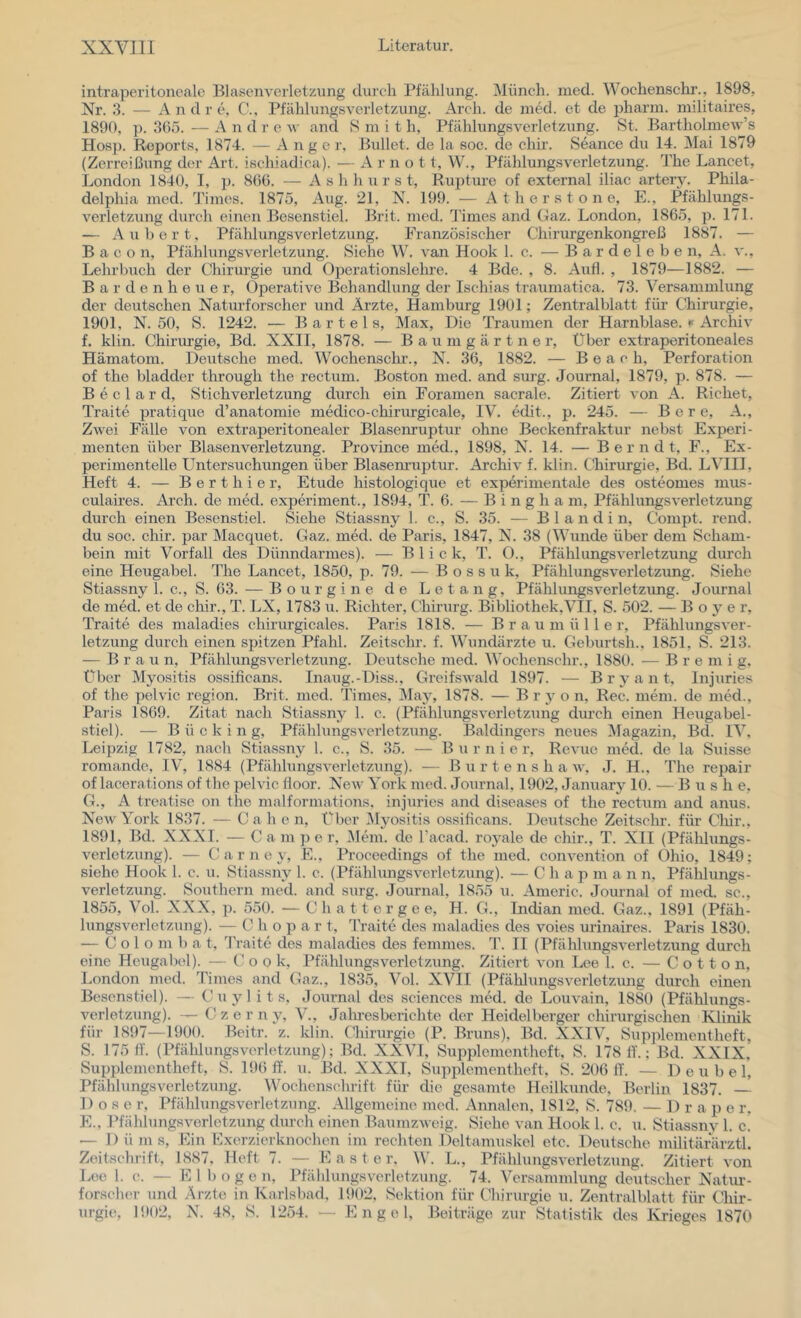 intraperitonealc Blasenveiietzung durch Pfählung. Münch, med. Wochenschr., 1898, Nr. 3. — Andre, C., Pfählung-sverletzung. Arch. de ined. et de pharm, militaires, 1890, p. 365. — Andre and 8 m i t h, Pfählungsverletzung. St. Bartholmew’s Hosp. Reports, 1874. — A n g c r. Bullet, de la soc. de chir. Seance du 14. Mai 1879 (ZeiTeißung der Art. ischiadica). — A r n o 11, W., Pfählungsverletzung. The Lancet, London 1840, I, p. 800. — A s h h u r s t, Rupture of external iliac artery. Phila- delphia med. Times. 1875, Aug. 21, N. 199. — A t h e r s t o n e, E., Pfählungs- verletzung durch einen Besenstiel. Brit. med. Timesand Gaz. London, 1865, p. 171. — Au hört, Pfählungsverletzung. Französischer Chirurgenkongreß 1887. — Bacon, Pfählungsverletzung. Siehe W. A an Hook 1. c. — B a r d e 1 e b e n, A. v., Lehrbuch der Chirurgie und Operationslelme. 4 Bde. , 8. Aufl. , 1879—1882. — B a r d e n h e u e r. Operative Behandlung der Ischias traumatica. 73. Versammlung der deutschen Naturforscher und Ärzte, Hamburg 1901; Zentralblatt für Chirurgie, 1901, N. 50, S. 1242. — Bartels, Max, Die Traumen der Harnblase. Archiv f. klin. Chirurgie, Bd. XXII, 1878. — B a u m g ä r t n e r, Über extraperitoneales Hämatom. Deutsche med. Wochensclu’., N. 36, 1882. — B e a c h, Perforation of the bladder through the rectum. Boston med. and surg. Journal, 1879, p. 878. — B e c 1 a r d, Stichverletzung durch ein Foramen sacrale. Zitiert von A. Richet, Traite pratique d’anatomie medico-chirurgicale, IV. edit., p. 245. — Bore, A., ZAvei Fälle von extraperitonealer Blasenruptur ohne Beckenfraktur nebst Experi- menten über Blasenverletzung. Province med., 1898, N. 14. — B e r n d t, F., Ex- perimentelle Untersuchungen über Blasemuptur. Archiv f. klin. C'hirurgie, Bd. LVHI, Heft 4. — B e r t h i e r, Etüde histologique et experimentale des osteomes mus- culaires. Arch. de med. experiment., 1894, T. 6. — B i n g h a m, Pfähhmgsverletzuug durch einen Besenstiel. Siehe Stiassny 1. c., S. 35. — B 1 a n d i n, Compt. rend. du soc. chir. par ]\Iacquet. Gaz. med. de Paris, 1847, N. 38 (Wunde über dem Scham- bein mit Vorfall des Dünndarmes). — Blick, T. O., PfählungsVerletzung durch eine Heugabel. The Lancet, 1850, p. 79. — B o s s u k, Pfählungsveiletzung. Siehe Stiassny 1. c., S. 63. — B o u r g i n e de Le t a n g, Pfählungsverletzung. Journal de med. et de chir., T. LX, 1783 u. Richter, Chirurg. Bibliothek,VH, S. 502. — B o y e r, Traite des maladies chirurgicales. Paris 1818. — B r a u m ü 11 e r, Pfählungsver- letzung durch einen spitzen Pfahl. Zeitschr. f. Wundärzte u. Geburtsh., 1851, S. 213. — Braun, Pfählungsverletzung. Deutsche med. Wochenschr., 1880. ■— B r e m i g. Über Myositis ossificans. Inaug.-Diss.. GreifsAvald 1897. — B r a n t, Injuries of the pehüc region. Brit. med. Times. May, 1878. — B r 3^ o n, Rec. mem. de med., Paris 1869. Zitat nach Stiassny 1. c. (PfählimgsA’erletzung durch einen Hexigabel- stiel). — Bücking, PfählungSA-erletzung. Baldingers neues Magazin, Bd. IV, Leipzig 1782, nach Stiassny 1. c., S. 35. — B u r n i e r, Revue med. de la Suisse romande, IV, 1884 (PfählungSA’-erletzung). — B u r t e n s h a av, J. H., The repair of lacerations of the pehüc floor. Ncav York med. Journal, 1902, January 10. — Bush e, G., A treatise on the malformations. injuries and diseases of the rect\im and anus. NeAv York 1837. — C a h e n. Über Myositis ossificans. Deutsche Zeitschr. für Clnr., 1891, Bd. XXXI. — (J a m ]) e r, iMem. de Tacad. rojule de chir., T. XII (Pfälüungs- A'erletzung). — C a r n e y, E.. Proceedings of the med. coiwention of Ohio, 1849; siehe Hook 1. c. u. Stiassny 1. c. (PfähhingSA^erletzung). — C h a p m a n n. Pfälilungs- verletzung. Southern med. and surg. Journal, 1855 u. Americ. Journal of med. sc., 1855, Vol. XXX, p. 550. — C h a t t e r g e e, H. G., Indian med. Gaz., 1891 (Pfäh- lungSA^erletzung). — C h o p a r t, 4Yaite des maladies des voies urinaires. Paris 1830. — C o 1 o m b a t, Traite des maladies des femmes. II (PfählungSA-erletzung durch eine Heugabel). — Cook, PfählungSA-erletzung. Zitiert von Lee 1. c. — C o 11 o n, London med. Times and Gaz., 1835, Vol. XVII (PfählungSA-erletzung durch einen Besenstiel). — Cuyl i t s, Journal des Sciences med. de LouA-ain, 1880 (Pfählungs- verletzung). — C z e r n y, V., Jalnesberichte der Heidelberger chirurgischen .Klinik für 1897—1900. Beitr. z. klin. Chirurgie (P. Bruns), Bd. XXIV, Supplementheft, S. 175 11. (Pfählungsverletzung); Bd. XXVI, Supplementheft, S. 178 11.; Bd. XXIX. SupiJementlieft, S. 196 ff. u. Bd. XXXI, Supplementheft, S. 206 11. — Deubel, PfählungSA-erletzung. Wochenschrift für die gesamte Heilkunde, Berlin 1837. — 1) o s e r, Pfählungsverletzung. Allgemeine med. Annalen, 1812, S. 789. — 1) r a p e r, E., PfählungSA-erletzung durch einen BaumzAveig. Siehe van Hook 1. c. u. Stiassny 1. c. — D ü m s. Ein Fxerzierknochen im rechten Deltamuskel etc. Deutsche militärärztl. Zeitschrift, 1887. Heft 7. — E a s t e r, W. L., PfählungSA-erletzung. Zitiert A'on Lee 1. c. — E 1 b o g e n, Pfälilungsverletzung. 74. Versammlung deutscher Natur- forsclu'r und Arzte in Karlsbad, 1902. Sektion für Chirurgie u. Zentralblatt für Chir- urgie, 1902, N. 48, S. 1254. — Engel, Beiträge zur Statistik des IH-ieges 1870