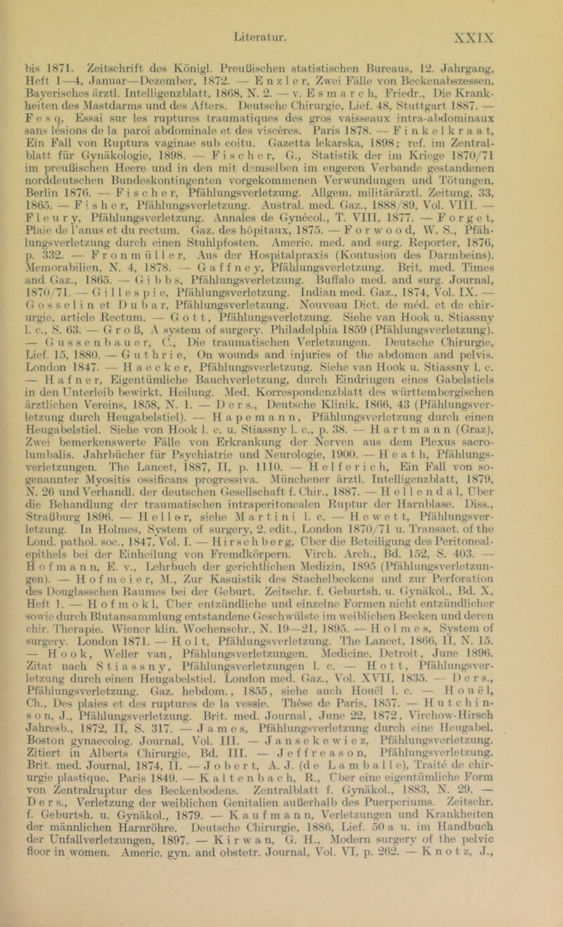 bis 1S71. Zeitschrift des Königl. Preußischen statistisclien Bureaus, 12. Jahrgang, Heft 1—t, Januar—Dezember, 1872. — E n z 1 e r. Zwei Fälle von Beckenabszessen. Bayerisches ärztl. Intelligenzblatt, 18(58, X. 2. — v. E s m a r c h, Friedr.. Die Krank- heiten des IMastdanns und des Afters. Deutsche Chirurgie, Lief. 48, Stuttgart 1887. — F e s q, Essai sur les ruptures traumatiques des gros vaisseau.x; intra-abdominaux san.s lesions de la paroi abdominale et des visceres. Paris 1878. — F i n k e 1 k r a a t, Ein Fall von Ruptura vagimxe sub eoitu. Gazetta lekarska, 1808; ref. im Zentral- blatt für Gynäkologie, 1898. — Fischer, G., Statistik der im Kriege 1870/71 im preußischen Heere und in den mit demselben im engeren Verbände gestandenen norddeutschen Bundeskontingenten vorgekommenen Verwundungen und 'rötungen. Berlin 187(5. — Fischer, Pfählungsverletzung. Allgem. militärärztl. Zeitung, 83, 186.7. — Fisher, Pfählungsverletzung. Austi’al. med. Gaz., 1888/89, Vol. VIII. — P 1 e u r y, Pfälüungsverletzung. Annales de Gvirecol., T. VHIl, 1877. —F o r g e t, Plaic de l’anus et du rectum. Gaz. des hopitaux, 1875. — F o r w o o d. \V. vS., Pfäh- lungsv'erletzung durch einen Stuhlpfosten. Americ. med. and surg. Reporter, 1876, p. 332. — F r o n m ü 1 1 e r. Aus der Hospitalpraxis (Kontusion des Darmbeins). Memorabilien, N. 4, 1878. — G a f f n c y, Pfählungsverletzung. Brit. med. Times and Gaz., 1865. — Ci i b b s, Pfählungsverletzung. Buffalo med. and surg. Journal, 1870/71. — G i 11 e s }) i e, Pfählungsverletzung. Indian med. Gaz., 1874, Vol. IX. — G o s s e 1 i n et 1) u 1) a r, Pfählungsverletzung. Nouveau Dict. de med. et de Chir- urgie, article Rectum. — Gott, Pfählungsverletzung. Siehe van Hook u. Stiassny 1. c., S. (53. — (} r o ß, .\ .System of surgery. Philadelphia 1859 (Pfählungsverletzung). — G u s s e n 1) a u 0 r. ('., Die traumatischen Verletzungen. Deutsche Chirurgie, Lief. 15, 1880. — Ci u t h r i e, On wounds and injuries of the abdomen and pelvis. London 1847. — H a e c k e r, Pfählungsverletzung. Siehe van Hook u. Stiassny 1. e. — H a f n e r. Eigentümliche Bauchverletzung, durch Eindringen eines Gabelstiels in den Unterleib bewirkt. Heilung. Med. Korrespondenzblatt des württembergischen ärztlichen Vereins, 1858, N. 1. — D e r s., Deutsche Klinik. 1866, 43 (Pfählungsver- letzung durch Heugabelstiel). — H a p o m a n n, Pfählungsverletzung durch einen Heugabelstiel. Siehe von Hook 1. c. u. Stiassny 1. c., p. 38. — H a r t m a n n (Graz), Zwei bemerkenswerte Fälle von Erkrankung der Nerven aus dem Plexus sacro- lumbalis. Jahrbücher für Psychiatrie und Neurologie, 1900. — H e a t h. Pfählungs- verletzungen. The Lancet, 1887, 11, p. 1110. — H e 1 f e r i c h. Ein Fall von so- genannter Myositis ossificans progressiva. Münchener ärztl. Intelligenzblatt, 1879, N. 26 und Verhandl. der deutschen Gesellschaft f. Chir.. 1887. — 11 e 1 1 e n d a 1. (/her die Behandlung der traumatischen intraperitonealen Ruptur der Harnblase. Diss., Straßburg 189(5. — Heller, siehe i\I a r t i n i 1. c. — 11 e w e t t, Pfählungsver- letzung. ln Holmes, Sv'stem of surgery, 2. edit., London 1870/71 u.'Pransact. of the Lond. pathol. soc.. 1847. Vol. 1. — Hirsch l)erg. über die Beteiligung dos Peritoneal- epithels bei der Einheilung von Fnundkörpern. \’irch. .\rch., Bd. 152. S. 403. — H o f m a n n, E. v., Lehrbuch der gerichtlichen Medizin, 1895 (Pfählungsverletzun- gen). — H o f m c i e r, .M., Zur Kiusuistik des Stachelbeckens und zur Perforation des Douglasschen Raumes bei der Geburt. Zeitschr. f. Geburtsh. u. Gynäkol., Bd. N, Heft 1. — 11 o f m o k 1. Über entzündliche und einzelne Formen nicht entzündlicher sowie durch Blutansammlung entstandene Geschwülste im weiblichen Becken und deren chir. J'herapie. Wiener klin. Wochenschr., N. 19—21, 1895. — Holmes, Sj’^tem of surgery. London 1871. — Holt, Pfählungsverletzung. The Lancet, 1866, 11, N. 15. — Hook, Weller van, Pfählungsverletzungen. Medicine. Detroit. June 1896. Zitat nach Stiassny, Pfählungsvcrletzungen 1. c. — Hott, Pfählungsver- letzung durch einen Heugabelstiel. London med. Gaz.. Vol. XVI1, 1835. — ■ D c r s., Pfählungsverletzung. Gaz. hebdom., 1855, siehe auch Houel 1. c. — H o u e 1, Ch., Des j)laies et des ruptures de la vessie. Th^e de Paris, 1857. — Hutchin- son, J.. Pfählungsverletzung. Brit. med. Journal. June 22, 1872. Virchow-Hirsch Jahres!)., 1872, II. S. 317. —James, Pfählungsverletzung durch eine Heugabel. Boston gynaecolog. Journal, Vol. 111. — J a n s e k e w i c z, Pfählungsverletzung. Zitiert in Alberts Chirurgie, Bd. III. — J e f f r e a s o n, l’fählungsverletzung. Brit. med. Journal, 1874, II. — J o b e r t, A. J. (d e L a m b a 11 e). 'Praite dt^ Chir- urgie plastique. Paris 1849. — K a 11 e n b a c h, R., f^ber eine eigentümliche Form von Zentrakuptur des Beckenbodens. Zentr<ali)latt f. Gjmäkol., 1883, N. 29. — D e r s., Verletzung der weiblichen Genitalien außerhalb des Puerperiums. Zeitschr. f. Geburtsh. u. Gynäkol., 1879. — K a u f m a n n, Verletzungen und Krankheiten der männlichen Harnröhre. Deutsche Chirurgie, 1886, Lief. 59 a u. im Handbuch der Unfallverletzungen, 1897. — K i r w a n, G. H., Modern surgery of the pelvic floor in women. Americ. g\m. and obstetr. Journal, Vol. VI, p. 262. — K n o t z, J.,