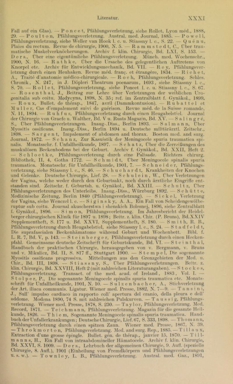 Fall auf ein Glas). — P o n c e t, Pfahlungsverletzung, siehe Rollet, Lyon ined., 18SS, 2!>. — P 0 u 1 t o n, Pfählungsvcrletzung. .Austral, nied. Journal. 188,5. — Po \v e 1 1, Pfählungsverletzung, siehe Weller van Hook 1. c. u. Stia.ssny 1. e., S. 22. Q u e n u. Plaies du rectum. Revue de Chirurgie, 1900, N. 5. — R a m m s t e d t, C.. ('ix‘r trau- matische Aluskelverknöcherungen. Archiv f. klin. Chirurgie, Bd. LXL S. 1,53. — D e r s.. Cher eine eigentümliche Pfählungsverletzung. Münch, med. Wochen.^^chr., 1900, X. 16. — R a t h k e. Ober die 1’r.sache des gelegentlichen Auftretens von Knorpel etc. Archiv für Entwicklungsmechanik. Bd. VII. — R e y, Pfählungsver- letzung durch einen Heuhaken. Revue med. fran^. et etrangere, 18.34. - R i c h e t, A., Traite d’anatomie medico-chirurgicale. — Roch, Pfählungsverletzung. Schles. Chronik, X. 247, in J. Döpleri Theatrum poenarum, 1693. siehe Stiassny 1. c.. S. 70. — Rollet, Pfählungsverletzung, siehe Poncet 1. c. u. Stiassny 1. c., S. 67. — R o s e n t h a 1, J., Beitrag zur Lehre über Verletzungen der weiblichen Ui o- genitalia sub coitu. Modycyna, 1898, X. 35; ref. im Zentralblatt f. Gynäkol., 1899. — Roux, Bullet, de therap., 1847, avril (Dammkontusion). — Rubattel et M u 1 l o r, C'as d’empalement suivi de guewison. Revue med. de la .Suisse romande, X'. 11, 1894. — R u h f u s, Pfählungsverletzung durch einen Heugabelsticl. -Journal der Chirurgie von Graefe u. Walther, Bd. V u. Rusts Magazin. Bd. XV. — S a 1 i n g r e, S., Ober Pfählungsverletzungen. Inaug-.Diss., Berlin 1893. — S a 1 m a n n, Über Myositis ossilicans. Inaug.-Diss., Berlin 1894 u. Deutsche militärärztl. Zeitschr.. 1898. — S a r g e n t, Impalement of abdomen and thorax. Boston med. and surg. .lournal, 1872. — Schanz, Zur Ka,suistik der Meningocele spuria traumatica spi- nalis. Monatsschr. f. Unfallheilkunde, 1897. — S c h a t z, (‘'her die Zerreißungen des muskulösen Beckenbodens bei der Geburt. Archiv f. Gynäkol.. Bd. XXII, Heft 2. — S c h 1 o e t k e, Pfählungsverletzung durch eine Palisade. Richters Chirurg. Bibliothek, II. 4. Gotha 1772. — Schmidt, ('her Meningocele spinalis spuria traumatica. Monatsschr. für Unfallheilkunde, 1901, 7. — Schneide r. Pfählungs- verletzung, siehe Stiassny 1. c., S. 46. — Schuch a r d t, Krankheiten der Knochen und Gelenke. Deutsche Chirurgie, Lief. 28. — S c h u 1 e i n , W., Ober Verletzungen der Vagina, welche weder durch den Gcliurtsakt, noch durch ärztliche Eingriffe ent- standen sind. Zeitschr. f. Geburtsh. u. Gynäkol., Bd. XX111. — Schultz, Ober Pfählungsverletzungen des Unterleibs. Inaug.-Diss., Würzburg 1892. — Schütt e, -Medizinische Zeitung, Berlin 1840 (Pfählungsverletzung). - S i c k e 1. Verletzung der Vagina, siehe ^Vcnczel l. c. — S i g i n s k y, A. A., Ein Fall von Scheidengewölbe- ruptur sub coitu. Journal aku.scherstwa i shenskich Bolesnej, 1896, siehe Zentralblatt f. Gynäkol., 1896. — S i m o n, Pfählungsverletzung. Im .Jahresbericht der Heidel- bergerchirurgischen Klinik für 1897 u. 1898; Beilr. z. klin. Chir. (P. Bruns), Bd.XXl V Sup])lementheft, S. 177 u. Bd. XXVL Su])plementheft, S. LSO. Smith. R. B., Pfählungsverletzung durch Heugabelsticl, siehe Stiassny 1. c., S. 24. — S t a d f e 1 d t. Die suprafascialcn Beckenhämatome während Geburt und Woclienbett. Bibi. f. L. R. 7, Bd. V, p. 143. — S t e i n b c r g e r, Pfählungsverletzung durch einen Hecken- pfahl. Gemeinsame deut.sche Zeitschrift für Geburtskunde, Bd. \T. — S t c i n t h a 1. Handbuch der jmiktischen Chirurgie, herausgegeben von v. Bergmann, v. Bruns und V. -Mikulicz, Bd. II, S. 817 ff., Stuttgart 1900. — Stempel, Die .sogenannte Myositis o.ssificans progre.ssiva. Alitteilungen aus den Grenzgebieten der Med. u. Cliir., Bd. III, 1898. — Stiassny, S.. Ober Pfählungsverletzungen. Beitr. z. klin. Chirurgie, Bd. X-XVIIl, Heft 2 (mit zahlreichen Liter.aturangaben). — Stockes, Pfählungsverletzung. Transact. of the med. acad. of Ireland, 1883, Vol. I. — Stolper, P., Die .sogenannte Meningocele .spinalis spuria traumatica etc. Monats- schrift für Unfallheilkunde, 1901, X^. 10. — S u 1 z e n b a c h e r, -V., Stichverletzung der Art. iliaca communis. Ligatur. Wiener med. IVesse, 1882, N. 7—9. — T a n s i n i, J., Süll’ impulso cardiaco in ra})])orto coli’ a})crtura del cranio, della pleura e dell’ addome. .Modena 1890, 74 S. mit zahlreichen Pulskurven. — T a u s s i g, Pfählungs- verletzung. Wiener med. Presse, 1878, S. 230. —Taylor, Pfählungsverletzung. Med. Record, 1871. —Teichmann, Pfählungsverletzung. Magazin für die gesamte Jled- kunde, 1826. — T h i e m. Sogenannte -Meningocele spinalis spuria traumatica. Hand- buch der Unfallerkrankungen; Deut.sche Chirurgie, Lief. 67, S. 333, 1898. —Thomann, Pfählungsverletzung durch einen spitzen Zaun. Wiener med. Presse, 1867. X. 39. — T h r o k m o r t o n, Pfählungsverletzung. Med. and surg. Rt^p., 1885. — Till a u x, Extraction d’une grosse e])ingle. Bullet, gen. de therap., janvier 15, 1870. — T i 1 1- m a n n s, H., Ein Fall von intraabdomineller Hämatocele. Archiv f. klin. Chirurgie, Bd. XXVI, S. 1009. — 1) e r s.. I-,ehrbuch der allgemeinen Chirurgie, 9. Aufl. (spezielle Cliirurgie, 8. Aufl.), 1901 (Einheilung von Fremdkörpern und I’fählungsverletzungen u. s. w.). — T o w n 1 e y, L. B., Pfählung.sverletzung. Austral, med. Gaz., 1891,