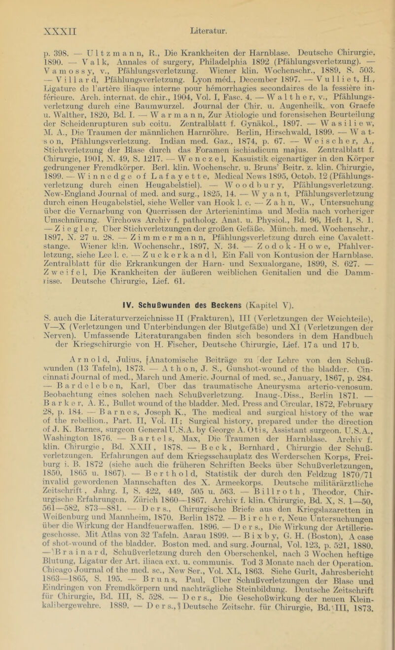 j). 398. — U 11 z m a n n, R., Die I’sa’ankheiten der Harnblase. Deutsche Chiriu-gie, 1890. — Val k, Annales of sm-gery, Philadelphia 1892 (Pfählungsverletzung). — V a m o s s y, v., Pfählungsverletzung. Wiener klin. Wochensehr., 1889, S. 503. — V' i 11 a r d, Pfählungsverletzung. Lyon med., December 1897. — V u 11 i e t, H., Ligature de härtere iliatpie interne pour hemorrhagies secondaires de la fessiere in- ferieure. Aroh. intcrnat. de chir., 1904, Vol. I, Fase. 4. — W a 11 h e r, v., Pfählungs- verletzung durch eine Baumwurzel. Journal der Chir. u. Augenheilk. von Graefe u. Walther, 1820, Bd. I. — W a r m a n n. Zur Ätiologie und forensischen Beurteilung der Scheidenrupturen sub coitu. Zentralblatt f. Gynäkol., 1897. — W a s i 1 i e w, i\l. A., Die Traumen der männlichen Harnrölme. Berlin, Hirschwald, 1899. — W a t- s o n, Pfählungsverletzung. Indian med. Gaz., 1874, p. 67. — W e i s c h e r, A., Stichverletzung der Blase durch das Foramen ischiadicum majus. Zentralblatt f. Chirmgie, 1901, N. 49, S. 1217. - - W e n c z e 1, Kasuistik eigenartiger in den Körper gedi’ungener Fremdkörper. Berl. Idin. Wochenschr. u. Bruns’ Beitr. z. klin. Chirurgie, 1899. — Winnedge of Lafayette, Äledical News 1895, Octob. 12 (Pfählungs- verletzung durch einen Heugabelstiel). — W o o d 1) u r y, Pfählungsverletzung. NeAV-England Journal of med. and surg., 1825, 14. — W y a n t, Pfählungsverletzung durch einen Heugabelstiel, siehe Weller van Hook 1. c. —- Z a h n, W., Untersuchung über die Vernarbung von Querrissen der Arterienintima und Media nach vorheriger Umschnürung. Virchows Archiv f. patholog. Anat. u. Physiol., Bd. 96, Heft 1, S. 1. — Ziegler, Über Stichverletzungen der großen Gefäße. Münch, med. Wochenschr., 1897, N. 27 u. 28. —■ Zimmer mann, Pfählungsverletzung durch eine Cavalett- stange. Wiener klin. Wochenschr., 1897, N. 34. — Zodok-Howe, Pfahlver- letzung, siehe Lee 1. c. — Z u c k e r k a n d 1, Ein Fall von Kontusion der Harnblase. Zentralblatt für die Erkrankungen der Harn- und Sexualorgane, 1899, S. 627. — Zweifel, Die Krankheiten der äußeren weiblichen Genitalien und die Damm- risse. Deutsche Chirurgie, Lief. 61. IV. Schußwunden des Beckens (Kapitel V). S. auch die Literaturverzeichnisse II (Frakturen), III (Verletzungen der Weichteile), V—X (Verletzungen und Unterbindungen der Blutgefäße) und XI (Verletzungen der Nerven). Umfassende Literaturangaben finden sich besonders in dem Handbuch der Kriegschirurgie von H. Fischer, Deutsche Chirurgie, Lief. 17 a und 17 b. Arnold, Julius, |Anatomischo Beiträge zu der Lehre von den Schuß- wunden (13 Tafeln), 1873. — A t h o n, J. S., Gunshot-wound of the bladder. Cin- cinnati Journal of med., March und Americ. Journal of med. sc., January, 1867, p. 284. — B a r d e 1 e 1) e n, Karl, Uber das traumatische Aneurysma arterio-venosum. Beobachtung eines solchen nach Schußverletzung. Inaug-.Diss., Berlin 1871. — B a r k c r, A. E., Bullet wound of the bladder. i\Ied. Press and Circular, 1872. Februarv 28, )). 184. — Barnes, Joseph K., The medieal and surgical history of the war of tlie rebellion., Part. 11, Vol. II; Surgical history. prepared under the direction of J. K. Barnes, surgeon General U.S.A. by George A. Otis, Assistant surgeon. U.S.A., Washington 1876. — Bartels, Max, Die Traumen der Harnblase. Arehiv f. klin. (.'hirurgie, Bd. XXIT, 1878. — Beck, Bernhard, Cbirurgie der Schuß- verletzungen. Erfahrungen auf dom Kriegsschauplatz dos Werderschen Korps, Frei- burg i. B. 1872 (siehe auch die früheren Schriften Becks über Schußverletzungen, 1850, 1865 u. 1867). — B e r t h o 1 d, Statistik der durch den Feldzug 1870/71 invalid gewordemen älannschaftcn des X. Armeekorps. Deutsche militärärztliche Zeitschrift, Jahrg. I, S. 422, 449, 505 u. 563. — B i 11 r o t h , Theodor, Chir- urgische Erfahrungen. Zürich 1860--1867. Archiv f. klin. Chirurgie, Bd. X. S. 1—50, Ü61—582, 873—881. — 1) e r s.. Chirurgische Briefe aus den Ivriegslazaretten in Weißenburg und Mannheim, 1870. Berlin 1872. — B i r c h e r. Neue Untersuchungen ül)er die Wirkung der Handfeuerwaffen. 1896. — D e r s.. Die Wirkung der Artillerie- geschosse. Mit Atlas von 32 Tafeln. Aarau 1899. — B i x b y, G. H. (Boston). A ease of shot-wound of the bladder. Boston med. and surg. Journal, Vol. 123, p. 521, 1880. —' B r a i n a r d, Schußverletzi;ng durch den Oberschenkel, nach 3 Wochen heftige Blutung, Ligatur der Art. iliaca ext. u. communis. ’Tod 3 .Monate nach der Operation. Chicago Journal of the med. sc., New Ser., Vol. XL, 1863. Siehe Gurlt, Jahresbericht S. 195. —B r u n s, Paul, Über Sehußverletzungen der Blase und Eindringen von Fremdkörpern und nachträgliche Steinbildung. Deutsche Zeitschrift für Chirurgie, Bd. III, S. 528. — Ders., Die Geschoßwirkung der neuen Klein- kalil)ergewehre. 1889. — 1) e r s., 1 Deutsche Zeitschr. für (Chirurgie, Bd.’.IlI, 1873.