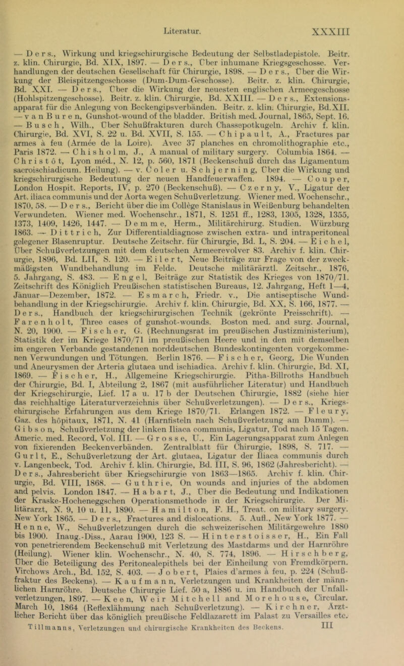 — Ders., Wirkung und krieg.schirurgische Bedeutung der Selbstladepistole. Beitr. 7.. klin. Chirurgie, Bd. XIX, 1897. — Ders., Über inhumane Kriegsgeschosse. Ver- handlungen der deutschen Gesellschaft für Chirurgie, 1898. — Der s., über die Wir- kung der Bleispitzengeschosse (Dum-Dum-Geschosse). Beitr. z. klin. Chirurgie, Bd. XXI. — Ders., Über die Wirkung der neuesten englischen Armeegeschosse (Hohlspitzengeschosse). Beitr. z. klin. Chirurgie, Bd. XXllI. — Ders., Extensions- apparat für die Anlegung \'on Beckengipsverbänden. Beitr. z. klin. Chirurgie, Bd.XII. — V a n B u r e n, Gunshot-wound of the bladdcr. British mcd. Journal, 18(55, Sept. 16. — Busch, Willi., Über Schußfrakturen durch Chassepotkugeln. Archiv f. klin. Chirurgie, Bd. XVI, S. 22 u. Bd. XVHI, S. 155. — C h i p a u 1 t, A., Fractures par armes ä feu (Armee de la Loire). Avec 37 planches en Chromolithographie etc., Paris 1872. — C h i s h o l m, J., A manual of military surgery. Columbia 1864. — C h r i s t ö t, Lyon med., N. 12, p. 560, 1871 (Beckenschuß durch das Ligamentum sacroischiadicum. Heilung). — v. C o 1 e r u. S c h j e r n i n g. Über die Wirkung und kriegschirurgische Bedeutung der neuen Handfeuerwaffen. 1894. — C o u p e r, London Hospit. Reports, IV, p. 270 (Beckenschuß). — Czerny, V., Ligatur der Art. iliaca communis und der Aorta wegen Schußverletzung. Wiener med. Wochenschr., 1870. 58. — Der s., Bericht über die im College Stanislaus in Weißenburg behandelten Verwundeten. Wiener med. Wochensclu’., 1871, S. 1251 ff., 1283, 1305, 1328, 1355, 1373, 1409, 1426, 1447. — D e m m e, Herrn., Militärchirurg. Studien. Würzburg 1863. — D i 11 r i c h. Zur Differentialdiagnose zwischen extra- und intraperitoneal gelegener Blasenruptur. Deutsche Zeitschr. für Chirurgie, Bd. L, S. 204. — Eichel, Über Schußverlotzungen mit dem deutschen Armeerevolver 83. Archiv f. klin. Chir- urgie, 1896, Bd. LH, S. 120. — E i l e r t. Neue Beiträge zur Frage von der zweck- mäßigsten Wundbehandlung im Felde. Deutsche militärärztl. Zeitschr., 1876, 5. Jahrgang, S. 483. — Engel, Beiträge zur Statistik des Krieges von 187 0/71. Zeitschrift des Ktüniglich Preußischen statistischen Bureaus, 12. Jahrgang, Heft 1—1, Januar—Dezember, 1872. — E s m a r c h, Friedr. v.. Die antiseptische VV'und- iKjhandlung in der Kriegschirurgie. Archiv f. klin. Chirurgie, Bd. XX. S. 166, 1877. — Ders., Handbuch der kriegschirurgischen Technik (gekrönte Preisschrift). — F a r e n h o 1 t, Threo cases of gunshot-wounds. Boston med. and .surg. Journal, N. 20, 1900. — Fischer, G. (Rechnungsrat im preußischen Justizministerium), Statistik der im Kriege 1870/71 im preußischen Heere und in den mit demselben im engeren Verbände gestandenen norddeutschen Bundeskontingenten vorgekomme- nen Verwundungen und Tötungen. Berlin 1876.—Fischer, Georg, Die Wunden und Aneurysmen der Arteria glutaea und ischiadica. Archiv f. klin. Chirurgie. Bd. XI, 1869. — Fischer, H., Allgemeine Kriegschirurgie. Pitha-Billroths Handbuch der Chirurgie, Bd. I, Abteilung 2. 1867 (mit ausführlicher Literatur) und Handbuch der Kriegschirurgie, Lief. 17 a u. 17 b der Ihnitschen tlnrurgie, 1882 (siehe hier da.s reichhaltige Literaturverzeichnis über Schußverletzungen). — Ders., Krieg.s- chirurgische Erfahrungen aus dem Kriege 1870/71. Erlangen 1872. — F 1 e u r y, Gaz. des hOpitaux, 1871, N. 41 (Harntisteln nach Schußverletzung am Damm). — G i b s o n, Schußverletzung der linken Iliaca communis, Ligatur, Tod nach 15 Tagen. Amerie. med. Record, V'ol. III. — Grosse, L^, Ein Lagerungsapj)arat zum Anlegen von fixierenden Beckenverbänden. Zentralblatt für (Chirurgie. 1898, S. 717. — G u r 11, E., Schußverletzung der Art. glutaea. Ligatur der Iliaca communis durch V. Langenbeck, Tod. Archiv f. klin. Chirurgie, Bd. III, S. 96, 1862 (Jahresbericht). — Ders., Jahresbericht über Kriegschirurgie von 18(53—18(55. Archiv f. klin. Chir- urgie, Bd. Vni, 1868. — Guthrie, On wounds and injuries of the abdomen and pelvis. London 1847. — H a b a r t. J., über die Bedeutung und Indikationen der Kraske-Hocheneggschen Operationsmethode in der Kriegschirurgie. Der Mi- litärarzt, X. 9, 10 u. 11, 1890. — Hamilton, F. H., Treat. on military surgery. New York 1865. — Der s., Fractures and dislocations. 5. AuH., New York 1877. — Henne, W., Schußverletzungen durch die schweizerischen Militärgewehre 1880 bis 1900. Inaug.-Diss., Aarau 19(X). 123 S. — H i n t o r s t o i s s e r. H., Ein F'all von penetrierendem Beckenschuß mit Verletzung des Mastdarms und der Harnröhre (Heilung). Wiener klin. Wochemschr., N. 40, S. 774, 1896. — H i r s c h b e r g. Ul)er die Beteiligung des Peritonealepithels bei der Einheilung von Fremdkörpern. Virchows Arch., Bd. 152, S. 403. — J o b e r t, Plaies d’armes ä feu, p. 224 (Schuß- fraktur des Beckens). — K a u f m a n n, Verletzungen rind Krankheiten der männ- lichen Harnröhre. Deutsche Chirurgie Lief. 50 a, 188(5 u. im Handbuch der Unfall- verletzungen, 1897. — K e e n, W e i r Mitchell and M o r e h o u s e. Circular. March 10, 1864 (Reflexlähmung nach Schuß Verletzung). — Kirchner, Ärzt- licher Bericht über das königlich preußische Feldlazarett im Palast zu Versailles etc. Tillmanns, Verletzungen und chirurgische Krankheiten des Beckens. III