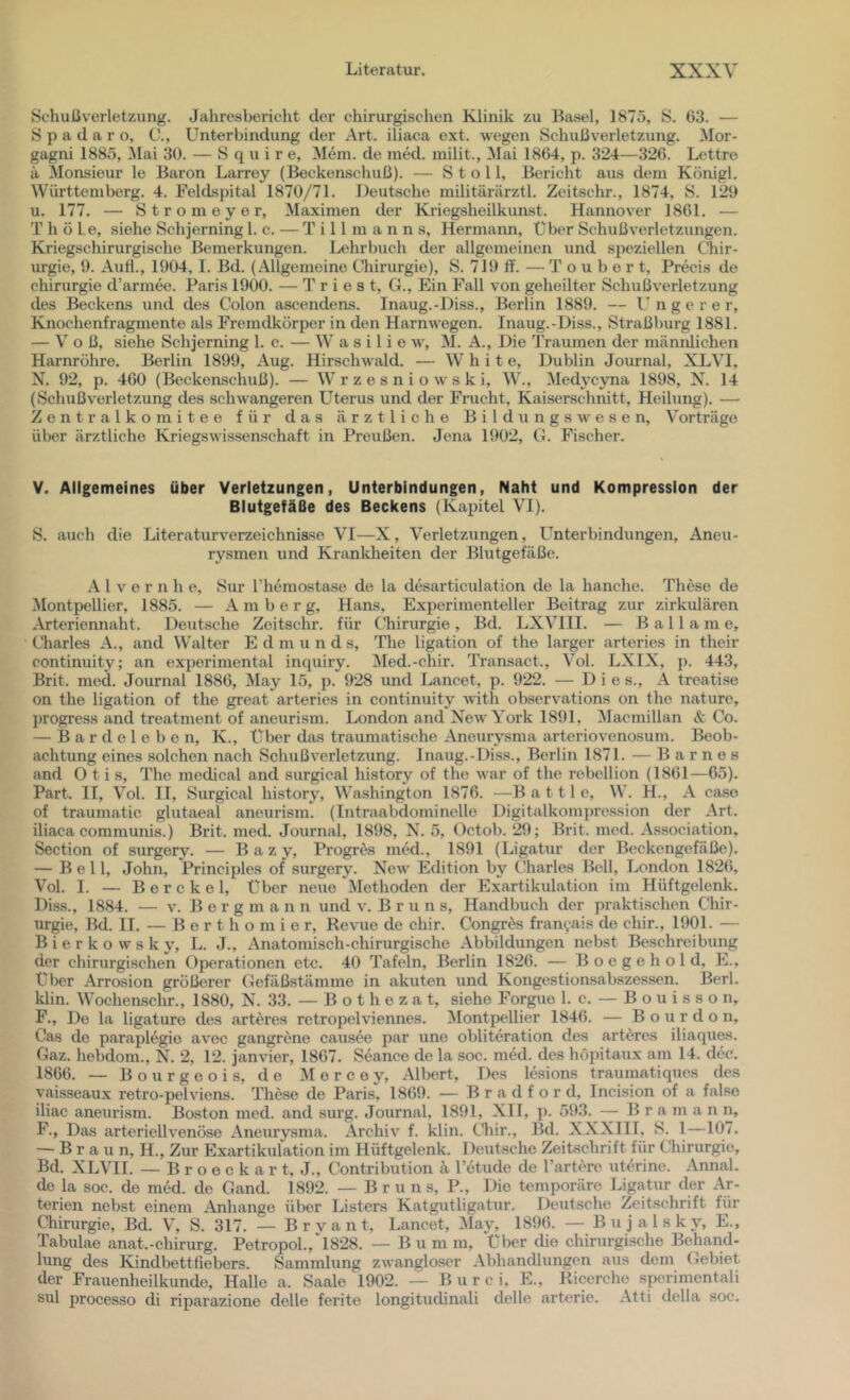 Schußverletzung. Jahresbericht der chirurgischen Klinik zu Basel, 1875, S. 63. — Spadaro, C., Unterbindung der Art. iliaca ext. wegen Schußverletzung. Mor- gagni 1885, Mai 30. — S q u i r e. Mein, de med. milit., Mai 1864, p. 324—326. Lettre ä 5lonsieur le Baron Larrey (Beckenschuß). — S t o 11, Bericht aus dem Königl. Württemberg. 4. Feldspital 1870/71. Deutsche militärärztl. Zeitschr., 1874, S. 120 u. 177. — Strom eye r, Maximen der Ki'iegsheilkunst. Hannover 1861. — T h ö Le, siehe Schjerning 1. c. — T i 11 m a n n s, Hermann, Über Schuß Verletzungen. Kriegschirurgische Bemerkungen. Lehrbuch der allgemeinen und speziellen Chir- urgie, 9. Aufl., 1904, I. Bd. (Allgemeine Chirurgie), S. 719 ft'. — T o u b e r t, Precis de Chirurgie d’armee. Paris 1900. — Triest, G., Ein Fall von geheilter Schußverletzung des Beckens und des Colon ascendens. Inaug.-Diss., Berlin 1889. — Ungerer, Knochenfragmente als Fremdkörper in den Harnwegen. Inaug.-Diss., Straßburg 1881. — V o ß, siehe Schjerning 1. c. — W a s i 1 i e w, M. A., Die Traumen der männlichen Harnröhre. Berlin 1899, Aug. Hirschwald. — W' h i t e, Dublin Journal, XLVI, N. 92, p. 460 (Beckenschuß). — W r z e s n i o w s k i, W., ^ledycyma 1898, X. 14 (Schußverletzung des schwangeren Uterus und der Frucht, Kaiserschnitt, Heilung). — Zentralkomitee für das ärztliche B i 1 d u n g s w e s e n, ^orträge über ärztliche Kriegswissenschaft in Preußen. Jena 1902, G. Fischer. V. Allgemeines über Verletzungen, Unterbindungen, Naht und Kompression der Blutgefäße des Beckens (Kapitel VI). vS. auch die Literaturverzeichniase VI—X, Verletzungen, L^nterbindungen, Aneu- rysmen und Krankheiten der Blutgefäße. Alvern h e, Sur l’hemostase de la desarticulation de la hanche. These de Montpellier, 1885. — Amber g, Hans, Experimenteller Beitrag zur zirkulären Artcriennaht. Deutsche Zeitschr. für Chirurgie , Bd. LXVIII. — B a 11 a m e, Cliarles A., and Walter Edmund s, The ligation of the larger arteries in their continuity; an experimental inquiry. ^led.-chir. Transact., Vol. LXIX, ]i. 443, Brit. med. Journal 1886, May 15, p. 928 und Lancet, p. 922. — Dies., A treatise on the ligation of the great arteries in continuity A\üth observations on the naturc, progress and treatment of aneurism. London and New York 1891, IMacmillan & Co. — Bardeleben, K., Über das traumatische Aneurysma arteriovenosum. Beob- achtung eines solchen nach Schuß Verletzung. Inaug.-Diss., Berlin 1871. — Barnes and Otis, The medical and surgical history of the war of the rebellion (1861—65). Part. II, Vol. II, Surgical history, Washington 1876. —B a 111 e, W. H., A caso of traumatic glutaeal aneurism. (Intraabdominelle Digitalkompression der Art. iliaca communis.) Brit. med. Journal, 1898, N. 5, Octob. 29; Brit. med. As-sociation, Section of surgery. — B a z y, Progrcs med., 1891 (Ligatur der Beckengefäße). — Bell, John, Principles of surgery. New Edition by Charles Bell, London 1826, Vol. I. — Berckel, Über neue Methoden der Exartikulation im Hüftgelenk. Diss., 1884. — V. B e r g m a n n und v. Brun s, Handbuch der praktischen Chir- urgie, Bd. II. — B e r t h o m i e r, Revue de chir. Congres frani,ais de chir., 1901. — B i e r k o w s k y, L. J., Anatomisch-chirurgische Abbildungen nebst Beschreibung der chirurgischen Operationen etc. 40 Tafeln, Berlin 1826. — B o e g e h o 1 d, E., über Arrosion größerer Gefäßstämme in akuten und Kongestionsabsze.ssen. Berl. klin. Wochenschr., 1880, N. 33. — B o t h e z a t, siehe Forgue 1. c. — B o u i s s o n, F., De la ligature des arteres retropelviennes. Montpellier 1846. — Bourdon, Cas de paraplegio avec gangrcne causee par une obliteration des arteres iliaques. Gaz. hebdom., N. 2, 12. janvier, 1867. Seance de la soc. med. des höpitaux am 14. dec. 1866. — Bourgeois, de M e r c e y. Albert, Des lesions traumatiques des vaisseaux retro-pelviens. The.se de Paris, 1869. — Bradford, Incision of a false iliac aneurism. Boston med. and surg. Journal, 1891, XII, ]). 593. — B r a m a n n, F., Das arteriellvenöse Aneurysma. Archiv f. klin. Cliir., Bd. XXXIII, S. 1—107. — Braun, H., Zur Exartikulation im Hüftgelenk. Deutsche Zeitschrift für tliirurgie, Bd. XLVII. — B r o e c k a r t, J., Contribution ä Tetude de Tartere uterine. Annal. de la soc. de med. de Gand. 1892. — Bruns, P., Die temporäre Ligatur der Ar- terien neb.st einem Anhänge über Listers Katgutligatur. Deutsche Zeitschrift für Chirurgie, Bd. V’, S. 317. — B r y a n t, Lancet, May, 1896. — B u j a 1 s k y, E., Tabulae anat.-Chirurg. Petropol., 1828. — B u m m, über die chirurgische Behand- lung des Kindbettfiebers. Sammlung zwangloser Abhandlungen aus dem Gebiet der Frauenheilkunde, Halle a. Saale 1902. — B u r c i, E., Ricerche sperimentali sul processo di riparazione delle ferite longitudinali delle arterie. Atti della soc.