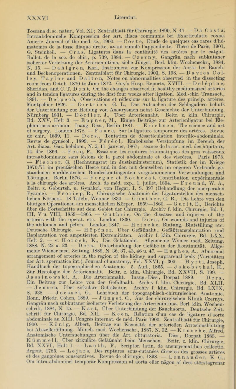 Toscana di sc. natur., Vol. XI; Zcntralblatt für Chirurgie, 1890, N. 47. — Da Costa, Intraabdominelle Kompression der Art. iliaca communis bei Exarticulatio coxae. Americ. Journal of the med. sc., 1900. — C o s t e, Etüde de quelques cas rares d’he- matomes de la fosse iliaque droite, ayant simule l’appendicite. These de Paris, 1901, G. Steinheil. — C r a s, Ligatures dans la continuite des arteres par le catgut. Bullet, de la soc. de chir., p. 739, 1884. — Czerny, Gangrän nach subkutaner isolierter Verletzung der Arterienintima, siehe Jüngst, Berl. klin. Wochenschr., 1884, N. 15. — 1) a h l g r e n, Karl, Instrument zur Kompression der Aorta bei Bauch- und Beckenoperationen. Zentralblatt für Chirurgie, 1903, S. 198. — Davies Col- 1 e y, Taylor and 1) a 11 o n, Notes on abnormalities observed in the dissocting room from Octob. 1870 to June 1872. Guy's Hosp. Reports, XVIII. — D e 1 e p i n e, Sheridan, and C. T. D e n t, On the changes observed in healthy mediumsized arteries and in tendon ligatures during the first four weeks after ligation. Med.-chir. Transact., 1891. — D e l p e c h, Observations et reflexions sur la ligature des princip. arteres. Montpellier 1826. — Dietrich, G. L., Das Aufsuchen der Schlagadern behufs der Unterbindung zur Heilung von Aneurysmen nebst Geschichte der Unterbindung. Nürnberg 1831. — Dörfler, J., Über Arteriennaht. Beitr. z. klin. Cliirurgie, Bd. XXV, Heft 3. — E p p n e r, M., Einige Beiträge zur Arterienligatur bei Ele- phantiasis arabum. Inaug.-Diss., Berlin 1881. — Erichsen, The Science and art of surgery. London 1872. — F a u r e, Sur la ligature temporaire des arteres. Revue de chir., 1899, 11. — D e r s., Tentation de desarticulation interilio-abdominale. Revue de gynecol., 1899. — F e r e o 1, Embolische Verstopfung im Bereich der Art. iliaca. Gaz. hebdom., N. 2, 11. janvier, 1867; seance de la soc. med. des hopitaux, 14. dec. 1866. — F e s q, F., Essai sur les ruptures traumatiques des gros vaisseaux intraabdominaux sans lesions de la paroi abdominale et des visceres. Paris 1878. — Fischer, G. (Rechnungsrat im Justizministerium), Statistik der im Kriege 1870/71 im preußischen Heere und in den mit demselben im engeren Verbände ge- standenen norddeutschen Bundeskontingenten vorgekommenen Verwundungen und Tötungen. Berlin 1876. — F o r g u e et B o t h e z a t, Contribution experimentale ä la Chirurgie des arteres. Ai’ch. de med. exp., 1. juillet, 1894. — Freund, W. A., Beitr. z. Geburtsh. u. Gynäkol. von Hegar, I, S. 397 (Behandlung der puerperalen Pyämie). — F r o r i e p, R., Chirurgische Anatomie der Ligaturstellen des mensch- lichen Körpers. 18 Tafeln, Weimar 1830. — Günther, G. R., Die Lehre von den blutigen Operationen am menschlichen Körper. 1859—1860. — G u r 11, E., Berichte über die Fortschritte auf dem Gebiet der Chirurgie. Archiv f. klin. Chirurgie, Bd. I, III, V u. VIII, 1859—1865. — Guthrie, On the diseases and injuries of the arteries with the operat. etc. London 1830. — 1) e r s., On wounds and injuries of the abdomen and pelvis. London 1847. — H e i n e k e, Blutung, Blutstillung etc. Deutsche Chirurgie. — H ö p f n e r. Über Gefäßnaht, Gefäßtransplantation und Replantation von amputierten Extremitäten. Archiv f. klin. Chirurgie, Bd. LXX, Heft 2. — V. H o r o c h, K., Die Gefäßnaht. Allgemeine Wiener med. Zeitung, 1888, N. 22 u. 23. — Der s.. Unterbindung der Gefäße in der Kontinuität. Allge- meine Wiener med. Zeitung, 1889, N. 36, 37, 43, 46 u. 47. — Hughes. A., Abnormal arrangement of arteries in the region of the kidney and suprarenal body (Varietäten der Art. spermatica int.). Journal of anatomy, Vol. XXVI, p. 305. — H y r 11, Joseph, Handbuch der topographischen Anatomie. 5. Auf!., 1865. —J a k o b s t h a 1, H., Zur Histologie der Arteriennaht. Beitr. z. klin. Chirurgie. Bd. XXVII, S. 199. — Jassinowski, A., Die Arteriennaht. Inaug.-Diss., Dorpat 1889. — D e r s.. Ein Beitrag zur Lehre von der Gefäßnaht. Archiv f. klin. Chirurgie, Bd. XLII. — J e n s e n. Über zirkuläre Gefäßsutur. Archiv f. klin. Chirurgie, Bd. LXIX, S. 938. — Joessel, G., Lehrbuch der topographisch-chirurgischen Anatomie. Bonn, Friedr. Cohen, 1889. — Jüngst, C., Aus der chirurgischen Klinik Czernys. Gangrän nach subkutaner isolierter Verletzung der Arterienintima. Berl. klin. Wochen- schrift, 1884, N. 15. — Käst, Über Unterbindung der Bauchaorta. Deutsche Zeit- schrift für Chirurgie, Bd. XII. — K e e n, Relation d’un cas de ligature d’aorte abdominale au XIII. Congres Internat, de med. Paris 1900. Zentralblatt für Chirurgie, 1900. — König, Albert, Beitrag zur Kasuistik der arteriellen Arrosionsblutung bei Abszeßeröffnung. Münch, med. Wochenschr., 1887, N. 32. — Kruse h e, Alfred, Anatomische Untersuchungen über die Art. obturatoria. Diss., Dorpat 1885. K ü m m e 11, Über zirkuläre Gefäßnaht beim IMenschen. Beitr. z. klin. Chirurgie, Bd. XXVI, Heft I. — Lauth, F., Scriptor. latin. de aneurysmatibus collectio. Argent. 1785. — L e j a r s. Des ruptures sous-cutanees directes des grosses arteres et des gangrenes consecutives. Revue de Chirurgie, 1898. — L e n n a n d e r, K. G. Om intra-abdominel temporär Kompression af aorta eher nagon af dess störstagrenar