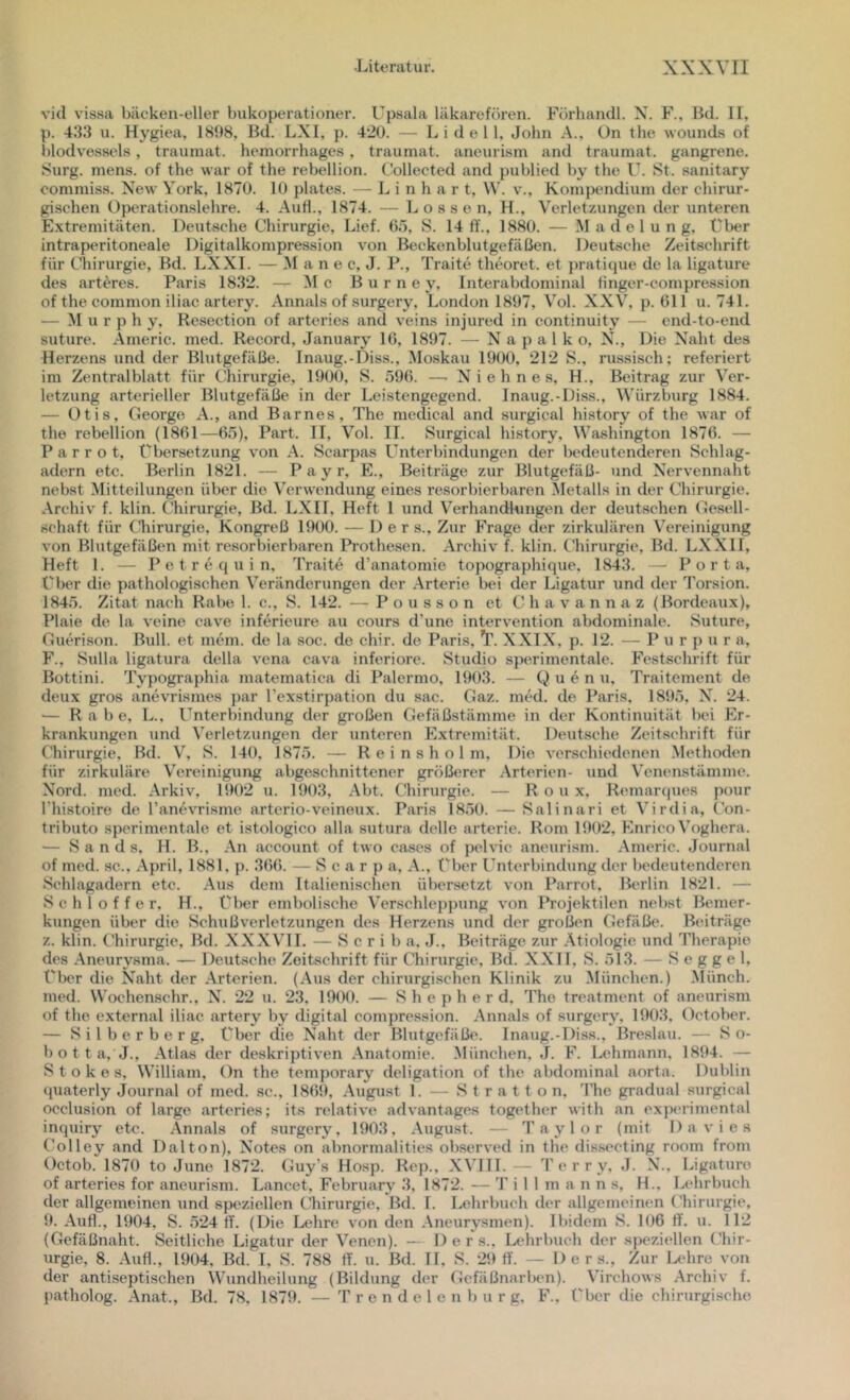 vid vissa bäcken-eller bukoperationer. Upsala läkarefören. Förhandl. X. F., Bd. II, p. 433 u. Hygiea, 1898, Bd. LXI, p. 420. — L i d e 11, John A., Un the wouncLs of blodvessels, traumat. heniorrhages , traumat. aneurism and traumat. gangrene. Surg. mens, of the war of the rebellion. Collected and publied by the U. St. sanitary oommiss. New York, 1870. 10 plates. — L i n h a r t, \V. v., Kompendium der chirur- gischen Operationslehre. 4. Auf!., 1874. — L o s s e n, H., Verletzungen der unteren Extremitäten. Deutsche Chirurgie, Lief. 6.7, S. 14 ff., 1880. — .Madelung, t'ber intraperitoneale Digitalkompression von Beckenblutgefäßen. Deutsche Zeitschrift für Chirurgie, Bd. LXXI. — M a n e c, J. P., Traite theoret. et })ratique de la ligature des arteres. Paris 1832. — Me B u r n e y. Interabdominal finger-compression of the common iliac artery. Annals of surgery, London 1897, Vol. XXV, p. 611 u. 741. — Murphy, Re.section of arteries and veins injured in continuity — end-to-end suture. Americ. med. Record, January 16, 1897. — N a p a 1 k o, N., Die Naht des Herzens und der Blutgefäße. Inaug.-Diss., Moskau 1900, 212 S., russisch; referiert im Zentralblatt für Chirurgie, 1900, S. ö96. —■ N i e h n e s, H., Beitrag zur Ver- letzung arterieller Blutgefäße in der Leistengegend. Inaug.-Diss., Würzburg 1884. — Otis, George A., and Barnes, The medical and surgical history of the war of the rebellion (1861—6.7), Part. II, Vol. II. Surgical history, Washington 1876. — P a r r o t, Übersetzung von A. Scarpa.s Unterbindungen der bedeutenderen Schlag- adern etc. Berlin 1821. — Payr, E., Beiträge zur Blutgefäß- und Nervennaht nebst Mitteilungen über die Verwendung eines resorbierbaren ^letalis in der Chirurgie. .\rchi\' f. klin. Chirurgie, Bd. LXII, Heft 1 und Verhandlungen der deutschen (jesell- schaft für (’hirurgie, Kongreß 1900. — Der s.. Zur Frage der zirkulären Vereinigung von Blutgefäßen mit resorbierbaren Prothesen. Archiv f. klin. Chirurgie, Bd. LXXII, Heft 1. — P e t r e q u i n, Traite d’anatomie topographique. 1843. — Porta, Über die pathologischen Veränderungen der Arterie bei der Ligatur und der Torsion. 184.7. Zitat nach Rabe 1. c., S. 142. — Pousson et Chavannaz (Bordeaux), Plaie de la veine cave inferieure au cours d’une Intervention abdominale. Suture, Guerison. Bull, et mein, de la soc. de chir. de Paris, XXIX, p. 12. — Purpur a, F., Sulla ligatura della vena cava inferiore. Studio sperimentale. Festschrift für Bottini. Typographia matematica di Palermo, 1903. — Q u e n u. Traitement de deux gros anevrismes par l’exstirpation du sac. Gaz. med. de Paris, 189.7, N”, 24. — Rabe, L., Unterbindung der großen Gefäßstämme in der Kontinuität bei Er- krankungen und Verletzungen der unteren Extremität. Deutsche Zeitschrift für Chirurgie, Bd. V, S. 140. 1875. — R e i n s h o 1 m. Die verschiedenen Methoden für zirkuläre Vereinigung abgeschnittener größerer .Arterien- und Venenstümme. Nord. med. Arkiv, I!K)2 u. 1903, .Abt. Chirurgie. — Roux. Remarques pour riiistoire de l’anevrisme arterio-veinoux. Paris 1870. — Salinari et A’^irdia, Con- tributo sperimentale et istologico alla sutura delle arterie. Rom 1902, EnricoA’oghera. — Sands, H. B., An account of two cases of pelvic aneurism. .Americ. Journal of med. sc., .April, 1881, p. 366. — S c a r p a, .A., ('bcr Unterbindung der bedeutenderen Schlagadern etc. .Aus dem Italienischen übersetzt von Parrot, Berlin 1821. — S c h 1 o f f e r, H., Über embolische Verschleppung von Projektilen nebst Bemer- kungen über die Schußverletzungen des Herzens und der großen Gefäße. Beiträge z. klin. Chirurgie, Bd. XXXVII. — S c r i b a, J., Beiträge zur .Ätiologie und Therapie des Aneurysma. — Deutsche Zeitschrift für Chirurgie, Bd. XXII, S. 513. — S e g g e 1, Über die Naht der .Arterien. (.Aus der chirurgischen Klinik zu München.) .Münch, med. Wochenschr., N. 22 u. 23. 1900. — S h e p h e r d. The treatment of aneurism of the external iliac artery by digital compression. .Annals of surgery, 1903, Getober. — Silberberg, Über die Naht der Blutgefäße. Inaug.-Diss., Breslau. — So- ff o 11 a,J., .Atlas der deskriptiven .Anatomie. Alünchen, ,1. F. Lehmann. 1894. — Stokes, William, On the temporary deligation of the abdominal aorta. Dublin quaterly Journal of med. sc., 1869, .August 1. — Stratton, The gradual surgical occlusion of large arteries; its relative advantages together with an experimental inquiry etc. Annals of surgery, 1903, .August. — Taylor (mit Davies Colley and Dalton), Notes on abnormalities observed in the dissecting room from Getob. 1870 to June 1872. Guy’s Hosp. Rep., .XA’III. — Terry, J. N., Ligature of arteries for aneurism. Lancet, February 3, 1872. — '1' i 1 1 m a n n s, H., I>t‘hrbuch der allgemeinen und speziellen Chirurgie, Bd. I. Lehrbuch der allgemeinen Chirurgie, 9. .Auf!., 1904. S. 524 ff. (Die Ix*hre von den .Aneurysmen). Ibidem S. 106 ff. u. 112 (Gefäßnaht. Seitliche Ligatur der Venen). — 1) e r s., Lehrbuch der speziellen Chir- urgie, 8. .Aufl., 1904, Bd. I, S. 788 ff. u. Bd. II, S. 29 ff. — D e r s.. Zur I^-hre von der antiseptischen Wundheilung (Bildung der Gefäßiiarlam). Virchows .Archiv f. patholog. .Anat., Bd. 78, 1879. — T r e n d e 1 e n b u r g, F., Über die chirurgische