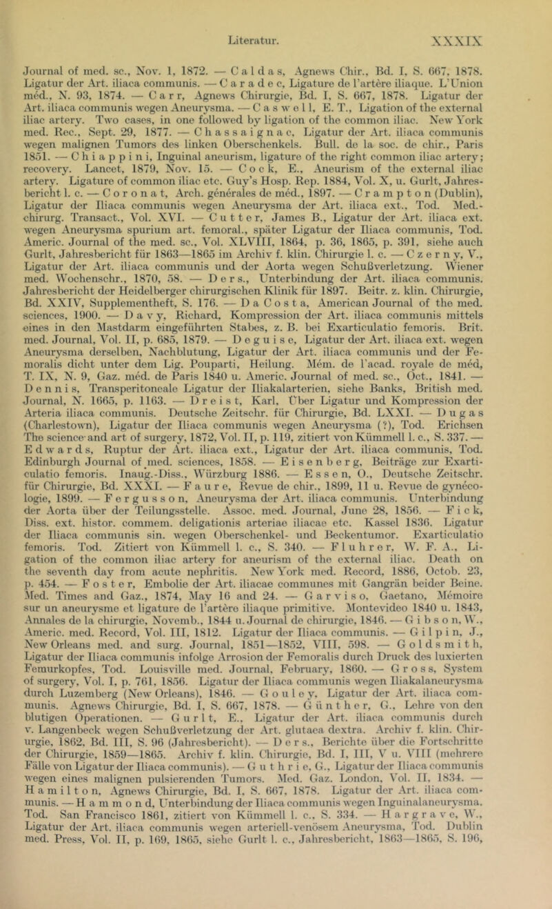 Journal of med. sc., X^ov. 1, 1872. — C a 1 d a s, Agnews Chir., Bd. I, S. üdT, 1878. Ligatur der Art. iliaca communis. — C a r a d e c, Ligature de l’artere iliaque. L’Union med., N. 93, 1874. — C a r r, Agnews Chirurgie, Bd. I, S. 6(57, 1878. Ligatur der Art. iliaca communis wegen Aneurysma. — C a s w e 11, PL T., Ligation of the external iliac artery. Two cases, in one followed by ligation of the common iliac. Xew York med. Rec., Sept. 29, 1877. — C h a s s a i g n a c, Ligatur der Art. iliaca communis wegen malignen Tumors des linken Oberschenkels. Bull, de la soc. de chir., Paris 1851. — C h i a p p i n i. Inguinal aneurism, ligature of the right common iliac artery; recovery. Lancet, 1879, Xo\\ lö. — C o c k, E., Aneurism of the external iliac artery. Ligature of common iliac etc. Guy’s Hosp. Rep. 1884, Vol. X, u. Gurlt, Jahres- tericht 1. c. — C o r o n a t, Arch. generales de med., 1897. — C r a m p t o n (Dublin), Ligatur der Iliaca communis wegen Aneurysma der Art. iliaca ext., Tod. Med.- chirurg. Transact., Vol. XVI. — Cutter, James B., Ligatur der Art. iliaca ext. wegen Aneurysma spurium art. feraoral., später Ligatur der Iliaca communis, Tod. Americ. Journal of the med. sc., Vol. XLVIII, 1864, p. 36, 1865, p. 391, siehe auch Gurlt, Jahresbericht für 1863—1865 im Archiv f. klin. Chirurgie 1. c. — C z e r n y, V., Ligatur der Art. iliaca communis und der Aorta wegen Schußverletzung. Wiener med. Wochenschr., 1870, 58. — Der s., Unterbindung der Art. iliaca communis. Jahresbericht der Heidelberger chirurgischen Klinik für 1897. Beitr. z. klin. Chirurgie, Bd. XXIV, Supplementheft, S. 176. — DaCosta, American Journal of the med. Sciences, 1900. — 1) a v y, Richard, Kompression der Art. iliaca communis mittels eines in den Hastdarm eingeführten States, z. B. bei Exarticulatio femoris. Brit. med. Journal, Vol. II, p. 685, 1879. — D e g u i s e, Ligatur der Art. iliaca ext. wegen Aneurysma derselben, Nachblutung, Ligatur der Art. iliaca communis und der PY- moralis dicht unter dem Lig. Pouparti, Heilung. Hem. de l’acad. royale de med, T. IX, N. 9, Gaz. med. de Paris 1840 u. Americ. Journal of med. sc., Oct., 1841. — Dennis. Transperitoneale Ligatur der Iliakalarterien, siehe Banks, British med. Journal, N. 1665, p. 1163. — Dreist, Karl, Über Ligatur und Kompression der Arteria iliaca communis. Deutsche Zeitschr. für Chirurgie, Bd. LXXI. — 1) u g a s (CJiarlestown), Ligatur der Iliaca communis wegen Aneurysma (?), Tod. P>ichsen The Science-and art of surgery, 1872, Vol. II, p. 119, zitiert vonKümmell 1. c., S. 337. — Edwards, Ruptur der Art. iliaca ext., Ligatur der Art. iliaca communis, Tod. Edinburgh Journal ofined. Sciences, 1858. — Eisen b erg, Beiträge zur Plxarti- culatio femoris. Inaug.-Diss., Würzburg 1886. — Essen, ()., Deutsche Zeitschr. für Chirurgie, Bd. XXXI. — P^ a u r e, Revue de chir., 1899, 11 u. Revue de gjmeeo- logie, 1899. — Fergusson. Aneurysma der Art. iliaca communis. Unterbindung der Aorta üter der Teilungsstelle. Assoc. med. Journal, Juno 28, 1856. — P'' i c k, Diss. ext. histor. commem. deligationis arteriao iliacae etc. Kassel 1836. Ligatur der Iliaca communis sin. wegen Oberschenkel- und Beckentumor. P)xarticulatio femoris. Tod. Zitiert von Kümmell 1. c., S. 340. — Fluhrer, W. P^ A., Li- gation of the common iliac artery for aneurism of the external iliac. Death on the seventh day from acute nephritis. New York med. Record. 1886, Octob. 23, p. 454. — P' o s t e r, Embolie der Art. iliacae communes mit Gangrän beider Beine. Hed. Times and Gaz., 1874, H,ay 16 and 24. — G a r v i s o, Gaetano, Hemoire sur un aneurysme et ligature de l’artero iliaque primitive. Hontevideo 1840 u. 1843, Armales de la Chirurgie, Xovemb., 1844 u. Journal de Chirurgie, 1846. — G i b s o n, W., Americ. med. Record, Vol. III, 1812. Ligatur der Iliaca communis. — G i 1 p i n. J., New Orleans med. and surg. Journal, 1851—1852, VIII. 598. — G o 1 d s m i t h, Ligatur der Iliaca communis infolge Arrosion der Femoralis durch Druck des luxierten Feraurkopfes, Tod. Louisville med. Journal, lYbruary, 1860.— Gross, System of surgery, Vol. I, p. 761. 1856. Ligatur der Iliaca communis wegen lUakalaneurysma durch Luzemberg (Xew Orleans), 1846. — G o u 1 e y. Ligatur der Art. iliaca com- munis. Agnews t’hirurgie, Bd. I, S. 667, 1878. — Günther, G., I..ehre von den blutigen (Iperationen. — G u r 11, E., Ligatur der Art. iliaca communis durch V. Langenbeck wegen Schußverletzung der Art. glutaea dextra. Archiv f. klin. Chir- urgie, 1862, Bd. III, S. 96 (Jahresbericht). — Der s., Berichte über die P'ortschritte der Chirurgie, 1859—1865. Archiv f. klin. Chirurgie, Bd. I, III, V u. VIII (mehrere PHlle von Ligatur der Iliaca communis). — G u t h r i c, (L, Ligatur der Iliaca communis wegen eines malignen pulsierenden Tumors. Hed. Gaz. London, Vol. II, 1834. — Hamilton, Agnews Chirurgie, Bd. I, S. 667, 1878. Ligatur der Art. iliaca com- munis. — Ham m o n d. Unterbindung der Iliaca communis wegen Inguinalaneurysma. Tod. San Francisco 1861, zitiert von Kümmell 1. c., S. 334. — H a r g r a v e, \\ ., Ligatur der Art. iliaca communis wegen arteriell-venösem Aneurysma, Tod. Dublin med. Press, Vol. 11, p. 169, 1865, siehe Gurlt l. c.. Jahresbericht, 1863—1865, S. 196,