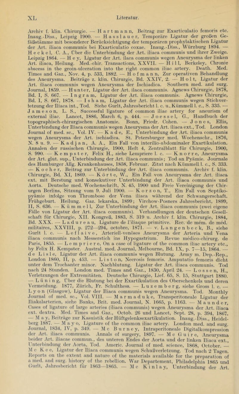 Archiv f. klin. Chirurgie. — H a r t m a n n, Beitrag zur Exarticulatio fenioris etc. Inaug.-Diss., Leipzig 1900. — H a s s 1 a u e r, Temporäre Ligatur der großen Ge- fäßstämme mit besonderer Berücksichtigung der temporären prophylaktischen Ligatur der Art. iliaca communis bei Exarticulatio coxae. Inaug.-Diss., Würzburg 1894. — H e c k e 1, C. A., Über die Unterbindung der Art. iliaca communis und ihrer Zweige. Leipzig 1864. — Hey, Ligatur der Art. ilaca communis wegen Aneurysma der linken Art. iliaca, Heilung. Med.-chir. Transactions, XXVII. — Hill, Berkeley, Chronic abscess in the groin-ulceration into the right common iliac artery. Death. Med. Times and Gaz., Nov. 4, p. 533, 1882. — H o f m a n n. Zur operativen Behandlung des Aneurysma. Beiträge z. klin. Chirurgie, Bd. XXIV, 2. — Holt, Ligatur der Art. iliaca communis wegen Aneurysma der Ischiadica. Southern med. and surg. Journal, 1859. — Hunter, Ligatur der Art. ilaca communis. Agnews Chirurgie, 1878, Bd. I, S. 667. — Ingram, Ligatur der Art. iliaca communis. Agnews Chii-urgie, Bd. I, S. 667, 1878. — I s h a m, Ligatur der Art. iliaca communis wegen Stichver- letzung der Iliaca int., Tod. Siehe Gurlt, Jahresbericht 1. c. u. Kümmell 1. c., S. 335. — J a m e s o n, L. S., Successful ligature of common iliac artery for aneurism of external iliac. Lancet, 1886, March 6, p. 444. — Joessel, G., Handbuch der topographisch-chirurgischen Anatomie. Bonn. Friedr. Cohen. — Jones, Ellis, Unterbindung der Iliaca communis wegen Aneurysma der Art. iliaca ext., Tod. London Journal of med. sc., Vol. IV. — K a d e, E., Unterbindung der Art. iliaca communis wegen Aneurysma der Art. ischiadica. St. Petersburger med. Wochenschr., 1876, N. 8 u. 9. ■— K ad j an, A. A., Ein Fall von interilio-abdominaler Exartikulation. Annalen der russischen Chirurgie, 1900, Heft 4, Zentralblatt für Chirurgie, 1900, S. 990. — Kempster, Felix H., siehe Lempriere 1. c. — K n o r r e, Aneurysma der Art. glut. sup., Unterbindung der Art. iliaca communis; Tod an Pyämie. Journale des Hamburger Allg. Krankenhauses, 1858, Februar. Zitat nach Kümmell 1. c., S. 333. — Kocher, Beitrag zur L^nterbindung der Art. iliaca communis. Archiv f. klin. Chirurgie, Bd. XI, 1869. — Körte, W., Ein Fall von Aneurysma der Art. iliaca ext. mit Berstung und konsekutiver L^nterbindung der Art. iliaca communis und Aorta. Deutsche med. Wochenschrift, N. 45, 1900 und Freie Vereinigung der Chir- urgen Berlins, Sitzung vom 9. Juli 1900. — K o r z o n, T., Ein Fall von Scptiko- pyämie infolge von Thrombose der Vena iliaca Avährend der Schwangerschaft. Frühgeburt. Heilung. Gaz. lekarska, 1899; Virchow-Posners Jahresbericht, 1899, II, S. 636. — K ü m mell. Zur Unterbindung der Art. iliaca communis (zwei eigene Fälle von Ligatur der Art. iliaca communis). Verhandlungen der deutschen Gesell- schaft für Chirurgie, XIl. Kongreß, 1883, S. 319 u. Archiv f. klin. Chirurgie, 1884, Bd. XXX. — L a d u r e a u, Ligature de l’iliaque primitive. Rec. de mem. de med. militaires, XXVIII, p. 272—294, octobre, 1871. — v. L a n g e n b e c k, B., siehe Gurlt 1. c. — L e f 1 a i V e , Arteriell-venöses Aneurysma der Arteria und Vena iliaca communis nach Messerstich ins Hypogastrium. Revue medico-chirurg. de Paris, 1855. — L e m p r i e r e. On a case of ligature of the common iliac artery etc., by Felix H. Kempster. Austral, med. Journal, Melbourne, Bd. IX, p. 7—15, 1864. — de L i s 1 e, Ligatur der Art. iliaca communis wegen Blutung. Army m. Dep.-Rep., London 1860, II, p. 453. — L i s t o n, Necrosis femoris. Amputatio femoris dicht unter dem Trochanter minor. Nachblutung. Ligatur der Art. iliaca communis. Tod nach 24 Stunden. London med. Times and Gaz., 1830, April 24. — L o s s e n, H., Verletzungen der Extremitäten. Deutsche Chirurgie, Lief. 65, S. 15, Stuttgart 1880. — L ü n i n g. Über die Blutung bei der Exartikulation des Oberschenkels und deren Vermeidung. 1877, Zürich, Fr. Schulthess. — L u z e m b e r g, siehe Gross 1. c. — Lyon (Glasgow), Ligatur der Iliaca communis wegen Aneurysma. Tod. iMonthly Journal of med. sc., Vol. VIII. — Mar m a d u k e. Transperitoneale Ligatur der Iliakalarterien, siehe Banks, Brit. med. Journal, N. 1665, p. 1163. — M a u n d e r, Cases of ligature of large arteries (iliaca cojnmunis) wegen Aneurysma der Art. iliaca ext. dextra. Med. Times and Gaz., Octob. 26 \ind Lancet, Sept. 28, }). 394, 1867. — M a y, Beiträge zur Kasuistik der Hüftgelenksexartikulation. Inaug.-Diss., Heidel- berg 1887. — M ay o, Ligature of the common iliac artery. London med. and surg. Journal, 1834, IV, p. 349. — Mc B u r n e y. Intraperitoneale Digitalkomju'ession der Art. iliaca communis. Annals of surgery, 1897. — Mc G u i r e, Aneurysma beider Art. iliacae commun., des unteren Endes der Aorta und der linken Iliaca ext., Unterbindung der Aorta, Tod. Americ. Journal of med. Science, 1868, Dctober. M c Ke e, Ligatur der Iliaca communis wegen Schußverletzung. Tod nach 2 Tagen. Reports on the extent and nature of the materials available for the ]H-eparation of a med. and surg. history of the rebellion. ^Var Departement. Philadeljihia 1865 und