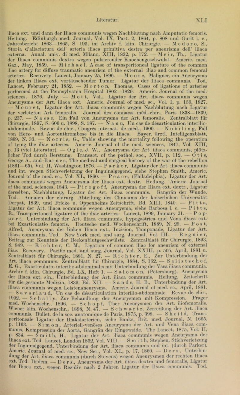 iliaca ext. und dann der Iliaca communis wegen Nachblutung nacli .Amputatio femoris. Heilung. Edinburgh med. Journal, Vol. IX, Part. 2, 18()4, p. 808 und Gurlt 1. c., Jahresbericht 1863 -1805, S. 195, im Archiv f. klin. Chirurgie. — M e d o r o, S., Storia d’allaciatura dcll’ arteria iliaca primitiva destra per ancurisma dell’ iliaca externa. Annal. univ. di med. Milano, XIII, 1832, p. 172. — .M e i r, Th., Ligatur der Iliaca communis dextra wegen pulsierender Knochengeschwulst. Americ. med. Gaz., May, 1859. — Michael, A casc of transperitoneal ligature of the common iliac artery for diffuse traumatic aneurism of the externa! iliac and common femoral artcries. Recovery. Lancet, January 25, 1890. — Moore, Maligner, ein Aneurysma der linken Iliaca ext. vortäuschender Tumor. Ligatur der Iliaca communis. Tod. Lancet, February 21, 1852. — Morton. Thomas, Gases of ligations of arteries jierformed at the Penn.sylvania Hospital 1802—1820. Americ. Journal of the med. Sciences, 1876, July. — Mot t, Val., Ligatur der Art. iliaca communis wegen Aneurysma der Art. iliaca ext. Americ. Journal of med. sc.. Vol. 1, p. 150, 1827. — M o u r e t, Ligatur der Art. iliaca communis wegen Nachblutung nach Ligatur der verletzten Art. femoralis. Journal des connaiss. mM.-chir., Paris 1838—1839, p. 237. — Nasse, Ein Fall von Aneurysma der Art. femoralis. Zentralblatt für Chirurgie, 1897, S. 000 u. 1898, S. 587. — Nanu, Un cas de desarticulation interilio- abdominale. Revue de chir., Congres Internat, de med., 1900. — N o b i 1 i n g, Fall von Herz- und Aortenthrombose bis in die Iliaca. Bayer, ärztl. Intelligenzblatt, 1809, N. 33. — N o r r i s, G., Table showing the mortality following the Operation of tying the iliac arteries. Americ. Journal of the med. Sciences, 1847, Vol. XIII, p. 13 (viel Literatur). — O g 1 e, J. W., Aneurysma der Art. iliaca communis, plötz- licher Tod durch Berstung. Tramsact. of the pathol. soc., XVH. p. 112. — () t i s, George A., and Barne s, The medical and surgical history of the war of the rebellion (1801—05), Vol. II, Washington 1870. — Parker, Ligatur der Art. iliaca communis und int. wegen Stichverletzung der Inguinalgegend, siehe Stephen Smith, Americ. Journal of the med. sc., Vol. XL, 1800. — Peace, (Philadelphia), Ligatur der .Art. iliaca communis wegen .Aneurysma der Iliaca ext. dextr. Heilung. .Americ. Journal of the med. .Sciences, 1843. — Pirogoff, .Aneurysma der Iliaca ext. dextr., Ligatur derselben, Nachblutung, Ligatur der .Art. iliaca communis. Gangrän der Wunde. Tod. .Annalen der chirurg. .Abteilung des Clinicums der kaiserlichen Universität Dorpat, 1839, und Fricke u. Oppenheims Zeit-schrift, Bd. XIII, 1840. — P i t t a, Ligatur der .Art. iliaca communis wegen Aneurysma, siehe Barbosa 1. c. — Pitt s, R. , Trans peritoneal ligature of the iliac arteries. Lancet, 1899, January 21. — Po p- p e r t, l’nterbindung der .Art. iliaca communis, hypogastrica und Vena iliaca ext. bei Exarticulatio femoris. Deutsche med. Wochen.schrift, 1889, N. 29. —Post, .Alfred, .Aneurysma der linken Iliaca ext.. Inzision. Tamponade. Ligatur der .Art. iliaca communis, Tod. NewA’ork med. and surg. Journal. Vol. 111. — H e g n i e r, Beitrag zur Kenntnis der Beckenblutgeschwülste. Zentralblatt für Chirurgie, 1893. S. 849. — Richter. C. M., Ligation of common iliac for aneurism of external iliac. Recovery. Pacific med. and surg. Journal, Vol. XXIII. p. 505, .April, 1881 u. Zentralblatt für Chirurgie, 1881. N. 27. — Richter, E., Zur Unterbindung der .Art. iliaca communis. Zentralblatt für Chirurgie, 1884, S. 102. — Salistschef, E. G.. Exarticulatio interilio-abdominalis mit Unterbindung der Vasa iliaca communia. -Archiv f. klin. Chirurgie, Bd. LX, Heft 1. — S a 1 o m o n, (Petersburg), .Aneurysma der Iliaca e.xt. sin., Unterbindung der .Art. iliaca communis. Heilung. Zeitschrift für die gesamte Medizin. 1839, Bd. Xll. — Sands, H. B.. Unterbindung der .Art. iliaca communis wegen Ixustenaneurysma. .Americ. Journal of med. sc., .April, 1881. — S a V a r i a u d. Un cas de desarticulation interilio-abdominale. Revue de chir., 1902. — S c h a 11 y. Zur Behandlung der .Aneurysmen mit Kompression. Prager med. Woehenschr., 1890. — Schopf, Uber .Aneurysmen der .Art. iliofemoralis. Wiener klin. Wochenschr., 1898, N. 47. — S c h w a r t z, Zerreißung der .Art. iliaca communis. Bullet, de la soc. anatomique de Paris. 1875, p. 398. — S h e i 1 d. Trans- peritoneale Ligatur der Iliakalarterien, siehe Banks, Brit. med. Journal, N. 1005, p. 1163. •— Simon, .Arteriell-venöses .Aneurysma der -Art. und Vena iliaca com- numis, Kompression der .Aorta, Gangrän der Eingeweide. The Lancet. 1875, Vol. II, p. 834. — Smith, H., Ligatur der .Art. iliaca communis wegen .Aneurysma der Iliaca ext. Tod. Lancet, London 1852, V'ol. VHI. — S m i t h, Stcjüien, Stichvcrletzung der Inguinalgegend, Unterbindung der .Art. iliaca communis und int. (durch Parker). -Americ. Journal of med. sc., New Ser., Vol. XL. p. 17, 1800. — D e r s., Unterbin- dung der .Art. iliaca communis (durch Stevens) wegen .Aneurysmen der rechten Iliaca ext. Tod. Ibidem. — Der s., .Aneurysma der .Art. iliaca dextra und femoralis. Ligatur der Iliaca ext., wegen Rezidiv nach 2 Jahren Ligatur der Ihaca communis. Tod.